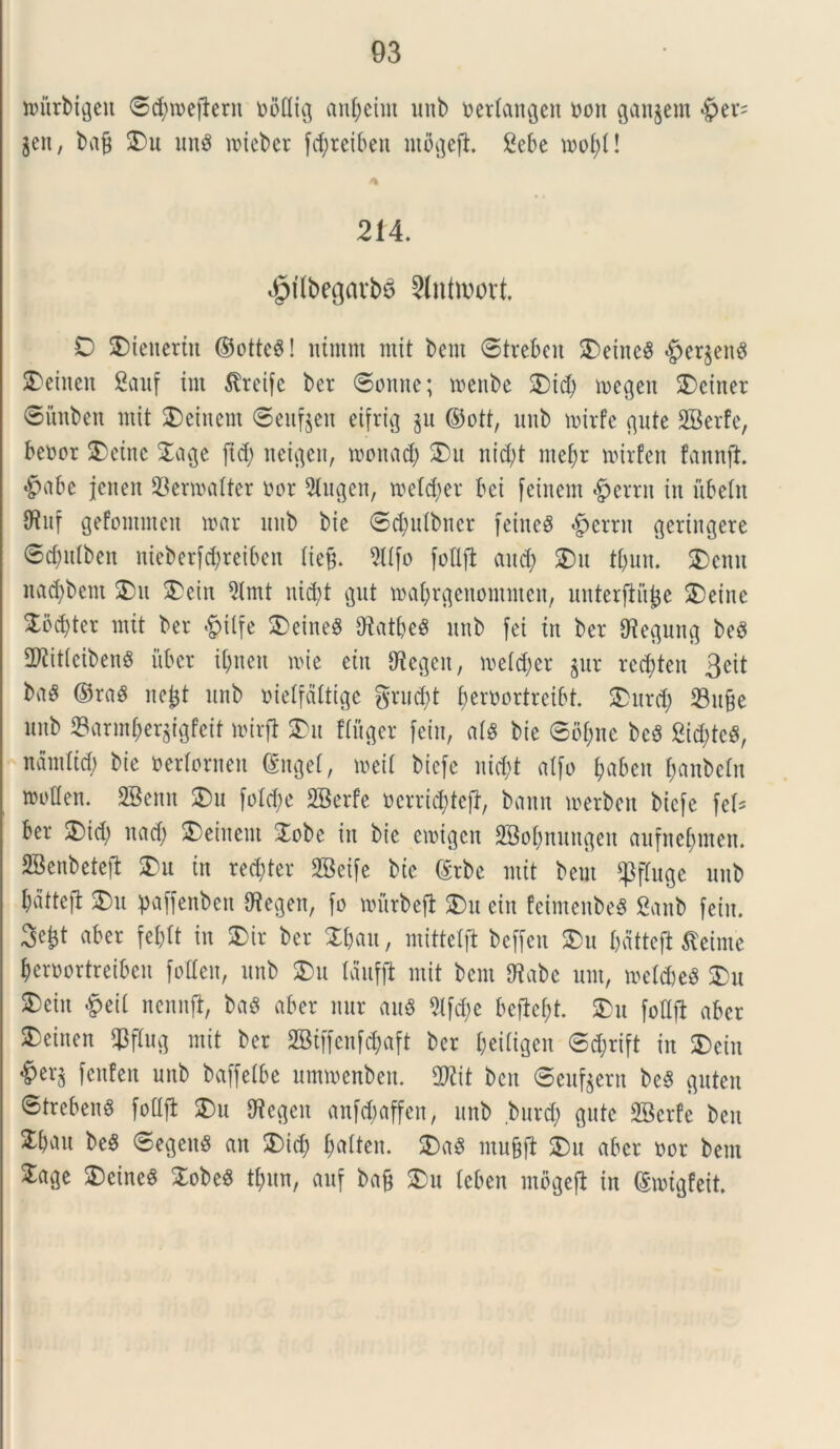 mtrbigeit ©ctymejieru noflig anfyeint unb ueriangen uon gangern «£>er= jen, baj$ SDu una n>tebcr fcfyreiben uid^eft. 2ebe mof)U 214. ^flbegatba Slntwort. O SDienertn ©ottea! nimnt mit bem ©treben SDeinca #etgena Aetnen Sauf tm Jtreife ber ©onne; menbe SDt$ megen SDciner ©iiuben mit SDeinem ©eufgen eifrig gu ©ott, unb nurfe gute SBerte, benor SDetnc Sage ftd) neigeit, motiad) SDu nidjt mef)r mirfen fannft. «fpabe jenen SBeroafter i'or 2lugen, rcetdjer bci [einem §errn in ubeln 9Ruf gefontmcn mar unb bie ©$ulbncr feined §errn geriitgere ©d;idben nteberfdjreiben Xie§. 5lIfo foflft mtd; SDu tfjun. SDemt nad)bcnt SDu SDein Qlmt nicfyt gut roafjrgenontmen, unterjtujje SDeine Sod)ter mit ber $tlfe SDeinea Sftatljea unb fei in ber Olegung bea 2Kitieibena uber ibnen nue etn ffiegen, meidjer gur rcddeu 3eit baa ©raa nefet unb uielfdltige gruent {jeruortreibt. SDurd; SBuge unb ©armjergigfeit mirfi SDu ffttger fetu, aia bie ©bf)uc bea Sid;tc^, nantltd; bie nerfornett dngel, meil biefe nid;t atfo fyabeu ^anbetn troden. SBenn SDu ftdd;e SBerfe ncrricfytejt, baun metben biefe fel* ber SDid; nad) SDeinem Sobe in bie cuugcu 2Bo&nungeu aufnefnnen. SBenbetefi SDu in repter SBeife bie ©rbe mit beut fpfluge unb batteft SDu paffenbett (Wegen, fo nntrbefi SDu eiit feimenbea Sanb fetu. aber feblt in SDir ber Sbau, mittelft beffen SDu bdttejt dteime beruortreibeit fotten, unb SDu Idufft mit bem fftabe unt, meft&ea SDu SDeiu £eil nennjt, baa aber nur ana 2lfd;c bejie&t. SDu fottft aber SDeinen $fiug mit ber SBtffenfdjaft ber beiiigcn ©d)rift in SDeiu £>er$ fcufeu unb baffelbe ummenbeu. 2Rit ben ©eufeern bea guteu ©trebena foflft SDu fliegen anfdmffen, unb burd) gute 2Bcrfe ben SEbau bea ©egena an SDid) fwften. SDaa mu§ji SDu aber ttor bem Sage S)ciuca Sobea tfntn, auf bafj SDu teben mogefl in ©migfeit.