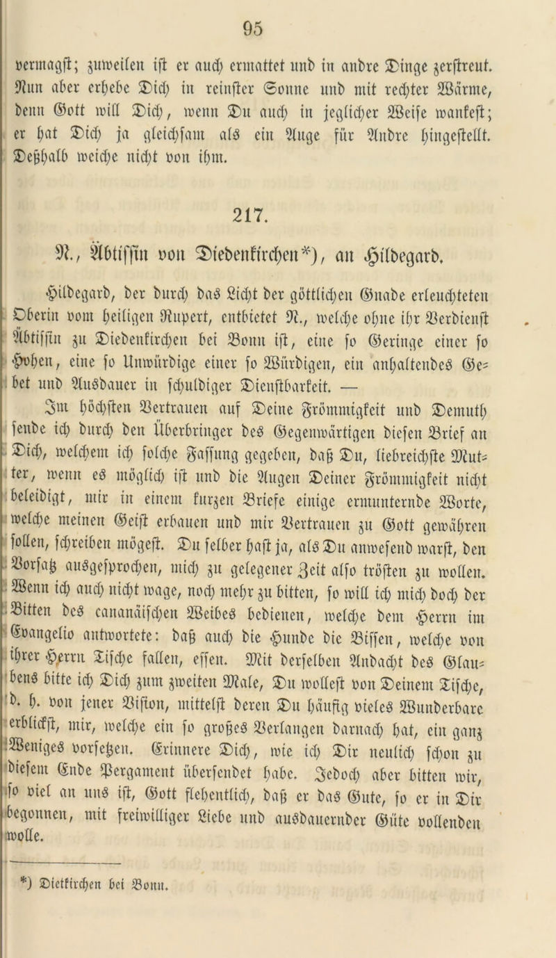 oerntagfl; §moeiten ifl er aud; ennattet unb in anbre 3Muge jerflreut. tot aber erpebe 3) id; in rcinfler 6onne nnb ntit red;ter SBdrnte, bcmt ©ott miti 2)id;, toenn £>u aud; in jegtid;er SBeife manfejl; er 2)td; ia gteid;fant atS eiu 5tuge fiir 5(nbrc ^ingejleltt 2)ejjt;atb mcid;e nid;t ooit if;nt. 217. SX, toifjttt Dott ^tebenltrctyen*), an ,£>(ft>egarb. «gnlbegarb, ber burd; ba3 2id;t ber gbtttid;cn ©nabe erteucfyteten Oberiit oont (feitigen fftupert, cntbtetet 9t., n>etd;e oI;ue ii;r 23erbtenfl ?lbtifjtit ju 3Mebenfird;eu bei 23oitu ifl, eiue fo ©eringe eincr fo •Men, eine [o Unwftrbigc einer fo SBurbigen, eiit anbattenbeS ©e= bet nnb 9lu$bauer in fd;ulbiger 2)icufibarfeit. — 3nt Wften SBertrauen auf £)eitte grbmmtgfcit nnb SDemutt; fenbe id; burd; ben Uberbrtnger bc3 ©egemodrtigen btefen 23rief an £id;, metuent id; fo(d;e gaffung gegeben, ba& $)u, tiebreid;fle 9to= ter, toenn eg ntogltcf; ifl nnb bte 9tugeit SDeiner grihnmigfeit uid;t beteibigt, ntir in einem furgett 23riefe einigc ermunternbe SBorte, n)etd;e meinen ©eifl erbauen unb ntir tBertrauen $u ©ott gciodt;reit foClen, fd;retben mbgefl £>u felber paf1 ja, ats £>u amoefenb toarfl, ben ^orfa^ auggefpro^en, ntid; $u getegener 3eit alfo troflen $u motten. 2Benn id; aud; nid;t mage, nod; ntepr $u bitten, fo roitl td; ntid; bod; ber • 33itten bc3 cananaifd;eu 2Beibe$ bebieueit, toetd;c bent Verrit int Euangelio antmortete: ba& aud; bie &unbe bie 23tffeu, metd;e oon t^rer &/rrn £ifd;c falleit, effeu. mt berfetben 2lnbadjt beS ©tau- ben3 bitte id; £id; $um gweiten 9toe, $u mottefl oon $>einent £ifd;c, 'b. b. oon jener 23ifton, mittetfl bercn 3)u t;duftg oieteS SBunberbarc erbticffl, ntir, toetd;e eiit fo groffeS 23ertangen barnad; f;at, eiit ganj :2Beitigeg oorfejjett. ©rinnere 2)id;, mie id; 2)tr nentid; fd;ott p biefcnt ©nbe fjkrgament uberfcnbet t;abc. 3ebod; aber bitten mir, tfo oiet au un6 ifl, ©ott ftepcnttid;, ba& er ba$ ©ute, fo er in 2)ir bcgottnen, mit frcitoiUiger Siebc unb auSbauernber ©ute ootlenben rnotte. *) ©fetfircben bet S3omt.