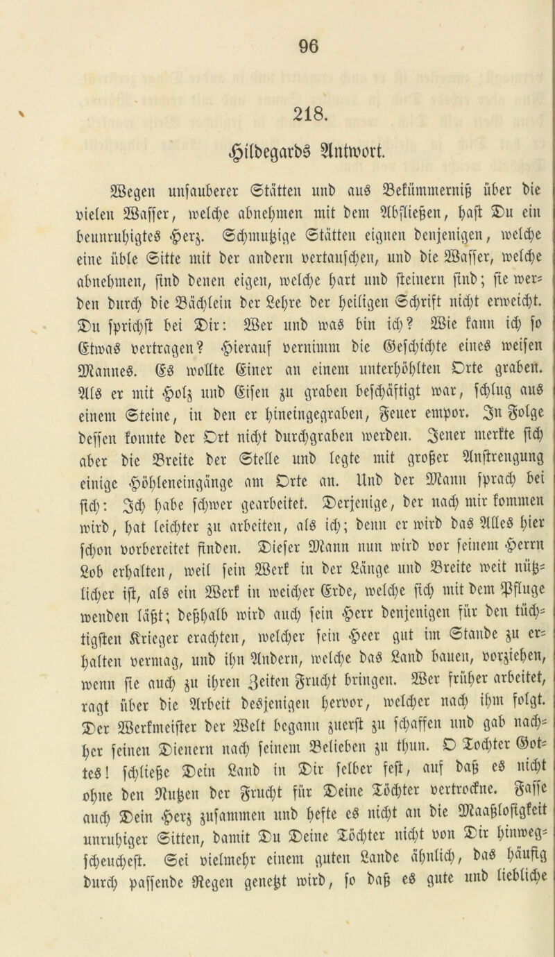 218. ^tlbegarbS Slntwort. SBegen uitfauberer ©tdtten unb aug 23efummerni& uber bie rielen 2Ba[fer, n>eld;e abnebmen mit bem Slbfliefcen, baft ein beunrubigteS $er$. ©dmtufcige ©tdtten et^uen bcttjenigen, mcld;e eitte iible ©itte mit bcr anbent oertau[d;en, unb bte 2Ba[[er, melcbe abnebmen, ftnb benen eigeit, metere b<trt unb fieinern ftnb; [te mer= ben bitrd; bte $dd;lein ber Sebre bcr beiligen ©d;ri[t nid;t ermeid;t. Du jprid;fl bei SDtr: 3Ber unb roag bin id;? SBie fann id; [o @t»a$ oertragen? $terauf oernintnt bie ©e[d;id;te etucd roeifen 2Kanne8. ©6 molite ©iner an einent unterbbbfteit Drte graben. 5llg er mit £ol$ unb (Sifen ju graben befcbdftigt mar, [d)lug aug einent ©teine, in ben er bineingegtaben, gener entpor. %xi golge beffen fonnte ber Drt nid;t bur^graben merbett. 3^ner nterfte ftd; aber bie 33reite ber ©telle unb legte mit gro^cr 9lnfirengung einige &obleneingange am Drte an. Unb ber 2Jtonn [prad; bei ftd;: 3d; b«be fd)mer gearbeitet. Derjenige, ber nad; ntir fomnten nurb, bat leid;ter gu arbeiten, alg id;; beitn er rotrb bag 2llle$ fytt fd;on toorbereitet ftnben. Diefer 2ftann uun roirb nor [einent #errn 2ob erbalten, meit [ein 2Ber! in ber Sange unb 23reite roeit n% lid;er ifl, alg ein SBerf in meid;er ©rbe, meld;c [icb «tit bem Cpfluge menben Idfjt; befcbalb roirb and; [ein &err benjeuigen fur ben titd;* tigjben ^rieger erad;tcn, meld;er [ein «^eer gut im ©taube ju er= balten oerntag, uitb il;n 5lnbern, mcld;e bag Sanb baueit, ooqieben, menn fte aud; $u ibren 3eiten grud;t bringen. 2Ber [riil;er arbeitet, ragt uber bie 2irbeit benjeuigen fyemx, meld;cr nad; il;nt [olgt. Der SBerfmeijier ber SBelt bcgann &uerjl $u [c^affen unb gab nad;* bcr [einen Diencnt nad; [einent 23elieben $u tl;un. D Xod;ter ©ot* tegi [d;liebc Dein Sanb in Dir [elber feji, auf ba§ eg nic&t ol;ne ben ftufcen bcr grud;t fitr Deine Xbd;tcr oertrocfne. gaffe aud; Dein #er$ $u[ammen unb bcfte eg nid;t an bie 2ftaaj[loftgfeit unrubiger ©itten, bamit Du Deine £cd;ter nid;t oon Dir fynmfr [d;eud;c[t. ©ei oielmebr einent guten Sattbe dl;nlid;, bag l;dufig burd; pa[[enbe IRegcn genent mirb, [o bafj og gute unb lieblicbe
