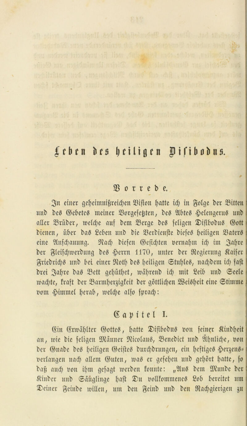 febrit brs (triligm $ t f i Ii d bu s. 35 o r r e b e, 2>n einer cjebeimnt&teidjen S3tjton I;atte id; in golae ber 33itten: unb beS ©ebetcS nieiner 23orgefe^ten, bcS 9lbte$ «g^IengeruS unb ader 23ritber, roeldje auf bem 23erge be§ feligen $)iftbobug ©ott i bienen, uber ba8 £eben unb bie 23erbienfie biefeS beitigen 23ater^ 5 eine 9ln[d)auung. 9iad; biefett ©eftd;ten »ernai;nt id; int 3a&re | ber gieifdjmerbuncj be8 $errn 1170, nuter ber diecjierung $atfer I griebrid;$ unb bei eiuer Dlott) be$ fjeitigen ©tui;teg, nadjbem id; fafi brei ba$ 33ctt gcl;utl;et, roal;renb id; mit 2eib unb 6eclc n>ad;te, fraft ber 23arnd;er§tgf’cit ber gottlictyen 2Bei£f;cit ciue ©tinime bont <£nmmel fyerctb, metdjc aIfo fprad;: (£ a V 11 e l I. ©in ©nrdfyfter ©otteS, batte 2)ijtbobu$ bon fciner $inbl;eit an, mie bic fetigen SWanner 9ticoIau$, 23enebict unb 5if;nlid;c, boit ber ©nabe bc3 I;ci(igen ©cifieS burd;brungen, etrt bcftigcS «£>erjen8* berlangen nad; allent ©uten, er gefeben unb geI;ort t;atte, fo bafj aud; boit it;m gefagt merbeit fomtte: „2tu3 bem 2J2unbe ber 5tinbcr unb ©ctfiglinge I;a[t SDu bodfommeneS 2ob bereitet nnt j 2)einer gcinbe nudeu, um beu geinb unb beu 9^ad;gierigcn ju /