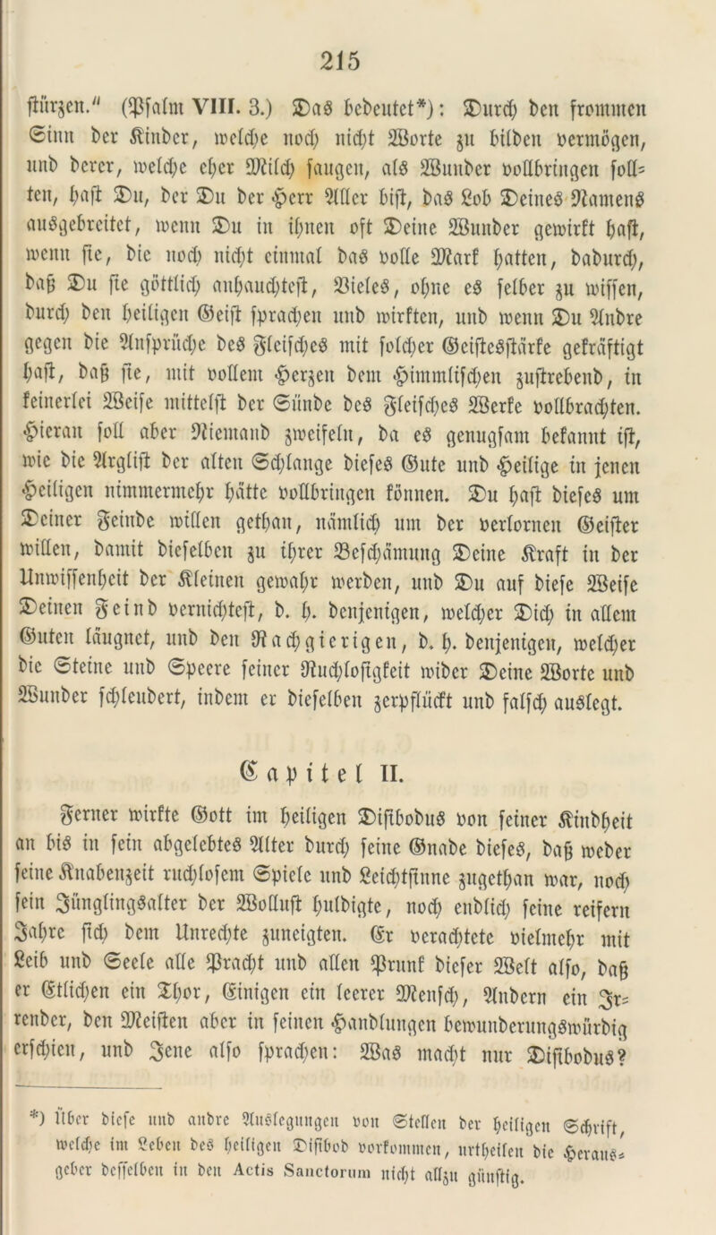 jiiirjen. (fpfalnt VIII. 3.) SDag bcbcntct*): SDurd; ben frontmcn ®imt ber ^inber, ireld)e nod; nid;t SBorte jn bttben uermogcn, itnb bcrcr, meld)e cl;cr 2RiIcb faugett, ais 2Bimber ttoflbrtttgen fott= tcit, ^ajl 2)u, bcr SDu ber $ert 9lller bift, bag 2ob 2)eine$ 9tameng auSgebreitet, mcnn SDu in triten oft $)eine SBunber gemirft baft, wentt fte, bie nod) nid;t ctntnal ba8 ttofle 3D2arf fyatten, babnrd;, ba^ 2)u fte gottlid; anbciuc^tefl, 23iele$, ofme e$ felber rniffen, bnrd; ben beiligcn ©eift fprad;en unb nurftcn, imb menn $£)u 5Inbre gegcn bie 2Infprud;e beg gtcifdjcS mit fotd;er ©eifteSjldrfe gefrdftigt bafl, bafj fte, niit nodent £er§en bem *£>immltf$en gufirebenb, tn feinerlei SBeife mitte 1(1 bcr ©unbe bcS gleifd)e$ SBerfe nodbrad;ten. ^ierait fod aber 9tiemanb gmeifeln, ba e3 genugfant befannt tft, nnc bie 91rgli]t ber atten ©d)tange biefe# ©nte unb £>eilige tn jcncn ^ciligen nimmermebr Jdtte bodbringen fonnen. 2)u baft biefeS um 5Dciner gciitbe rotden getljan, ndntlid) nm ber nerlorneit ©eifier miden, bamit biefelben ju tf;rer 23ef$dmung SDeine tfraft in ber Itnmiffenbeit bcr Aetnen gemant merben, unb £)u auf biefe 28eife 2)einen geinb nernidtfeft, b. b- benjemgett, metcber SDid) tn adent ®nten Idugnet, unb ben 9ta$gierigen, b. b- benjentgen, roeldjer bie ©tetne unb ©pcere feincr &lu$foftgfeit miber $cine fffiorte unb SBnnber fd;Ienbert, inbent er biefelben gerpfTucft unb fatfd; au#Iegt. e a p i t e l II. gerner mirfte ©ott im beiiigen Suftbobn# non fetner tfiub&eit an m in fetn abgelebteS Witter burd; feine ©nabe biefe^, bafc meber feine ^naben^eit rnd)Iofent ©piclc unb Seicf>t(xnne gugetyan mx, nod) fein 3ungting«alter ber SBottujl fculbtgte, nod; enblid; feine retfern 3abrc ftd) bem Unred;te juneigten. ©r neraddete nielnte&r mit Seib unb ©eele aUe $rad;t unb aden $runf biefer 2BeIt atfo, ba§ er ©tlidjen citt 2d;or, ©intgen cin Icerer dtfenfd;, SInbern ein renber, ben dftetften aber in feinen #anblungen bemunberungSmurbtg crfdjien, unb gene alfo fpracbcn: SBa§ mad;t nur Sbiftbobu^? *) tlber biefe unb anbre StuSleguttgen »on ©tellen ber ^eiligen ©ebrift «eWje im Sebeu bef> f)cifigcn ©ifibob mfommen, urtbeifen bic $txm* Oebcr beffelbeu iit beu Actis Sanctorum nifl;t atlju gfmjtig.
