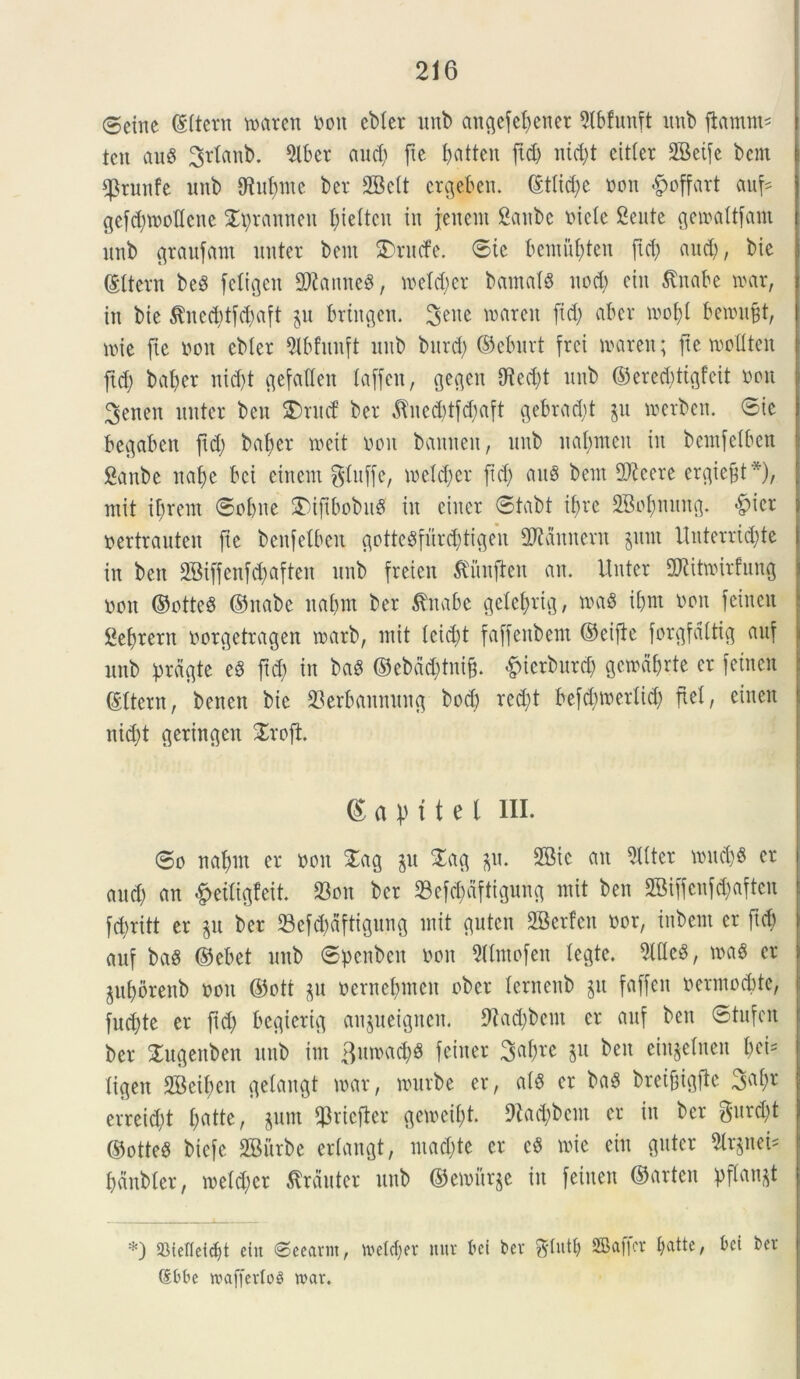 @ettte (Ittern toaren non cbler unb angefefjener 5tbfunft unb fiamus tcn aug 3rtanb. 9lber aud) fte batten fid> nid;t eittcr 2Beife bcnt $tunfe unb 9M;ntc ber 2Bctt ergebett. (£ttid;e non #cffart auf= gcfd;tnottcnc Spranneu t;ie(tcn in f enent Sanbc nictc Sente geinaltfam unb graufant unter bem SDrucfe. ©ic bemuf)ten ftd; and), bie ©ttern beS fdigcn 9Kamte$, tneld;er bantalS nod; ctn $nabe mx, in bie $ned;tfd;aft ju brtttgen. tearcit fid; ab er tnoft benni^t, une fie non ebler 9lbfunft unb bitrd; ©eburt frei tnareit; fte tnottten ftd; bat;er nid;t c^efaCCen taffen, gegen iHed;t unb ©ered;ttgfeit non 3etten unter ben SDrutf ber ^ned)tfd;aft gebrad;t jit tnerbcn. ©ie begaben ftd; babcr mcit non bannen, unb nal;ntcn in bemfelben Sanbe nafjc bci eittent gfuffe, ioetd;cr ftd) attg bent 2)?cere ergief$t*), ntit irretit ©obne £)iftbobnS in eiitcr ©tabt it;re SBofmung. >f?icr nertrauten fie benfetbeu gotte$furd;tigen Vannent juni Unterrid;te in ben 2Biffenfd;aften unb freien $iinften an. Unter fDUtroirfnng non ©otte$ ©nabc nabrn ber tfitabc geXefjrig, toag ibm non feincn Sefjrern norgetragen tnarb, ntit teid;t faffettbem ©eiftc forgfdltig auf unb prdgte eS ftd; in baS ©ebdd;tniff &icrbnrd; gctndbrte er feincn ©Itent, bencn bie 23erbaitnung bod) red;t befd;tnedid; fiet, einen nid;t geringen £rofi <S a pt t e t III. ©o nal;ut er non £ag $u £ag $u. 2Bic an Witter \nud;$ er and; an &etligfeit. 93oit ber 33efd)dftigung ntit ben SBiffenfd;aftcu fd;ritt er ju ber 23efd;dftignng ntit gutcn SBerten nor, inbent er ftd; auf baS (Sebet unb ©penbett non Wntofen legte. , tna$ er $uf)orenb non ©ott gu nernd;nteu ober ternenb jit faffcn ocrmocbte, fud;te er fid; bcgierig anjueigncit. 9iad;bent er auf ben ©tnfeit ber Sugenben unb int 3un>a#8 fciner 3af;re 511 ben einjelnen bei= Xigen 2BeiI;cn gelangt tnar, nntrbe er, a(S er baS breifigfte erreid;t t;atte, jum fJ3rtefier geiveit;t. 9Iad;bcnt er in ber $nrcl;t ©otteS biefe SBitrbe erXangt, ntacl;te er cS tnie ciit gntcr 5lrjiteU pdnbler, rceldjer Muter unb ©ewurje in feinen ©arten pflanjt *) SMelTcicbt etn €>eeanit, vuetc^er itur bci ber SBaflcv batte, bci bci' dbbe rcaffertoS n>av.