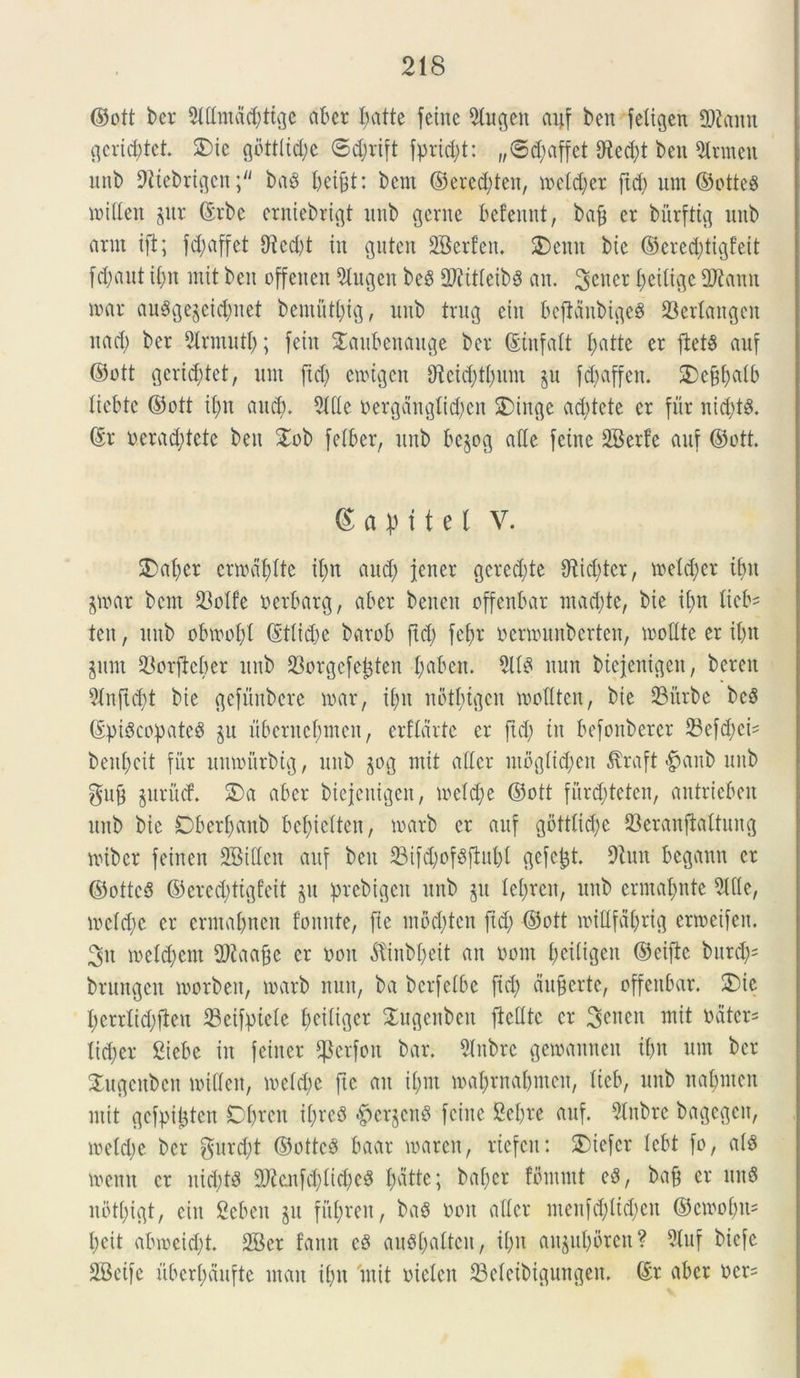 ©ott ber Sltlmdc^ttge aber l?atte feine 9tugen ai;f ben feligen 9)iamt gericbtct. 3Me gbtttid;c 6d;rift fprid;t: „<Sd;affet 0^ed;t ben 9Irmeu unb 9?tebrigcnba$ beifet: bcnt ©ered;teit, meld;et ftd; um ©otteS mitten gur ©rbc erniebrigt unb gente befennt, bafj er bitrfttg unb artit ift; fd;affet 5Rcd>t iit guten 2Berfen. SDentt bie ©ered;tigfeit [d)fiut if>u mit bctt offeuen 5tugen beS OJfttteibS an. 3eiter t;eiligc Oltanu nnu* au8ge$eicfynet bemuttjig, unb trug eiit beftaubigeS 23erlaitgen nad; ber 5lrmutl;; fetu Saitbcnauge ber ©infatt t;atte er ftetS auf ©ott gerid;tet, um ftd; ewtgen 0^ctd;tf>um $u fd>affeu. $)ef$atb liebte ©ott if)tt and). 51 Hc oergdnglid;en 2)inge ad;tete er fur nid;t$. ©r uerad;tete ben £ob fetber, ttitb be§og atte feine SBerfe auf ©ott. 6 a p 11 e l V. 2)at;cr emdfdte it;n and; jener gcred;te 9tid;ter, meldjer it)it jmar bcm 23oIfe tterbarg, a6er bencn offenbar mad;te, bie it;n tieb- ten, unb obmofyl ©ttid;e barob ftd; fef)r oermunberten, molite er it;n jitnt 33orftcber unb 33orgefe£ten I;abett. 5113 nun btejenigett, berett 5lnjtd;t bte gefunbere mar, it;it nbtbigcn mottten, bie 23itrbe bc3 ©pi$copate3 ju uberncl;meit, erfldrtc er ftd; ttt befonberer 23ef$ci= beut;cit fur umourbtg, unb jog mit aller utbglt^en $raft «$anb unb guj3 §ttrucf. 2)a aber biejenigen, metd;e ©ott furd;tetcn, antriebeit unb bie Dbert;aitb bel;ictten, marb er auf gbttlid;e 23erauftaltuug miber feinen SBillen auf bett 23ifd;cf$jM)l gefefct 9tuit begaun er ©ottcS ©ered;ttgfeit &tt prebigeit unb git Iel;reit, unb ermal;nte Side, mctd;e er crmajnen fomite, fte mbd;ten ftd; ©ott mitlfdt;rig ermeifen. 3u meld;ent 2ftaa§e er ooit dtinbt;eit an oont t;ei(igeit ©eiftc bntdjs brungen morbett, marb nuit, ba bcrfetbc fid; auferte, offettbar. 2)ie I;crrltd;fieu 33eifpiete I;eitiger Xugenbett fieUtc er 3enen mit nater- lidjer Siebe in feitter $erfoit bar. 5Inbrc gemanncit it;n um ber Xitgcnbcu mitten, metd;e fte au it;m maprnabmett, lieb, unb nabnten mit gefpitjtcn Dt;rcit it;re3 pergens feine 2et;re auf. 5lnbre bagegcn, meld;e ber gurd;t @otte3 baar maren, riefcn: SDiefer tcbt fo, at8 meittt er itid;t3 9)?enfd;tid;e3 t;dtte; bafjer fbntmt e3, bajj er ititS n8tt;igt, ciit Sebeit gu fiit;ren, ba$ non alter menfd;tid;cn ©cmot;it= t;cit atnocid;t. 2Ber fattn c3 au3(;attcu, it;it augul;oren? 5luf bicfe SBeife ubert;auftc ntait it;u mit nielen 23eleibtgungem ©r aber oen