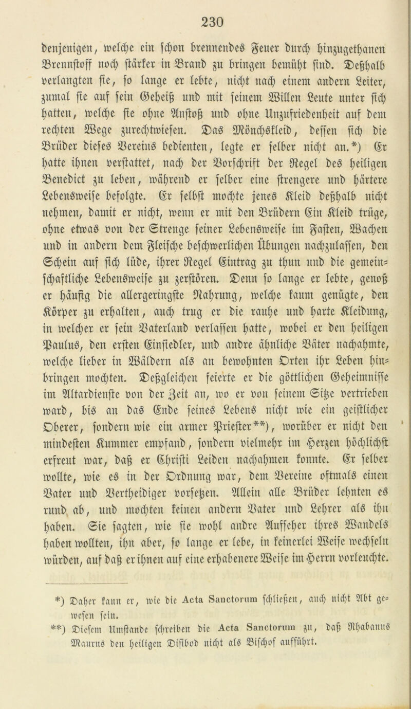 benjentgen, metdje ein fd)on btennenbeS geucr burd) finpgetfaneit 23rcnnftoff uod; fiarfer in ffiranb p bringen bemitft pnb. SDc^fjatb oertangten fte, fo (ange er Xebte, nid;t itad) eiitent anbern 2eiter, putat fte auf fetrt ©ebeif) unb mtt feittem SBiUen Sente mttcr ftcf batteu, metcfe fte ofne 9lufto§ unb ofne Unpfriebenbeit auf bent recften SBege preddmiefen. $)a§ 27ibwf Sftetb, beffen ftct> bie 23ruber btefeS 23ereiit8 bebtenten, tegte er fetber ntcX;t ait.*) ©r fatte ifjneit toerpattet, itad) ber 23orfd)rift ber S^eget be3 feitigen SSeitebict p teben, mafrenb er felber etne ftrengere unb fartcre SebenSmetfe befotgte. ©r fetbft mod;te jeneS $tcib beptjalb nid)t nefmen, bamtt er ntd;t, toenn er mtt ben 23rubent ©in $teib triige, ofne etma$ ooit ber ©trenge fettter SebenSioeife int gaften, 2Bad;en unb in anbern bent gteifdje befd)toertid)eit Ubungen ttacfplaffen, ben ©d;ein auf ftd) tube, tfrer Oteget ©tntrag p tfuit itub bie gentem* ftfaftticfe Seben^rocife p prftbren. 2)enn fo tange er Xebte, genoft er fduftg bie attergeringjte Dtafrung, metd;e faunt genugte, ben $orper p erfatten, and) trug er bie raufe unb farte ^teibitng, in metd;er er fetu 23atertanb oertaffen fatte, mobet er ben feiXtgen $autug, beit erftett ©inftebtcr, unb anbre dfmtidje $dter natfafmte, meld)e tieber in SBdtbern ats an beioofnten Drteit ifr Ceben fin* \ bringen motften. SDeftgteicfen feierte er bie gotttid;en ©efeimntffe int 9lttarbienfte ooit ber 3eit ait, 100 er ooit feinem ©ife oertricbcit marb, bis an ba$ ©ube feineS Sebent ntcft toie ciit gcipticX;er Dberer, fottbcrn toie ein armer ^riefler**), tooriiber er nicft ben minbefieit ^untnter enpfanb, foubent oietmefr int «fper^eu fod)tid)ft erfreut toar, ba§ er ©frifti Seibcit nadpfmcit fonnte. ©r fetbcr mottte, toie c$ tn ber Drbnuttg toar, bem 23ereitte oftmats einen 23ater unb 33ertt>eibiger oorfctjcn. 2lXIcirt atte S3rubcr tetptcn ruttb ab, unb mod)tcn feiuen anbern 23ater ititb Set;rer at8 tfit fabett. ©ie fagten, mi e fie tooft aitbre 5tuffefer tfrcb SBanbetS faben loottten, ifn aber, fo tange er tebe, in fcincrtci 2Bcifc toedjfetit mitrben, auf baj) erifnen auf eiite erfabencrc2Bcifc im^errn oorteucfte. *) £)at)CV fatttt er, tvie btc Acta Sanctorum fcftiefieit, aucf nidjt 2Ibt gc* mcfeit fetn. **) £)tefem Itmfhnbc fcfvetben bie Acta Sanctorum ju, bafe 9U;akmtg 2Jtaurit§ beit I;eiUgen ©ifibob nicft SMfctjof auffitfrt.
