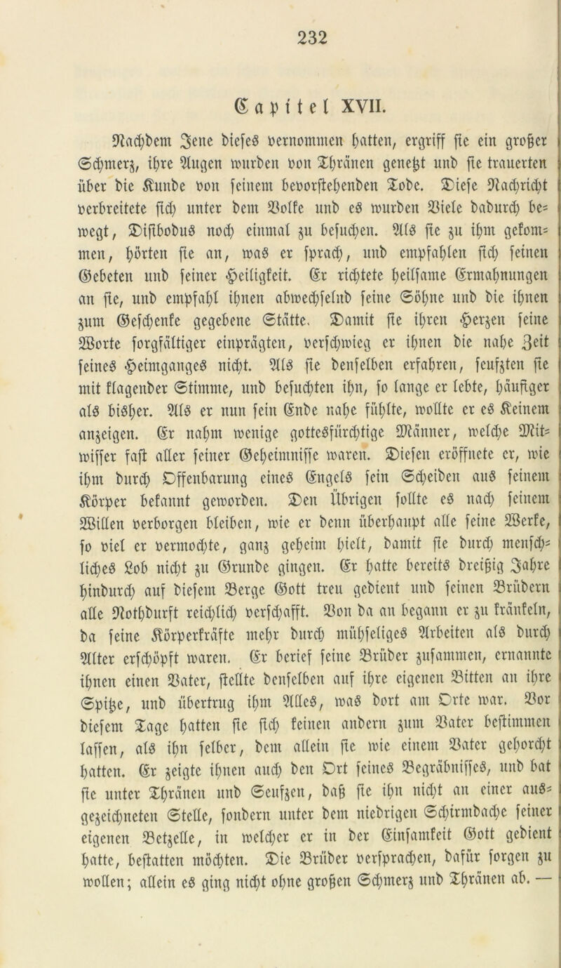 ©apftel XVII- 9iad;bem biefe^ bernommen ^atten, ergrtff fte ein groffcr ©dpter^, ibre 2iugen murben bon ^rdnen genent unb fte trauerten iibcr bie $mtbe bon feinem beborftebenben Oobe. Oiefe Diadpicbt berbreitete fid; unter bern 23olfe unb ed murben Siele baburd) be= roegt, OiftbobuS nocb eittmai p befudpit. TO fie p i^tn gefont^ men, borten fie an, m8 er fpracf;, unb cmpfabicn ftd) fetnen ©ebeten nnb feiner «fpeiiigfeit. ©r rid;tete bedfame ©rmabnungen an fte, unb empfabt ibnen abmed)feinb feine ©oipe unb bie ibnen pm ©efdpnfe gegebette ©tdtte. Oamit fte iijren #er§en feine 2Borte forgfdittger eiupragten, berfdpneg er ibnen bie nabe 3e^ feine$ ^eimgange^ nid)t. 3118 fie benfelben erfaljren, feufoten fie mit flagenber ©tirnnte, unb befud;ten if>n, fo (ange er icbte, I;duflger al8 bi8ber. 2118 er nun feiu ©nbe naf)e fidite, molite er e8 feinem anpigen. ©r naf;m menige gotte8furd;tige 2ftanner, meldp 2ftit= miffer fafl atler feiner ©eb>eintniffe marett. Oiefett eroffnete er, une ibrn burd; Dffenbarung eineS ©ngel8 fein ©d;eibett au8 feinem $orper befannt gemorbett. Oett Itbrigen fotlte e8 itad; feinem SBidett berborgen bleiben, mie er beitit itberbaupt alie feine SBerfe, fo biet er bermod;te, gan§ gef)etm bicit, bamit fie burd; menfcb5 Iid;e8 £ob nid)t p ©runbe gingen. ©r £;atte berett8 bretffig 3af;re binburd; auf biefern Serge ©ott treu gebient unb feinen Sritbern alie SNot&burft reid;lid; berfdjafft. Son ba au begann er p frdufein, ba feine ^orperfrdfte mebr burd; mitbfeiiged 2lrbeiten ai8 burd; 2Iiter erfcbbpft maren. ©r berief feine Sruber pfammen, crnannte ii;nen einen Sater, fledte benfelben auf i£>re eigencn Sitten an ibre ©ptjp, unb ubertrug if;m 2ldc8, ma8 bort am Orte mar. Sor biefern Oagc fjatteu fte fid; feinen anbern pm Sater befiimmen Xaffen, ai8 ibn felber, bcm adein fte mie eittem Sater get;ord;t batten. ©r pigte ibnen and) bcn Ort feine8 SegrdbniffeS, unb bat fte unter Obrdneu unb ©cttfpn, ba& fte ibn nid;t au einer au8* gepidpeten ©tciie, fonbern unter bern niebrigcn ©d;trmbad;e feiner eigencn Setpde, in meld;cr er in ber ©infamfeit ©ott gebient batte, beftatten mbdjten. Oie ©ruber berfpradjen, bafur forgen p moden; adein e8 ging ntd;t obne groffen ©d)nter§ unb Xbrdnett ab.