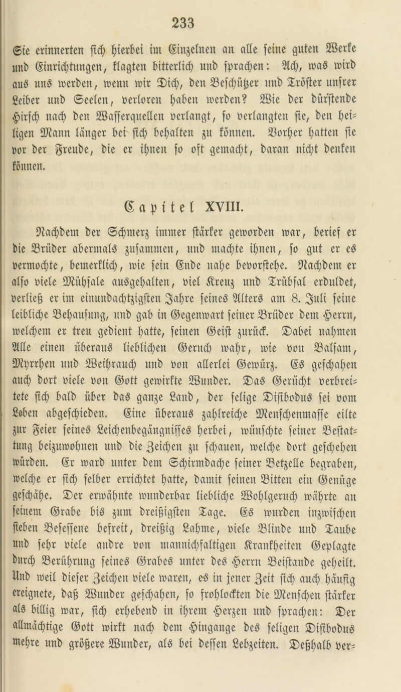 ©te erinnerten ftd; fyierbei im ©in^etnen an alie fetne gutcn 28erfe unb ©inrid;tungen, ftagten bittertid; unb fprad;ett: 2ld;, tna$ toitb au$ ung tnerben, toemt n>ir 2)id;, bcn 23efd)ufcer unb Profler tinfrer geiber unb ®eeten, nertoren fjabeu tnerben? 2Bie ber buffienbe .gurfd; nad) bcn SBafferquelten ncrtangt, fo nertangten jte, bcn fytU tigen SKann tdnger bet ftd; befuittcn p fonnen. 33crb>er I;attcn fte nor ber greube, bie cr itmen fo oft gentad;t, baratt itid;t benfcn fonnen. Sapftel XVIII. 9hd;bem ber ®d)ntcr$ imnter flarfer getnorben mx, bertef er bte tBruber abermatS pfammen, unb ntad;te ifnteit, fo gut er e3 nermoc&te, benterfltd), tote fetu ©nbe itaf;e benorftefye. 9lad;bem er atfo niete 9ftiit;fate au3get;atten, oief $reu$ unb Xritbfal crbulbet, nertieg er itu ciuunbad;t§igften 3al;re fcincS 9ttterS ant 8. Suti fetne teibtid;e 23el;aufung, unb gab in ©egemnart feiner 23'ritber bein $errn, tve£d;em er treu gebtcnt t;atte, fcinen ©eiji prucf. JDabei naf>mcn 2We etnen uberauS tiebtid;en ©erttdj ioat;r, nue non 33atfam, Q)iprrt;en uitb SBetyraud; unb non attertei ©eroitr$. ©3 gcfd;af>en and) bort oiele non ©ott gcnnrfte SBunber. 3)a§ ©criid;t ncrbret^ fete ftd) batb uber ba$ gan^e £anb, ber fefige SMjtbnbuS fei nont 2ebcn abgefd;teben. ©itte uberant gal;lretd;e 2ftenfd;enntaffe eifte jur geier feineS 2eid;enbegangniffe$ fjerbei, nu'tnfd;te feiner SBefiat- tung betpmobnen unb bte 3eid;ett p fd)auen, n>etd;e bort gcfd;el>en nutrben. ©r toarb unter bem ®d;irmbad;c feiner SetjeHe begraben, ftctd;e cr ftd) fetber errid;tet t;atte, bamit feincn 23itten ciu ©enuge gefd)af)e. £)cr ertnafjnte munberbar Iiebtid;c 2Bot;tgerud; nuitjrtc an feittem ©rabe bis prn breifigfieit Xagc. ©3 tourben inp>if$en fteben 23efeffene befrett, breifftg Sa&nte, niete 23tinbe unb STaube nttb febr niete anbre non ntannid;fattigen &ranf(>eiten ©eptagte bnrd; 23erit(;rung feiner ©rabeS unter be8 «fpcrnt S3eiftattbe gct;eitt. Unb ineit biefer 3eid;en niete tnaren, in jcncr 3eit ftd) aud; t;duftg creignete, baf* SSunber gefd;af)cn, fo froljlodten bte 9)?cnfd;en fMrfer a(S bittig tnar, ftd) ert;ebenb in ifyrem «fperjett unb fprad;eit: 2)er a(tmad)tige ©ott tnirft nad; bent «fpingattge be$ fetigen SDiftbobnS wet)re unb grbfjcre SBunber, ats bei beffen Sebgeiten. 2)efjt;atb ner-