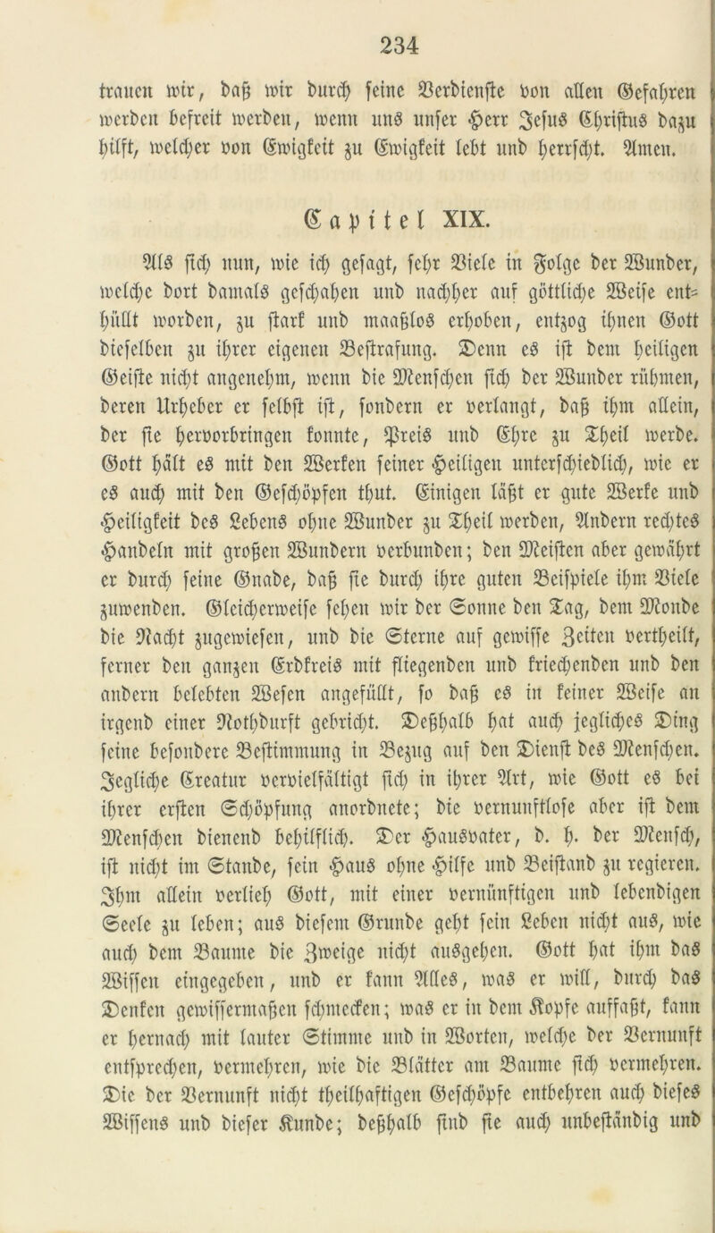 trcmcn totr, bajj toir bnrd) feinc 23erbienfte toon aUcn ©efatyren toerbeit befreit merbeit, toenn mtg unfer #err 3efu8 ©I)riftu8 bap btIft, n>eld;er oon ©toigfett p ©toigfeit tebt unb berrfd)t. 9ltnen. gapitet Xix. 3(18 ftd) mm, mie id) gefagt, M* in $dge ber 2Bunber, \vdd)t bort bama(8 gcfdpben unb nad)f>er auf gbtt(id)e 2Beife ent= loorben, p ftarf unb maafiloS erfyoben, entpg ifjnett ©ott biefelben p if)rer etgenen SBeftrafung. £>enn e8 ift bent bcitigen ©eifte nid)t angene()m, toenn bie 2ftenfd)en ftd) ber SBunber ritbmen, beren Urbeber er fetbft ift, fonbern er oerfangt, bajj t(>m aEein, ber fte beruorbringen fomite, $ret8 unb ©f;rc p Zi)dl toerbe. ©ott f>dlt e8 mit ben SKerfen feiner ^eitigen untcrfd)ieblid), lote er e8 aud) mit ben ©e[d;opfen tfpt ©inigen lafjt er gute EBerfe unb §ei(igfeit bc8 Sebent obite SBunber p Zb)iii merben, Slnbern red)te8 #anbe(n mit groffen SBunbern ocrbnnben; ben EKeiften aber geioaf;rt er bnrd) feiite ©nabe, bajj fie burcfy i^re gutcn 23cifpiele if;m S3telc ptoenben. ©fctdjenoeife fei)en loir ber ©onne ben £ag, bem Sftonbe bie 9iad)t pgetoiefen, unb bie ©terne auf getoiffe 3e^cn iaertl;ei(t, fcrner ben ganpn ©rbfrei8 mit fltegenbcn unb fried)cnben unb ben anbern betebten SBefen angefuEt, fo bafj c8 in fetner SBetfe an irgcnb einer 9totf)burft gebridjt. SDejjbalb f;at aud) jeg(id)e8 SDtng feine befonbere 23ejtimmung in SBepg auf ben $)ienft bc8 2ftenfd)en. ^egtic^e ©reatur ocroietfdttigt ftd) in itjrer 3lrt, nue ©ott e8 bei ifjrer erfien ©dpbfung anorbnete; bie oernnuftlofe aber ift bem EJtenfdfen bienenb bef)tif(id). £cr $au8oater, b. b* ber fRenfdj, ift nid)t im ©tanbe, fein <£hiu8 olpe >j?t(fc unb 23eiftanb p regieren. 3f)nt aEetn oerttef) ©ott, mit einer oernunfttgen unb tebenbigen ©eefe p teben; au8 biefent ©runbe gc()t fein Sebcn nid;t au8, mie aud) bem 33aunte bie Btoeige itictyt au8gel)en. ©ott bat if)m ba8 SBiffcit eiugegeben, unb er fann 9(Ee$, ioa$ er loiE, bnrd) ba8 SDenfen getoiffermajjen fd)ntccfen; toa8 er in bent ^opfe auffafjt, fann er bernad) mit tauter ©timntc unb in SBorten, ioe(d)e ber 33ernunft entfpre^en, oermebrcn, mie bie 23idttcr ant 33aume ftd) ocnnelfren. 5E)ic ber Skrnunft nid)t tbeilbaftigen ©efd)bj)fe entbef>ren and) biefeS SBiffenS unb biefer ^unbe; bef^afb ftnb fte aud) unbeftdnbig unb