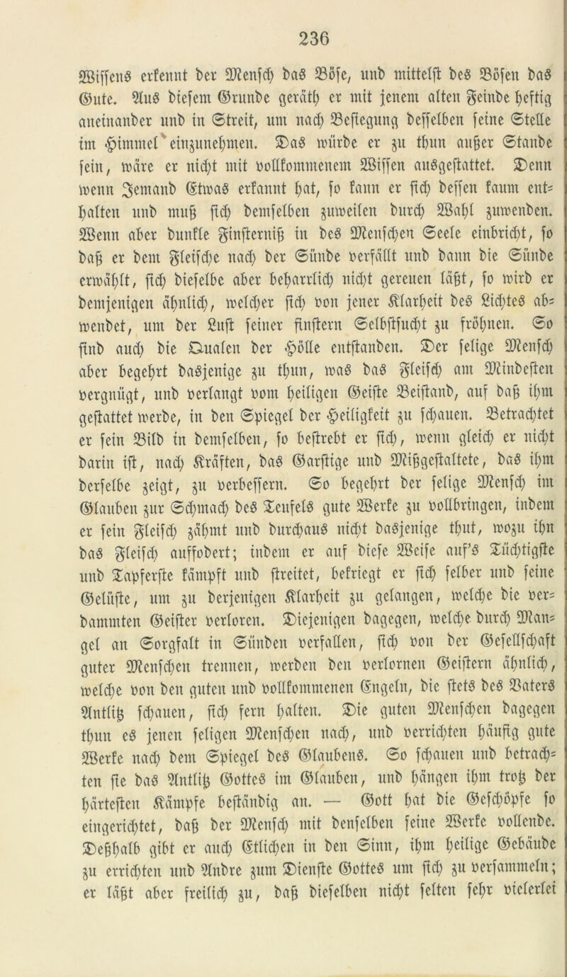 SBiffenS erfennt ber OJienfd) baS 23bfe, unb mitteift be8 ©ofen bag ©utc. 5luS biefern ©runbe gerdti) er mit jenent atten geinbe fyeftig anetnanber unb in ©treit, unt nad) 23efiegung beffeibett feine ©teiie int <£jimmet ’ eingunefynteu. $)a8 nnirbe er gu tfnm auffer ©tanbe feiit, unire er nid;t mit ooiifontntencnt 2Biffen auggefiattet. 2)enn menn ^entanb ©tmag erfannt t;at, fo fann er ftd) beffen fattnt ent- fjaiten unb muff ftd; bentfeiben pmeiiett burd) 2Bai)i jumenben. 2Benn aber bunfie ginficrnif in be$ 2fteufd)en ©eele einbrid)t, fo baff er bent gieifd)e nad) ber ©nube nerfdfit unb bann bie ©nube ermdfyit, ftd) biefetbe aber beijarriid) uid)t gereuen iafjt, fo mirb er bemjentgen dfyniid), meidjer ftd) non jcncr &tari)eit be3 2id)tc6 ab= menbet, nm ber 2uft feiner ftnflent ©elbfifud)t ju frofmen. ©o ftnb aud) bie Duaieit ber *g)6Ue eutftanben. 2)cr felige fDienfd) aber begeiut bagjcntge $u tl;un, ma8 ba$ gieifdj am fDiinbefiett nergnugt, unb neriangt oom fjeiligen ©eifie 23eifianb, auf bafj if;m gcftattet merbe, in beu ©piegei ber «fpeiiigfeit §u fdmuen. 23etrad)tet er fein 23itb in bemfelben, fo beflrebt er ftd), mcnn gieid) er nid)t barin ift, nad) ^rdften, ba§ ©arfiige unb TOgefhitete, baS it;m bcrfelbe §eigt, §u nerbeffern. ©o begebrt ber feiige 2ftenfd) int ©lauben pr ©djmad) be$ STeufebS gute SBerfe &u nottbringen, inbem er fein gleifd) gd&rnt unb burdjauS nid)t baSjenige tbut, mo§u ibn baS gieifd) auffobert; inbem er auf biefe 2Bcife auf8 2md)tigfle unb Xapferfie fampft unb fireitet, befricgt er ftd) felber unb feine ©ciiifle, unt 511 berjenigen £iari)cit §u gclangen, meld)e bie ner= bammten ©eifter netioren. £>iejenigcn bagegen, metd)e burd) fUian^ gei an ©orgfait in ©unbeu nerfatien, ftd) non ber ©efeflfdjaft guter 9)ienfd)en trenneu, merben ben neriornen ©eiftcrn di)niid), meid)e non ben gutcit unb noiifontntcnen ©ngein, bie fiets bc8 23atcr$ 2Intiii$ fd)auen, ftd) fern I;aiten. £>ie guten 2)ienfd)cn bagegen ti)un eS jencit feiigen 2Kenfd)en nad), unb nerrid)ten i)duftg gute 2Berfe nad) bent ©piegei bcS ©iaubenS. ©o fd)auen unb bctrack ten fte ba$ Sintii^ ©ottcS im ©iauben, unb i)dngen if)nt tro£ ber tjdrtcflcn tfdntpfe bcfidnbig an. — ©ott i)at bie ©cfcbbpfe fo eingerid)tet, ba& ber 2Kenfd) mit benfeiben feine 2Serfe nottcnbe. $Def$atb gibt er and) ©tiid)en in ben ©imt, iljm ijeiiigc ©ebdube §u errid)tcn unb 5tnbre junt S)ieufte ©otteS unt ftd) $u nerfamntein; er lafjt aber freiiic^) ju, ba§ biefetben nid)t feiten fci)r nicieriei
