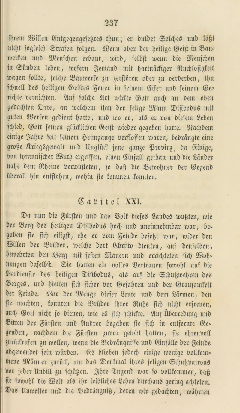 ifjretn SBtttcn ©ntgegengefe£te$ tf;un; er butbet 6otd;e$ unb Id§t nid;t fogtetc^> ©trafett fotgen. SBernt aber bcr f;ct(ige ©eifb iit 23au* werfen unb 2ftenfd;ett erbaut, notrb, fetbft mettit bie 2?^enfd;eit iit Situbeit leben, mofertt Sewanb mit fyartndtfiger fJtud;tojtgfcit magett foflte, fotd;e 23aumerfe p jerftbreu obet p oerberbeit, ifjn fdmett be3 ^etltgen ©eifieS geuer in feinern ©ifer unb feinent ©e* rid;te ocrntd;teit. 5tuf fo!d;e 5(rt mirfte ©ott aud; vtit bent obett gebactyten Orte, an trement it;m ber fctige 2Rattn S)ift6obuS mit gutett SBerfeit gebieitt t;atte, unb m er, a(3 er oon biefent Sebeit fd;ieb, ©ott fetnen gtucftidjen ©cijt nnebcr gcgcbcit tyatte. 9?ad;bent einige 3vtf>re feit fcitteiit §eimgange uerfloffeit maren, bebrdngte eine grofee $rieg$gematt unb Unglittf jene ganp ^rooinp ba ©tnige, ren tt;ramtifd;er SButf; ergriffen, eiiten ©titfall gett;au unb bie gaitber itafye bent 9^f;eittc oemuifteten, fo bag bte 23emof)tter ber ©egenb itbcralt £;tn entfIo£;cn, mofnn fte fommett fomitem gapitet XXI. ©a ttun bie gurfien unb baS 23otf biefeS SaitbeS mu§ten, mte ber 23erg be8 f;eitigeit 3)iftbobu$ fmd; unb uneinne^mbar mx, be= gaben fte ftd) citigft, et)e er norn getnbe befe^t tuar, miber bett SBideit ber 23ritber, metd;e borf ©brifb btenten, auf benfclbcn, ben?et)rten ben 33erg mit feften 2)kucrit unb errid;teten ftd; 2Bo^ nungeit bafetbft. ©ic fyatten eiit ootleS 23ertraucit fomot;t auf bie 23erbienfie beS f;ei(igeit $)iftbobuS, at$ auf bie ©d;ujpef;rcit beS 23erge^, unb fjietten ftd) ftd;er nor ©efaf;reit unb ber ©raufamfeit ber geinbe. 23or bcr SD^eitge biefer Scutc unb bem Sarmen, ben fte maddcit, fomtteit bie 23ritber it;rer 9^u£;e ftd; ntd;t erfreuen, aud; ©ott nid;t fo bieitett, tote cS ftd; fd;icfte. 2tuf Ubcrrebung unb 33itten ber gitrften unb 5tubrer begabeit fte ftd; in cittferntc ©e* genben, nad;bem bie gitrften pnor getobt t;atten, fte efjrenuolt prMrufen p moHen, tuenn bie 33ebrditgntffe unb ©iitfddc ber geinbe abgemenbet fein rourbcn. ©£ bliebeit jebod; cinige tuenige uollfoim ntene Camter pritcf, unt ba3 $)citfmat tt;rc$ fetigcit ©dptpatronS fcor jeber Httbill p f$u£em 3bre ^ugenb tuar fo uoltfommen, baf* fte fomofyl bie SBett ais it;r tcibtid;c3 Sebeit burd;auS geriitg ad;tcten. ^a§ Umnetter unb bte 23ebrangni§, bereit mir gebad)tcn, mdfjrten