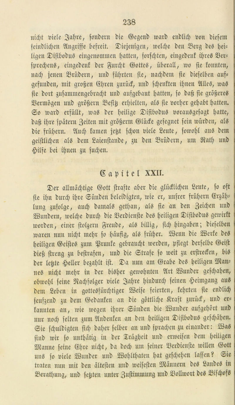 mcf;t toiete Satyre, fonbern bie ©egenb marb enbtid; non biefem feinbtictyeu 9lttgriffe befreit. £)teienigcit, inetd;e bcit 23crg be§ tyed tigen 2)tftbobu$ eiugenomnten tyatteit, forfctyten, eiugebenf if;reS 23ers fprettyeng, eingebenf ber gur d)t ©ottcS, uberati, tuo jte founten, ltacl; jenett 23rubern, imb futyrteit fte, nadjbent jte biefetben auf* gefunben, mit groffen ©tyrctt ^urud3, unb fctyenften itynen 2lUc§, m$ fte bort jufammengebractyt uitb aufgebaut tyatten, fo bafe fte grbficrcg 23erntbgen unb grofjern 33ejt^ ertyietten, at8 jte uortyer getyabt tyatten. ©o tuarb erfuttt, tua3 ber Redige 3)ijtbobu8 uoranSgcfagt fjatte, baj$ ityre fpatent 3eiten mit grofjerm ©titde gefegnet feitt toittbcn, at$ bie frittyern. 2tud; famett fejjt fd;ott uiete 2eute, fomofyt au$ bcm geijdtdjen at8 bern Saienftanbe, bett 23titbern, um Diatf> unb #itfe bei itynen p fud>ett, Sapttel XXII. S)er attmdd)tige ©ott jfrafte aber bie glucf(td;eit Seute, fo oft fte ifjtt burd; ii)re ©itttben beteibigten, tuie er, unjrer frument ©r§aty* tung jufolge, aucty barnatS gettyatt, atb jte au bett 3e^en un^ SBunbern, tuetctye burd) bie 23erbienfie be£ Ijciligen 2)ifibobu$ getuirft morbett, eitter ftot^ern grcube, al§ bittig, jtd) tyittgaben; biefetben rnarctt ttutt ntctyt tnetyr fo tyauftg, at£ frittyer. SBenrt bie SBerfe be8 fjexltgen ©eifteS §unt $runfe gebrauctyt tuerben, pflcgt berjelbe ©eijb biefj fireng ju beflrafen, unb bie ©trafe fo meit ju erftreden, bi8 ber le^te feller be^atytt ijt £>a nutt aut ©rabe bc§ tyeitigen 3Ran* neS nittyt metyr in ber bM;er getuotynten %xt SBunber gefdjatycn, obtuotyl fetne fftattyfotger uiete Satyre tyinburcty feinen §eimgang au8 bent Seben in gottebfurdjtiger SBeife feierten, fetyrten fte enbticty feufeenb ju bent ©ebanfen an bie gotttictye tfraft $uriuf, unb er* famtten an, tuie tuegen ii)rer ©itttben bie SBuuber aufgetyort unb nnr nod) feltcn $um 9lnbettfen an ben bcitigcit SDifibobuS gefctyatyett. ©ie f<tyutbigten [id; bal;er fclbcr an unb fpradtett &u cinanber: 2Ba$ ftnb tnir fo unttydtig in ber Srdgtycit unb crtneifcn bent I;eiligen danite feittc ©tyre nidjt, ba bod) um fcitter SBerbienjle miUen ©ott unS fo uiete SBuuber unb 2Bot)ttf)aten t)at gcfd;et;en taffcn? ©ie traten nutt mit bett dtteften unb toeifcften fDidnttern be^ Satibe^ in 23cratt)ung, unb fe^ten unter 3ujlimmuttg unb SMtoort be^ S3if^of§