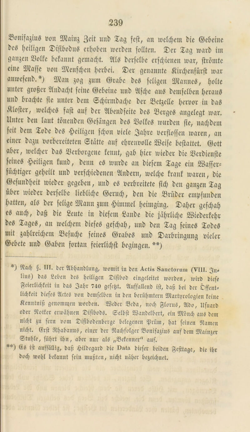 23ontfa£tu$ Mn 2J2ain$ 3e^ unb 2^9 fefi, an tnelcbent bie ©ebcine bc^ I)etltgen 2)tftbobn$ erboben toerben foEten. 2)cr 2ag tnarb int San^en 23otfe befannt $cmad)t. 9ltd ber[c(be erfd;ienen mar, firomtc ciite 392affe roit 2)?enfd;en I;crbei. 2) er genannte $ird)enfnrft n>ar anroefenb. *) 3Wan ^ $um ©rabe be$ feCigeit EttanneS, l)olk nutor grofjer 2lnbad)t fetne ©cbeine nnb 5lfd)c au8 bentfetben l)erau8 itub brad;te |ie nnter bent 0cbtrmb ad) e bcr 53ct$elle berror in ba$ ^tiofter, n>etd)e$ faft anf bcr 5lbenbfeite be$ 33cr$e3 angetegt irar. linter beit lant tonenben ©efdngen be$ SSoife$ nuirbcit fte, naebbent feit bent 2obe be8 £eUigen [d;on niete 3abre nerfloffen tnaren, an eincr baju norbereiteten ©tdtte auf ebrcnooUe 2Beife befiattet. ©ott aber, roeldjer bag 23erborgene femtt, gab bter nueber bie JBerbicnfte feined §etligen funb, benn c$ nntrbe an btefem £age ein 2Baffer= fucbttger gebcilt nnb *>erf$iebencn Slnbetn, n>ctd;e franf nmren, bie ©cfnnbbeit trieber gegeben, nnb ed nerbreitete fid; ben ganjen 2ag iiber ttieber berfelbe Iiebtid;e ©ernd;, ben bie SBritber entpfunben batten, al$ ber felige 2Kann $um £immet beimging. SDaber gefctyab and;, ba§ bie Seute in biefem ganbe bie jdbrlid;e 2Bteberfebr be§ 2age$, an »el<$em biefem gefe^ab, nnb ben 2ag feineiS 2obc$ mit §ablreid;cnt 23efud;c feiite# ©rabes nnb 2)arbringung nicter ©ebete nnb ©aben fortan feierlicfyfl begingen. **) *) ^tacb §• IIT’ Slbbanbfuug, womit iit bcu Actis Sanctorum (VIII. 3u* tiit^) baS Sebett be3 ^eiltgeu SDifiOob eingeteitet trorben, nurb biefe gcterlicbfeit in bas 3al;r 740 gefcfct. StuffaXIenb ift, bajj bci bcr jbffent- lic^feit bte|e§ 2lcteS non bemfetben in bcu berufjmtcnt SJtarttyrotogieu fetne tfenntnifij genomracn roorbett. SBcber Seba, nod) fttoruS, 2Ibo, Ufuarb cber Dtotfcr enra&nen DifibobS. ©etbfl SBanbefbert, ein 2fli3ncfj aug bent nidjt $u fern »ont SDijtbobenbergc beiegenen $nim, I;at feiucit 9iamcu nicf)t. (Srft iJtfjafranuS, citter ber 9tad)fofgcr SonifajiuS aufbem 9)?atnjer ©tutde, fiif)rt ibn, aber nur atg ^Sefenner auf. **) ift attffaflig, baf? &t(begarb bie Data biefer beibeit ^-efitage, bie ibr bod) ttoid betauut fein mubteu, nid;t udijer bejeid;net