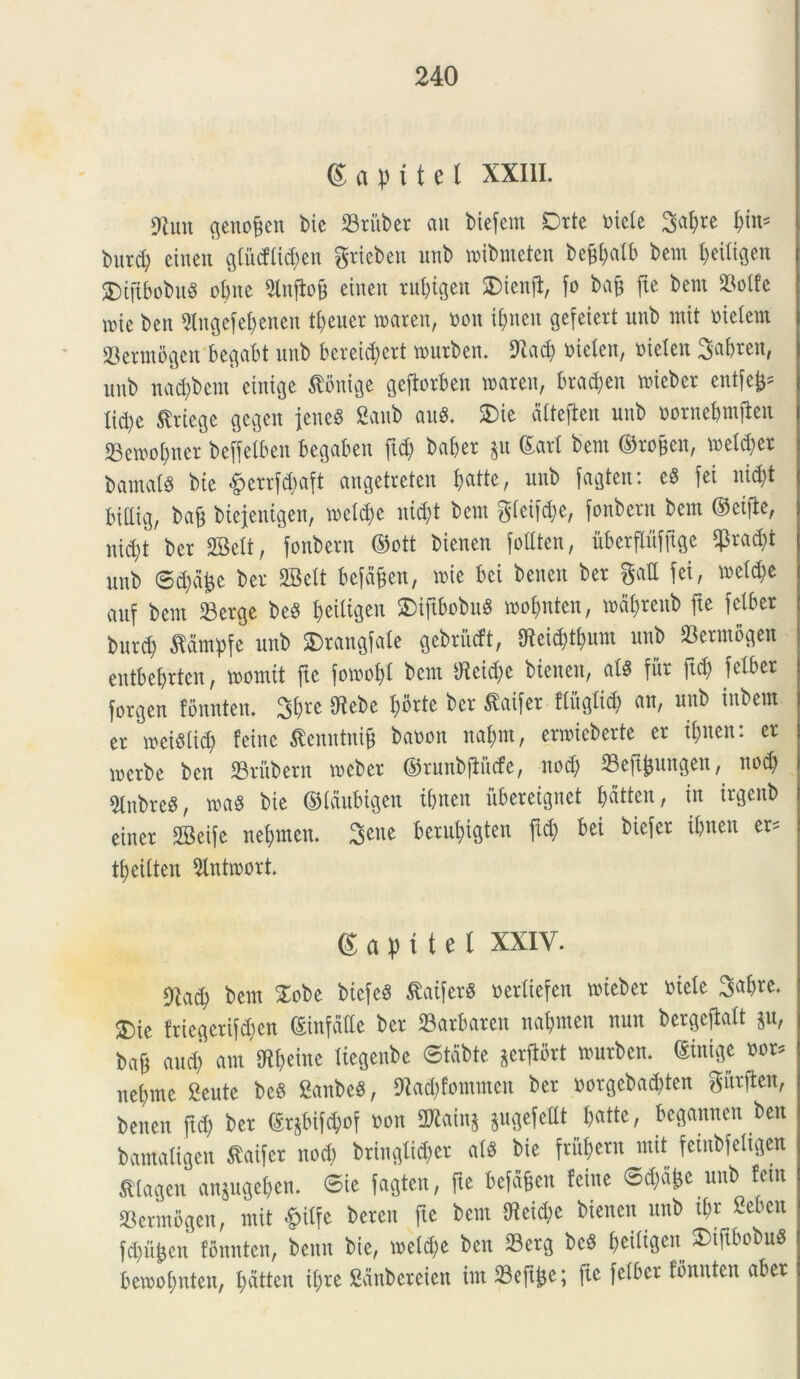 (Sapi te t XXIII. Oluit genoffen bie SSritber au biefetn Drte oiele 3abre fym* burd) eineu glu<!lid)en gtieben uub inibinetcn bc^alb bcm ^eiligen $)tftbobug obite Slnflofj eiitert rubigeit SDienjt, fo bafj jte bent $olfe n>ie beu Otngefebenen tl>euer roaren, oou i&neit gefeiert uub init otelern 23ermogen begabt uub bcreid;ert tourben. Olad) oielen, otelen 3‘abten, uub nad)bem einige tfonige gejtorben wareit, bradjen nueber entfe^ Itd)e $rtege gegcit jeneS Sattb auS. £>ie dltefteit uub oornebmjlett 33ewol)tter befjelbeit begaben ftd) baber $tt ©ari bent ©rojjen, n>etd)er barnatg bte £errfd)aft angetreten ^atte, uub fagten: e8 fei nid)t Inliig, baf biejeuigeu, incidue nid)t bent gleiftpe, fonbern bent ©eifie, nid;t ber 2Bclt, fonbern ©ott bienen fodten, uberflufftgc $rad)t uub 6d)d£e ber SBelt befdfen, nue bei betten ber gad fei, neld)e auf bent IBerge be$ beidgeit 2)ijtbobu$ toobnten, mdbtcitb fte fciber burcb fldmpfe unb £>rattgfale gebriidt, fRei^tbum unb 33erntogeit eittbebrtcn, loonttt jte foir»of)t bent Oteid)e bieiteit, alS fur ftd) fciber forgen fonnten. 3$re Oiebe I>orte ber &aifer flitglid) an, uub inbem er rceiSlid) feine ffenntnifj baoon nabnt, ernueberte er ibnen: er loerbe beu SSrubern meber ©runbjlutfe, nod) 33eft^ungeit, nod) Olnbre^, toa8 bte ©laubigen tbnen uberetgnet I>dtteu, in trgenb einer 2Beife nebmen. berubigten ftd) bet biefer tbnen er= tbetlten Stntroort. © a p i t e l XXIV. Ola^ bent £obe btefeS £atfer$ oerliefeit nueber ntele ®k friegerifd)en ©infade ber SBarbaren nabmen nun bergeftalt ju, bag and) am lHbe^c Xtcgenbe ©tdbte ^crfiort murbeu. ©inige oor^ nebmc 2eute be§ SanbeS, Oiad)fotnincn ber »orgebad)ten gitrflen, benen ftd) ber ©rjbifW non SWainj jugefedt fcatte, bcgattuett beu bantaligen £aifcr nod) bringlicber al$ bie fritberu init fetnbfeligen ^lageit anjugeben. 6ie fagten, fte befafjen feine 6d)a£e unb feiit SBerntogen, ntit §ilfe bereit fte bent OIeid)e bieneit unb ii)r 2ebctt fcb%n fonnten, beiut bie, n?eld)e beu 23crg bc$ SDiftbobuS bemobnten, batten il)re Sdubeteien int 23eftj}e; fte felber fonnten aber