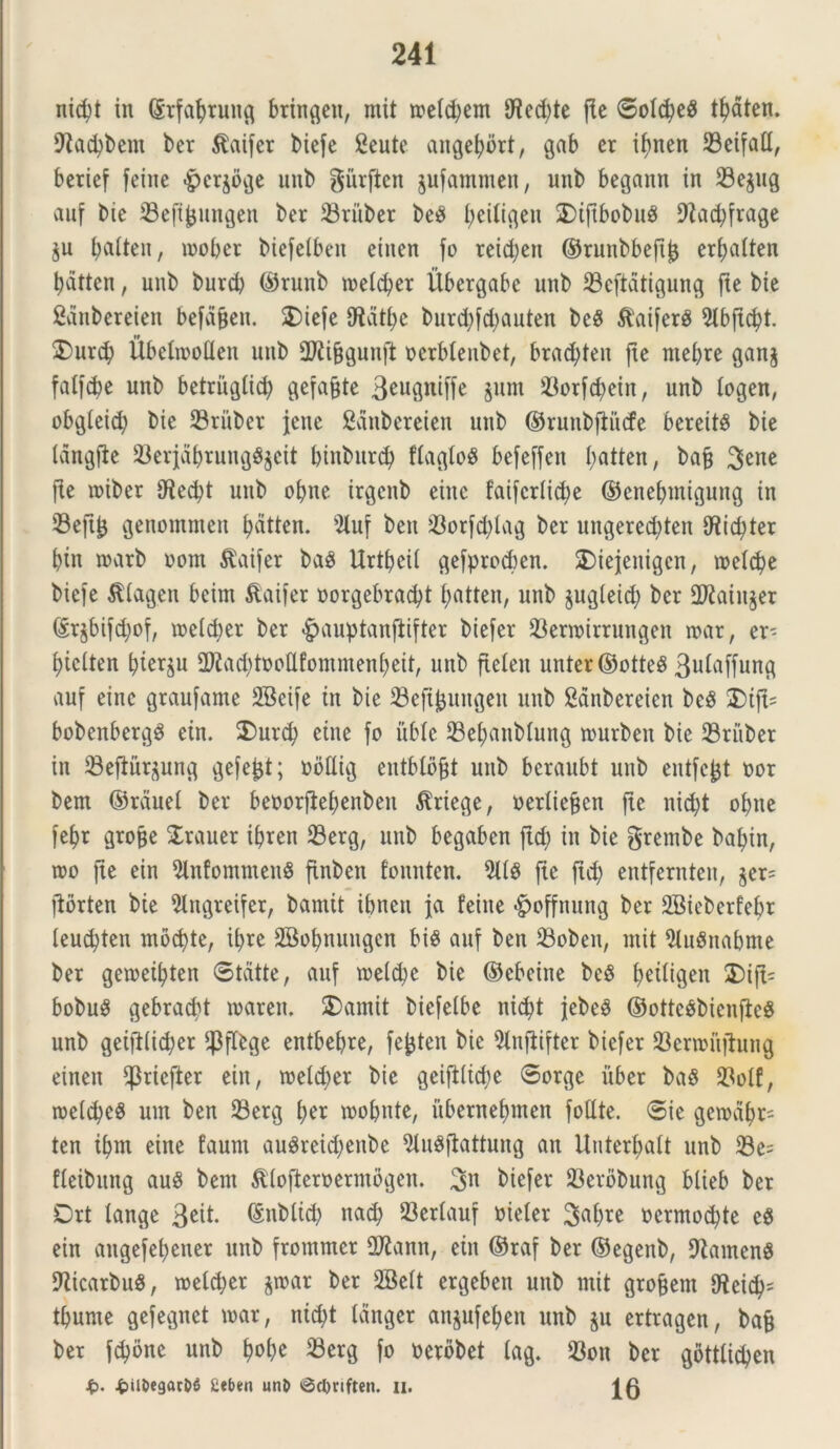nicfyt in (Srfabrung bringeit, mit ioe(d)em 9^cd;te fle ©o!cbe$ tfyaten. fftacbbem ber $aifer biefe Seute angebbrt, gab er ibnen 23eifad, berief feine «g>cr^bge unb gurftcn jufammen, unb begann in 23e$ug auf bie iBefijjungen ber 23riiber beg I;eiligen SDiftbobuS 9lad;frage ju ijaiten, mober biefeibeit etnen fo reid;en ©runbbefi^ erf>a(ten bdtten, unb burd) ©runb toeicber Ubergabe unb ^Beftatigung jte bie ganbereien befajjen. SDiefe 0^atbe burcbfd)auten beS $aifer$ Slbftcbt. 2)urcb Ubeliooden unb Sftijjgunft ocrblenbet, bradden jte ntebre gan$ falfcbe unb betrugti<b gefajjte 3eugniffe jum 93orfcbein, unb iogen, obgleid; bie 23rubet jene ganbereien unb ©runbftiicfe bereitS bie langfte $erjdbrungg$cit binbitrcb fiagloS befeffen batten, bafj Sene fle wiber 9^ed?t unb obne irgenb eine faifcriicbe ©enebmigung in 23eftl} genommen batten. 9luf ben 23orfcbiag ber ungered)ten ifticbter btn toarb oom $aifer bag Urtbeil gefprocben. 2)iejenigcn, toelcbe biefe Sdagen beim $aifer oorgebradd ^atten, unb jugieid; ber 2Jlain§er ©r$bifd;of, tnel^er ber £auptanfiifter biefer 33enoirrungen tuar, er- btclten bterju 2ftad)toodfomntenbeit, unb fieleit unter©otteS 3u^ffung auf eine graufame SBeife in bie SBeftjjuitgen unb Sanbereien bcS 2)ifl= bobenbergS ein. 2)urcb eine fo itblc 23ebanMung nmrben bie 33ritber in 33eftur$ung gefe^t; obttig entblo^t unb bcraubt unb entfc&t nor bem ©rauel ber beoorfiebenbett $riege, oerliejfcn fte nid)t obne febr grofje traner ibren 23erg, unb begaben fid> in bie gretnbe babin, mo fte ein 9lnfomnten8 finben fonnten. 2U8 fte ftd; entfernten, $er= ftorten bie 2tngreifer, bantit ibncn fa feine «£>offnung ber 2Bieberfebr leud)ten mocbte, U;re SBobnuugen bis auf ben 23oben, mit 5lu$nabme ber getoeibten ©tdtte, auf toeicbc bie ©cbeine bcS l>etltgeu 2)ift= bobuS gebracbt toaren. 2)amit biefelbe nicbt jebe$ ©otte$bienjte$ unb geiftlicber fjjflbge entbebre, fefcten bie 9infiifter biefer 23enouftung einen ^riefter ein, toeidjer bie geift(id;e 0orge uber ba$ 23olf, roeld?eS um ben 23erg ber roobnte, itbernebmen fotlte. ©ie geroabt- ten ibnt eine faunt au3reid;enbc 2lu8ftattung an Unterbalt unb 23e= fleibung auS bem ^(ofteroermogen. Sn biefer 23erbbung blieb ber Drt lange 3eit. ©nbticb nacb 93erlauf oieler S^b^e oermocbte e$ ein angefebener unb frommer 27tann, ein ©raf ber ©egenb, 9tainen8 9licarbu$, toeicber $toar ber 3Beit ergeben unb mit grofjem <Reicb= tbume gefegnet toar, nicbt Icinger an^ufeben unb $u ertragen, bafj ber fcbone unb tyotyt $erg fo oerbbet lag. 33on ber gottiicben S?. ^il5egac&6 £eben unD @tl)rtften. ii. 16