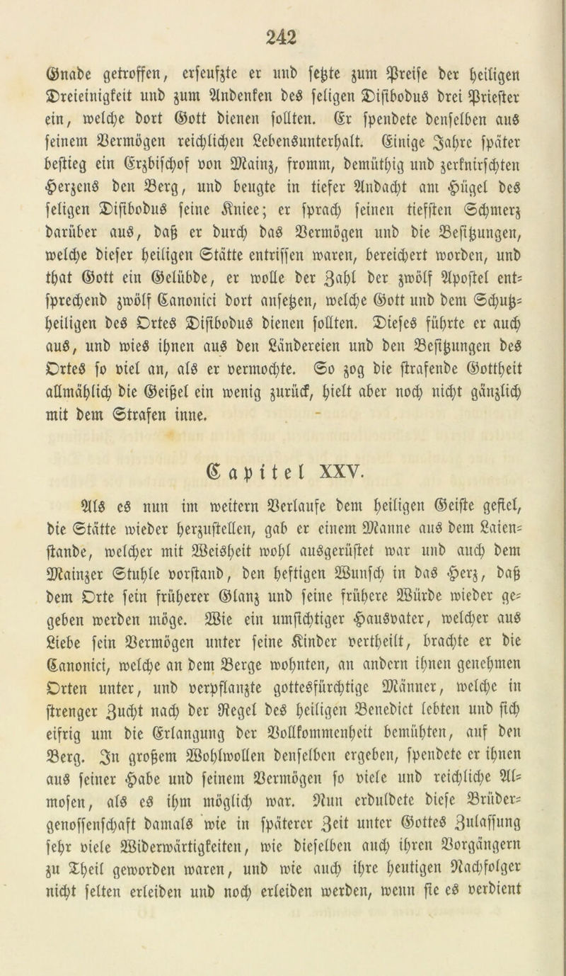 ©nabe getroffen, erfeufjte er unb fc^te jum f)3reife ber fyciligen SDreieinigfeit unb $um Olnbenfen beS feligen $)i|tbobuS brei ^riefter ein, meld;e bort ©ott bieneit fottten. ©r fpenbete benfelben au$ feinem 93ermogen reicplicfyen SebenSunterfmlt. ©inige 3af>rc fpdter befiieg ein ©r^bifdmf oon 9Rain$, fromm, bemutfyig unb jerfnirfd^ten <£>er$cn$ bcit Serg, unb beugte in tiefer Olnbad)t aut pnigei bcS feligen SDiftbobuS feine dlniee; er fprad; feinen tiefflen ©djrnerj bariiber auS, bajj er burd; baS 33ermogen unb bie 23eft£ungen, meld;e biefer Ijeiligen ©tatte entriffen maren, bereid)ert morben, unb tljat ©ott ein ©eliibbe, er rooUe ber 3^1 ber jmolf Olpoftel ent= fpre$enb jmolf ©anoitici bort anfefcen, meld;e ©ott unb bem ©cfyuf}- fyeitigen beS DrteS £)ifibobuS bienen fottten. £)iefeS futjrtc er aud; au$, unb mie$ ifyncn au$ ben Sanbereten unb ben 23ejtjjungen beS DrteS fo oie! an, ais er oermod;te. ©o jog bie firafenbe ©otttjeit attmdljdid; bie ©eifcel ein menig juritcf, Jielt aber nod; nid)t ganjlid) mit bem ©trafen ittne. 6 a p i t e l XXV. OttS eS nun im meitcrn 23crtaufe bem fyeiligen ©eifte geftel, bie ©tatte mieber ^ergufteUen, gab er einem Oftanne auS bem 2aien= jianbe, meld;er mit 2BeiSf;cit moI;I auSgerujlet mar unb and; bem ttKainjer ©tut>Ie oorftanb, ben fceftigen 2Bunf<$ in ba$ §erj, bafj bem Drte fetn fritf;crcr ©lanj unb feine frumere OBitrbe mieber ge- geben merben moge. 2Bie ein umftctdiger .fpauSoatcr, meld;er au$ Siebe fein 33ermogen nuter feine $inber uert^eiit, brad;tc er bie ©anonici, meld;c an bem 33erge moI;nten, an anbern if?ncn gene^men Drten unter, unb »erpflan$te gotteSfurcfytige SRdnner, metd;c in ftrenger 3ud;t nad; ber Otegel beS l;ei(igett 33enebict lebten unb ftd) eifrig um bie ©rlangung ber SBoflfommentyeit bcmufcten, auf ben 33erg. grofjem OBobImolIen benfelbcn ergebcit, fpenbetc er ifyncn auS feiner £>abe unb feinem 93ermogen fo oielc unb reid;Iid;e 011- mofen, ais eS il;m mbgttd; mar. 9?nu erbulbete bicfe 23ritber= genoffenfd;aft bamals mie in fpdtercr 3C^ unter ©tftteS 3ll^affun9 fe^r oiele OBibermdrtigfeitcn, mie biefelbcn and) il;rcit 33orgdngern ju £f;eil gemorben maren, unb mie and) il;re fyeutigen 9Iad;foIgcr nid)t felten erleiben unb nod; erleiben merben, mcun fte eS oerbicnt