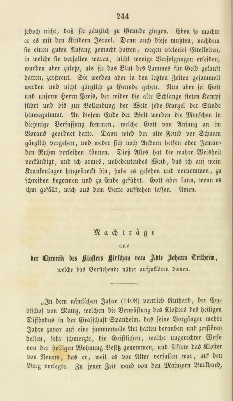 jcbod) nicfyt, ba§ (te c^dn^Uc^ §u ©runbe gingem ©ben fo macete er e$ rnit ben tftnbern 38rael. SDentt aud) biefc musten, nadjbent fte eitten guten 9lttfang gemant f>atten, toegen otetedei ©itetfeiten, in toelcfye fte oerfalten toaren, nid;t toenige 23erfolguugeu edeiben, tourben abcr jule^t, alS fte ba§ 23lut be§ Sanuneb fur ©elb gefauft fyatten, jerftreut. ©ie toerben aber tn beit le^ten Sctten gefammelt toerben unb nid?t gdnjtid) $u ©runbe geben. 9fun aber fci ©ott mtb unfernt £>errn ‘PreiS, ber toiber bie alte ©ddange fieten Slantpf fiifyrt unb biS jur SMeubung ber SBett jcbe ‘J?un$el ber ©iinbe bimoegnintmt. 2ln biefcnt ©nbe ber SBelt toerben bie 2J£enfd)en in bicjenige 23erfaffung fontmen, toeldje ©ott oott 5Infatig an int 53orauS georbnet fyatte. 5)ann nurb ber alte $etnb oor ©cbaant gdnjltcb oergefyen, unb toeber (id) nod; 9tnbern f>etfeu uber ben Dfufynt oedeifyen fbntten. £iej} 2lfleS fyat bie toafyre SBeiSfyeit oerfunbigt, unb td) arrneb, unbcbeutenbeS SBctb, baS id? auf inein ^ranfentager fyiugefirecft bin, ^abe eS gefe^en unb oernontnten, $u fdreiben begonnen unb ju ©nbe gcfufyrt. ©ott aber fann, toenn eS tfym gefdllt, tntd) auS bent 23ette aufjtefyen taffen. 2tmcn. 3*1 a d) t r d g e au3 ber €l)romh bts jUoJUrs girfd)ou ooin Jlbte Joljann fritynin, tvel<$e ba$ $orftet>enbe naber aufjufldren bienen. „$n bent ndmttd^en 3abre (1108) oertrieb Dfutbarb, ber ©r$* bifcpof oon 2Jfain$, toelcbcn bie 23enouftung beS SdofterS beS ©citt^en $)tftbobu$ in ber ©raffdtaft ©panfyeitit, baS feine 23orgdnger ntebre 3af)re juoor auf citte jamnteroolle 51rt f>attcn berauben mtb jerfioren tjelfen, fef)t fdjmcrjtc, bie ©eijdidjen, toetcfye ungered;ter SBetfe oon ber fjeitigen 2Bof)nuttg 23ejtj3 genontmen, unb fiiftete baS ^lofier oon Acuent, ba$ er, toeit e$ oor 5Uter oerfalleit toar, auf ben 23erg oedegte. 3U fanet 3e^ wntb con ^en 2ftMnSern ^ndjtarb,