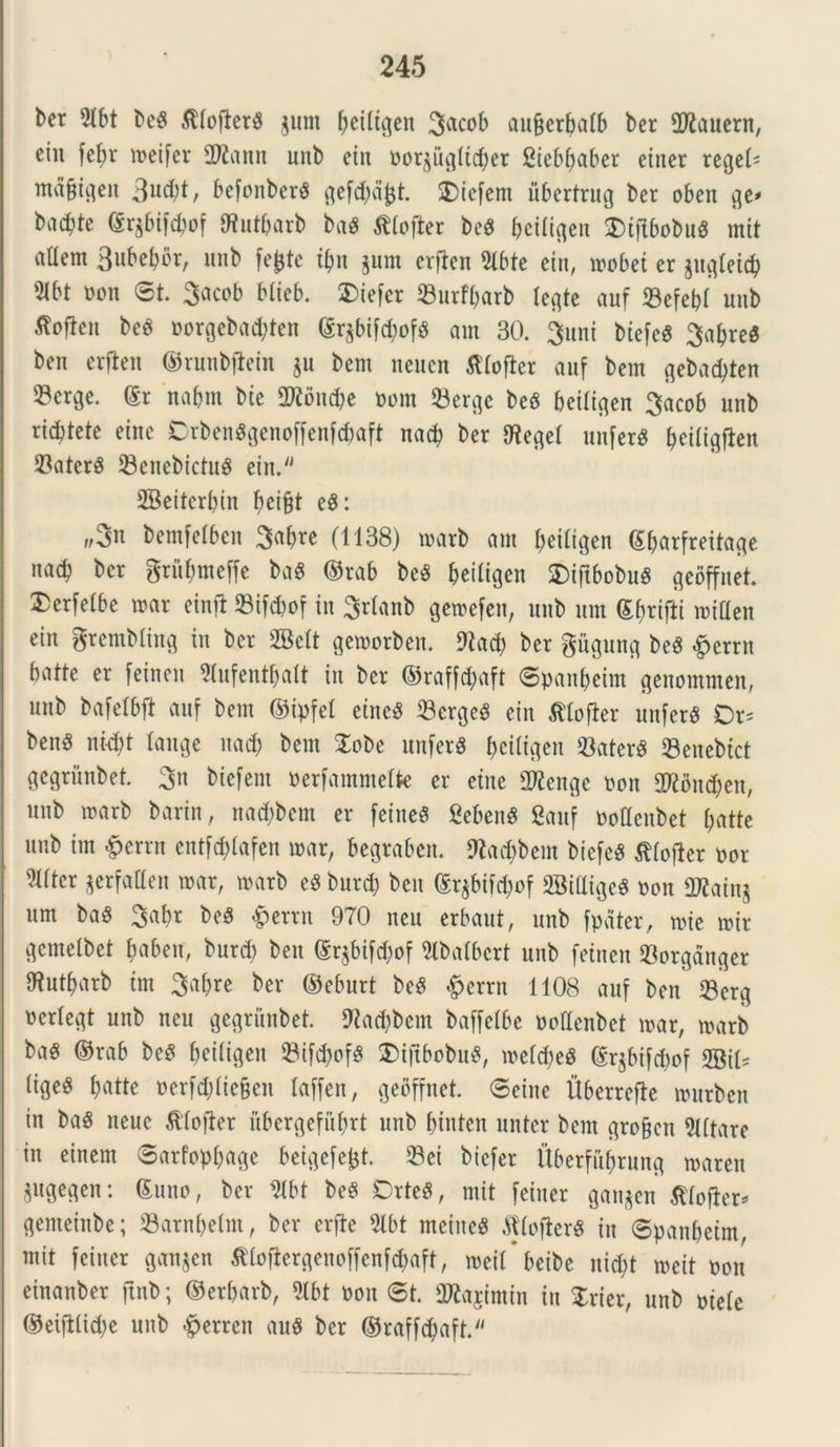 ber 9lbt beS .^(oflertS $um f)ei(t^en 3a^ob aufjerbalb ber flftauern, eiu fef>r meifer 2Kann unt) eiu Dorgugttc^er Sicbbaber einer rege© mafjigen 3u^t, bcfonberS gefd)dfct SDiefent ubertrug ber oben ge* badjte ©r^bifcbof ffiut&arb baS tflofter be$ betligen SDtftbobuS mit aUem 3ubebbr, unb fefctc if)\\ jum crften 2lbte ein, mobei er jugleicb m Pon ©t. 3acob blieb. X>tefcr Surfbarb (egte auf Sefebl unb ^fien beS porgebad;ten ©r$bif<$of$ arn 30. 3uni biefeS 3a(>re« ben erflett ©runbflein §u bem neucn tflofter auf bem gebactyten 33erge. ©r nabm bte 2Roncbe Pom Sergc beS beiligen 3acob unb ricbtete eine CrbenSgenoffenfdmft nacb ber Iflegel unferS beittgjien SaterS SenebictuS eiu.'' SBeiterbin beifct eS: f/3n bemfelben 3abre (1138) roarb am beitigen (Sbarfreitage na<b ber grubmeffe baS ©rab beS beiligen SDtftbobuS geoffnet Dcrfelbe mar einft Sifcftof in Srtanb gewefen, unb um ©briftt mitten ein grembling in ber SBelt gemorben. 9iad) ber giigung beS £errn batte er feinen Slufentbalt in ber ©rafftyaft ©panbeim genommen, unb bafelbft auf bem ©ipfet eineS ScrgeS ein tflofler unfcrg Dr= benS nid)t tange nad) bem £obe unferS beiligen SaterS Senebict gegritnbet. 3n biefem Perfammelte er etne 2Renge Pon 2tfond;en, unb marb barin, nad;bem er feineS Sebent 8auf Pottenbet batte unb im #errn cntfd)lafen u>ar, begraben. Otac&bem biefeS tlojler por 21(tcr gerfatten »ar, tparb eS burd) ben ©r$bifd;of 2Biliige$ pon 2Kain$ um baS 3abr beS &errn 970 neu erbaut, unb fpater, mie mir gemelbet babeir, burd) ben ©qbifd^of 5lbatbert unb feinen Sorgdnger fWutbarb im 3af>re ber ©eburt beS £errn 1108 auf ben Scrg perlegt unb neu gegritnbet. 9la#bem baffetbe pollenbet mar, marb ba« ©rab beS ^cttigen SifdbofS £>iftbobu$, welcbeS ©r$bifd)of 2Bi© liges bjattc Perfdjliefcen laffen, geoffnet. ©eine Uberrefie murben in baS neuc tlofter ubergefubrt unb binten unter bem gro&cn Altare in einem ©arfopbage beigefefct. Sci biefer Uberfubrung maren ^ttgegen: ©uno, ber 2lbt beS CrteS, mit feiner ganjen ^lofier*- genteinbe; Sarnbelm, ber erfte 5lbt meitteS .ftlofterS in ©panbeim, mit feiner gaujen ^lofiergenoffenfd^aft, meif beibe nicbt mit pon einanber ftnb; ©erbarb, 5tbt Pon ©t. SWajimin in Xrier, unb picte ©eifllid)c unb ^erren auS ber ©raff^aft.