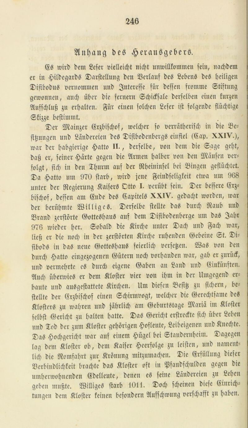 5lnf)ang beS «£>erau3geber& ©g toirb bem £efer oiedeid)t nid)t umoillfommen feitt, uad)bem er in £>UbcgarbS Darftellung ben 23erlauf be3 ScbenS be§ beiligen DifibobuS oernomnten unb 3«tereffe fur beffen fromme ©tiftung getoonnen, aud) uber bie fernern ©d)icffale berfelben eiuen furjen 9luffd)lu& $u erljalten. giir etneu fold)en 2efer tft folgenbe fliiddige 6ft^e beftimmt. Der 2ftain§er ©r$bifd)of, toeld)er fo o errati) er ifd) in bie $e= ft^ungen unb Saitbereten bc$ Diftbobenbergg einfiel (Sap. XXIV.), toar ber fjabgiertge #atto II., berfelbe, non bem bie ©age getyt, ba§ er, feiner «g>drte gegen bie 2lrmen balber oon ben Mufen oer* folgt, fid) in ben £l)urm auf ber gfl&eininfel bci 23ingen geflud)tet. Da £atto unt 970 ftarb, toirb jcne geinbfeligfeit ettoa um 968 untcr ber IRcgierung $aifer$ Dtto I. ocrubt fein. Der beffere dtfr bifdtof, beffen am ©nbe beS ©apitelS XXIV. gebad)t toorben, toar ber beriibmte SBilligeS. Derfelbc fielUe ba$ bur$ 97aub unb 23ranb jerfiorte ©otteSbauS auf bem Diftbobenberge um ba$ 3abr 976 toieber ber. ©obalb bie tfirdje nuter Dad) unb gad) toar, lie§ er bie nod) in ber jerfiorten $ird)e rubeuben ©ebeine ©t. Di* fibobs in baS neue ©otteSfjauS feierlid) oerfejjen. 2Ba$ oon ben bitrd) <f?atto eingejogenen ©ittern nod) oorbauben toar, gab er priicf, unb oermebrtc e6 bitrd) eigctte ©abcn au Sanb unb ©infunften. 5lud) itbertoteS er bem tflojler oier oon ibm in ber Umgegenb er= baute unb auSgejbattete flirdjen. Um bicfcn 33eft^ §u ftd)ern, bc* fteflte ber ©rjbifdmf etneu ©d)irmoogt, toeld)er bie ©ered)tfame beS ^tofterS $u toabreit unb jdbrlid) am ©eburtStage larici itn Jtlofler felbfi ©erid)t jit l)alten batte. DaS ©erid)t crfirccftc fid) uber Seben unb 2ob ber §um ^lofter gel)brigen ^ofleute, Seibeigenen unb inedite. Da§ #ocbgerid)t toar auf einem «gmgel bci ©taubernjeim. Dagegcn lag bem fllofter ob, bem tfaifer #eerfolge $u leiften, unb nament* lid) bie Otomfaf)rt $ur trbnung mit§umad)en. Dic ©rfuUung biefcr 23crbinblid)feit bracbtc ba6 Jtlofier oft in $fanbfd)itlbcu gegen bie utnl)ertool)ncuben ©bellcute, bencit c8 feine fianbereien ju 2el>en geben mu&te. 2Biaige$ ftarb 1011. Dod) fd)eincn biefe ©inrid)= tungen bem SUoficr feiiten bcfonbern 5luffd)toung oerfd;afft $u fyaben.