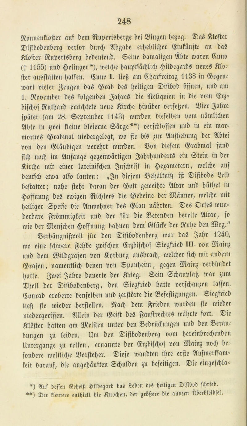 9tonnenftofter auf bem fftupertbberge bei 23iugen bepg. 3)ab ftlojter £>iftbobenberg certor burd) 5lbgabc ert>ebltc^er ©infunfte an baS ^tofier fJtupertbberg bebeutenb. Seiue bamaiigen 9lbte rnaren ©uno (t 1155) unb ^etinger*), melcpe pauptfctcblid) <£ntbegarb$ neueg $to= fler aubftatten patfen. ©uno I. Itcfj am ©parfreitag 1138 in ©egen^ mart nietcr 3cu9en baS ©ra^ be$ ^tligen SDifibob offnen, unb am 1. fftonember beb fotgenben 3abre$ t»te SMiquien in bie nom ©r^ bifcpof fRutparb errid)tete neue &'ird)e ptnubcr nerfepen. $ter 3abrc fpdter (am 28. September 1143) murben biefelben nom nandicpcn 5lbte in p?ei fleine Meierne Sarge**) nerfddoffen unb in cin mar* montes ©rabmal niebergetegt, mo fte bt$ pr 91ufpebung ber $lbtei non ben ©laubigeu nereprt murben. 23on biefern ©rabmat fanb jl(p nod) im 91nfauge gegenmdrtigen 3^rb^lbertb eiu Stein in ber $ird)e mit einer lateinifdjen tn «^esametern, meldje auf beutfcp etma atfo tauteu: „3n biefern 23epdttni§ ift 5)tfibobS 2eib befiattet; nape ftept baran ber ©ott gemeiptc 2Utar unb piitbet in «gmffnung beb emigen fRtcpterS bie ©ebeine ber 2Ranner, melcpe mit peitiger Speife bie 91nmopner beb ©lan naprten. 2)cb CrteS mun* berbare ^rommigfeit unb ber fur bie 23etenben bereite mittar, fo mie ber 2J?enfd)en ^offnung bapnen bem ©tucfe ber 0tupe ben 2Beg. SDerpdnguipnolI fur ben !£>iftbobenberg mar bab 3aPr 1240, mo eine fd)mere gepbe pnfd)en ©r^bifcpof Siegfrieb III. oou 2Rain$ unb bem SBitbgrafen non ^prburg aubbracp, melcber ftd> mit anbern ©rafeit, namentlicp benen non Spanpeim, gegen 2Rain^ nerbihibet patte. 3mei 3aprc bauerte ber &rieg. Sein Sdpuptap mar pm Xpeit ber $)ifibobenberg, ben Siegfrieb patte ncrfcbanpn taffen. ©onrab eroberte benfelben unb prftbrte bie 23efeftigungen. Siegfrieb liefj fle mieber perfMen. £Racp bem grieben murben fte mieber ntebergeriffen. Mein ber ©eifl beS gauftredrteS mdprte fort. 3Me mbfter patten am iDleijkn unter ben Sebrudungcn unb ben 23erau^ bungen p teiben. Um ben £>iftbobenberg nom peretnbred)enben Untergangc p retten, ernannte ber ©rjbifd)of non 2Rain$ nod) be= fonbere mett(id)e 23orfteper. $>iefe manbten ipre erfte 21ufmerffam* feit barauf, bie angepduften Sdptben p befeitigen. 3)ie eingefcpla* *) 2luf bcffeit ®cpeib &itbegarb bas Scbctt beS peiligen Diftbob fcprieb. **) ®er fleinerc ent^tett bfe tfiuxpen, ber gruere bie anbern Uberbletbfel.