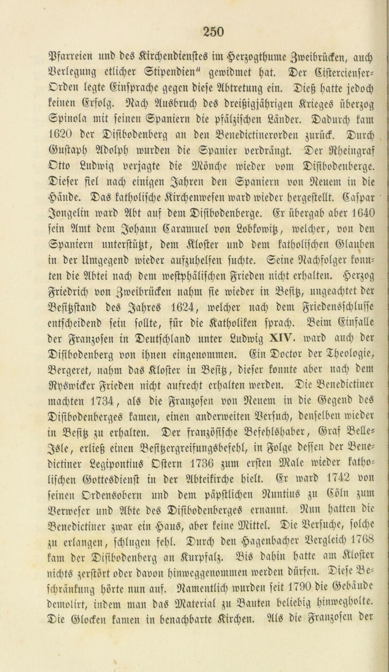 ©farreien uitb beS $ird)enbtenfte$ im £er§ogt()ume Btneibritcfen, and) ©erlegung etiidjer ©tipenbien getnibmet f)at $)er ©ifletctenfer= Otbcn iegte ©tnfprad)e gegcn btcfc 9tbtretung ein. 2)tc§ batte jebod) fetiten ©rfolg. 9iad) 51uPbrud) be8 breifjigjaljtigen &'riege$ itbersog 6pittoIa mit fcincn ©paniern bie pfdijifd)en Scinber. SDaburd) fam 1620 bcr $>ifibobenberg an beit ©enebictinerorben $urucf. £)urd) ©uftapf) 2lboIpb tnutben bie ©panier nerbrdngt. 5)er C^eiitgraf Otto Subtnig nerjagte bie Sftoncbe tnieber nont SDifibobenberge. SEdefer fici nad) einigen 3af>ren ben ©partient nott 9ieuem in bie #aitbe. 2>a$ fatf)oftfd)e $ir#enroefen roarb tnieber bergeftefft. ©afpar 3>ongeIin tnarb 2(bt auf bem SDtftbobenberge. ©r ubergab aber 1640 fein 5tmt bem 3<>&<Hin ©arantuel non Sobfomip, tneldjer, non ben ©pantern unterflujjt, bem ^lojier unb bem fat&oiifctyen ©lauben in bcr Untgegcnb mieber aufjufyeffen fudjte. ©eine 9fad)fofger fonm ten bie 9lbtei nad) bem tneffpf)diifd)cn grieben nidjt erbaUen. -fperjog griebrid) non 3tneibrncfen nafym fte tnieber in ©eftfc, ungead)tet ber ©eft&fianb beP 3^bre§ 1624, toeldjer nad) bem griebenSfdjluffe entfdjeibenb fein fotlte, fur bie $at$olifert fprad). ©eim ©tnfalie ber grangofen in £)eutfd)lanb unter 2ubtnig XIV. tnarb and) ber £>ifibobenberg non if>nen eingeuontnten. ©iit SDoctor ber Epeofogie, ©ergeret, naf>m ba$ Stlojter in ©efiij, biefcr fonnte aber nad; bem fftpgtnicfer gricben nic&t anfred)! erfjalten tnetben. ®ie ©enebtcfitter mad)tcn 1734, ais bie grangofen non Dlenent tn bie ©egenb be§ £)ifibobenberge$ famen, einen anbenneiten ©erfud), benfelben tnieber tn ©eftjj ju er&alten. 2)er fran§bftfd)e ©efebfsbabet, ©raf ©ette* 3$ie, eriiejt etnen ©efi&ergreifungSbefebl, in golgc beffen bcr ©ene* bietiner ScgipontinS Dfiern 1736 jum erften 3D^ate tniebcr fatf)o= iifd)ctt ©otteSbienft in ber 5lbteifird;e btelt. ©r tnarb 1742 non feitteit Drben^obern unb bem papfi(id)cn 9luntiu$ ju ©olit jum ©ennefcr unb 5tbte beP 2)iftbobeitberge$ ernannt. 97utt fjatten bie ©enebictiner $tnar ein «^auS, aber feine Mittet. 2)ic ©crfud)c, fo 1 d;e gu erfangen, fddugcit fet>X. 2)ttrd) beti <£>agcnbad)ct ©ergleid) 1768 fam ber SDiftbobenberg au Sturpfalj. ©iP babitt ©atte am $lofiet nid)t$ ^erflort ober banoit bimoeggenontnteu tnerben btirfeu. 37iefe ©e^ fd)rdnfuitg f)brte nun auf. D^amentiid) tnurben feit 1790 bie ©ebdube bemolirt, inbem ntan baS Materiat ^u ©auten bcltebig pinwegboite. 2)ie ©locfcit famen in bcuad)barte ^tirc^en. bie granjofctt ber