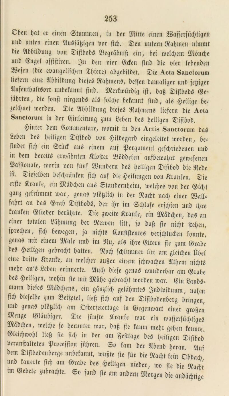 Oben bat er einen ©tuntnien, in ber 2ftitte einen SBafferfucbtigen imb unteit einen ^lusfdjjigett nor jtd). 2)en untern 9^ab)mcn nhnmt Me 91bbilbung ooit 2)iftbob$ 33egrdbuif$ ein, bei toelcbem 3D25nd?c unb ©ngel affifiireit. 311 ben oier ©dett jtnb bie oier lebenben 5Befen (bic coangelifcben ibiere) abgebilbet. 5)ie Acta Sanctorum liefern ettie 21bbilbuttg bicfes 9tabnten$, beffen bamaliger nnb je^tc^er SlufcntbaltSort unbefannt jtnb. 2)?erfiourbig ift, ba§ 'DiftbobS ©e= fd^rten, bic fonft uirgenbs alS fotd>e befannt ftnb, al$ «peiligc be^ jetrf)net toerben. $)ie 31bbilbuug biefcS SRabntenS liefern bie Acta Sanctorum in ber ©inlcitung $unt £eben beS fjetlt^en $>iftbob. •pinter bem Commentare, toornit in ben Actis Sanctorum baS hebeti be$ baligat 2)t|tbob oon «pilbegarb eiugeleitet toorben, be* ftnbet ftcb ein ©titcf au* einem auf ‘Pergament gefcbriebenen nnb in bem bereitS cnodbnten ^fofier 23obbefen aufbetoabrt getoefenen ?afjtona(e, toorin oon funf SBunbern bcS ^eiligen SDifibob bie tflebe \]t. 3)iefelben befd;rdnfen ftcb auf bie £eilungen oon tfranfen. £ie erj^e $rattfe, ein SDWbcfyen au* ©taubernbetnt, toelcfye* oon ber ©td;t gefriimntt toar, gena* plbljlid) in ber 9?ad;t nad; einer 2Batl= fabrt an baS ©rab SDijxbob^, ber if>r int ©d)lafc erfd;ien nnb ibre franfen ©liebcr berubrte. $>ie gioeite Stranfe, ein TObcben, ba* an einer totalen Sdbmung ber Beroen litt, fo bajj ftc nid;t jiebat, fprecben, ftcb betoegen, ja nid)tS ConftfienteS oerjcplitcfen fomite^ gena^ mit einem 2Rale nnb im 91u, at* it;re Citem fte $um ©rabe be^ £eiltgen gebracfyt pattcn. 9?od; fd)lintmer litt am gleicbett Ubel eine britte $ranfe, an toeldjer aujjer einem fdnoadteu 51tbent nid;t$ mel;r an’* Sebett erinnerte. 51nd; bieje gena* tonnberbar am ©rabe be^ ^eiligen, toobin fte mit 9Ki$e gebracbt toorben toar. ©in Sanb** ntamt biefc* 2Kdbd)cnS, ein gdnjlid; geldbtnte* Snbioibuunt, nabrn ficb biefeibe jum ©eifptel, lie§ ftcb auf ben SDiftbobenberg bringen, unb genas plbfcltcb am Djierfeiertage in ©egemoart einer grojjen S^euge ©Idubiger. 3)ic fitnfte ^ranfe toar ein «affetfudbtige* 2^dbd;en, toelc&e fo beruuter toar, bafj ftc faum ntebr gebeu fonnte. ©leicbtoobl liejt fte ftd) in ber am gefitage be* fjeiligen 3)ifibob oeranfialteten ^roceffton fu^ren. ©o fam ber 3lbenb beran 5luf bem £)iftbobenberge unbefannt, tonate fte fur bie 9?ad;t fcin Cbbad) unb fauerte ftd) am ©rabe be* £eitigen nieber, too fte bk 9tad)t an ©ebete pbradjte. ©o fanb fte am anbern Gorgen bie aubddjtigc