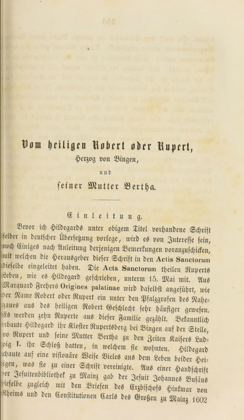 4 Uom Ijetlijjfn tiobert ober ttupert, #er$og t>on 23ingen, u u b fetnec SRutter $et*tf)a. @ i n I e i t u n g. 23c»ot id; £ilbegarb3 unter obtgent £itel oorbanbene ©d)rift felber in beutjcber Uberfejjung norlege, roirb eS non Sntereffe fein, nod; ginigeS nad) Slnleitung bcrjenigen 23enterfungen noran$ufd)icfen, iuit n>cld;eu btc £erauSgeber btefer ©cfyrift in ben Actis Sanctorum Diefelbe eingeleitet babcn. £)ie Acta Sanctorum tf;etleu UfotpertS ^ebcn, roie e$ -ptlbegarb gefdjrieben, nnterrn 15. 2)£ai rnit. 91u$ iJJarqnarb gref?er$ Origines palatinae rcirb bafctbji angefnbrt, ioie )er 9Jame diobcrt ober Oiitpert eiit unter ben $fal$grafen bcS 9iaf;e= gaue^ au$ beS beiligen Uiobert @efd)led;t fe^r jjduftger getoefen. wcrl)c>n 5c^n ^crtc au$ btefer gamilte gegdjrtt 33efanntli<fe trbaute «gulbegarb ibr ftlofter diupertsberg bei 23ingen auf ber ©telle oo SRupcrt unb fetne SWntter «ert^a *u ben Beiten SaiferS Sub' otg I. tfrr SdM batten, in toe^em fte n>obnten. fcifbeqarb ^aute auf etne oiftondre 2Bei[e 23ieIeS m bem Scbcn beibcr S)ei= tgen, toaS fte ju einer @$rift oereinigte. $iu$ etncr ©anbfcbrift ?er Sefuttenbibliotbef *u SNain* gab ber ^efuit ^anneS <Bufdns n!6 be mt ben 23riefen beS ©rgbtf^ £inftnar non ^clw* unb ben ^nflitutiouen garis bcS ©rogen $n 2Kainj 1602