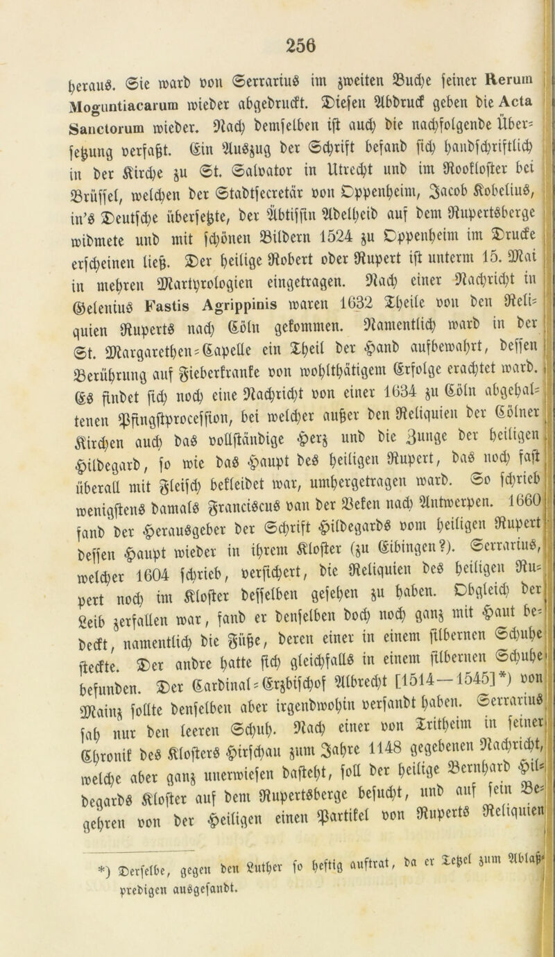tjerauS. ©ie toarb non ©emriuS im jweiten 23ud)e feiner Rerum Moguntiacarum roieber abqebrucft. SDtefen 5tbbrucf qeben bie Acta Sanctorum roieber. bemfelben iji aud) bie nacpfotgenbe Uber* jc^uuQ nerfafct. <£in SiuS&ug ber ©cprift befanb (id) fyanbfcpriftlid) in ber ftirdje §u ©t. ©alnator in Utredjt unb im IRooflofter bci 23riiffe(, tnetdjen ber ©tabtfecretdr non Dppenfjeint, 3acob tfobetiu#, in>g £>eutfd)e uberfefcte, ber &btifftn 9lbelt)cib auf bcm 9^upert6berge mibmete unb mit f#5nen bilbent 1524 §u Dppen&eim im ©rude erfc&einen liefe. £)er beiliqe tHobert ober IRupert ift unterm 15. mi in met)ren 3Rartprotogien eingetragen. 9iad) einer tRacprid^t in ©eleniuS Fastis Agrippinis tnaren 1632 Xpeile non ben didi' quien tRupertS nad) ©oln gefommen. iRamcntlid) marb in ber ©t. URargaretpens (Eapetle ein Xpeil ber «ipanb aufbetnaprt, beffen SBeru&rung auf gieberfranfe non mopltpatigem ©rfolge erad;tet tnarb. ftnt>et ftd) noti) eine <Racprid)t non einer 1634 $u <£oln abgcpal= tenen «pfingjtjrcocefffon, bei tnetdjer au&er ben IReliquien ber (Soiner ^ird)en aucb baS noltfldnbige &er$ unb bie 3unge ber beiliqen #ilbegarb, fo wie ba$ #aupt be$ peiligeit IRupert, ba« nod) faji iiberall mit gleifd; befleibet tnat, um&ergetragen tnarb. ©o fd;rieb meniqjtenS bamatS gtancfecu* nan ber 23efen nad) ^ntmerpen. 1660 fanb ber &etauSgeber ber ©cf>rift £ilbegarb$ nom beitigeu SRupert Defjen &aupt tnieber in iprem tlofier ftu (Sibinqen?). ©errarim, tneld^er 1604 fd>rieb, nerficpert, bie ffietiquien be$ peiligen diit= pcrt nod) im £lofter beffetben gefepen $u paben. Dbqleid) ber 2eib jerfallen tnar, fanb er benfelben bod) noti) gan$ mit £>aut be- bedt, namentlid) bie gfifcc, beren einer in einem fitbernen ©d)ube ftedte. 3)er anbre patte ftd; gteicpfatlS in einem fitbernen ©d)ube befunben. £>er Garbinal * @rjbif#of 51tbred)t [1514—1545]*) non ORaiiu foltte benfelben abcr irgenbmopiu nerfanbt t)aben. vserrariufl fab nur ben leeren ©d)ul). diacp einer non Stitpeim in fetner ©Pronif M ftloficrS £irfcpau jum Sapre 1148 gegebenen dU&ytm, meld)e aber W unenniefen baflept, fott ber Peitiqe ©enftarb $tfc beaarbS ftlofter auf bem IRupertSberge befucpt, unb auf fem 23e^ qcbren non ber £ei%n einen ^artifet non fRupertS tRettqmen gutper fo beftis auftrat, b« er Xefcel Sum W>M *) Derfetbc, gegett ben prebigcn auSgefanbt.