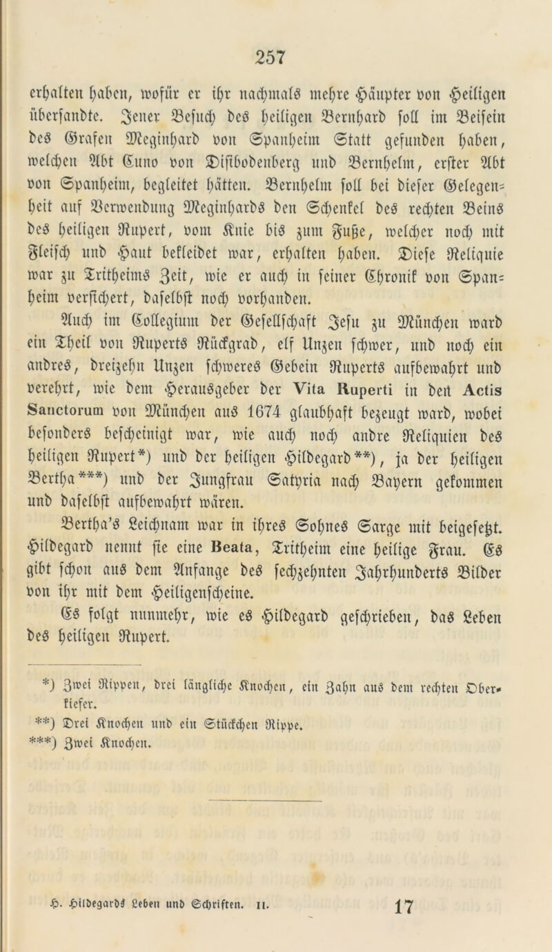 erljatten fjabcn, toofur er tfyr nacfymals mcljtre £>dupter oon §etligen itbcrfanbte. 3^er 23efud; bcS fteiligen 23cruf;arb foti im 23eifein bcS ©rafcit fDleginfyarb oon ©panbetnt ©tatt gefunben Ijaben, iDeldjcn 5tbt ©uno oon SDtjtbobenberg unb 33ernfyelm, erftcr 9Ibt oon ©panfyeim, begleitet fjatten. 33ernf)elm fod bei biefer ©elegeia f)eit aitf 23crtoenbung 2fteginf)arb3 ben ©cfyenfcl beS red;ten 23ein$ beS ^eitigcn IWupert, oont $nie bis §um gu&e, toclcbcr nod; mit gleifd? unb |>aut beflcibet toar, erfyalten ftabem 2)iefe dteliquie toar jn 2ritf)eim$ 3^, wte er flud) in fciner ©fyrontf oon ©pan= f)eim ocrftd;crt, bafelbfi nod) oorfjanben. 5Ind) im ©odegium ber ©efedfd)aft 3efu $u 2Jiiind)en toarb etit %b)di oon OlupertS dlitcfgrab, elf Unjen fdpoer, unb nod; ein anbreS, bret$ef)n Unjen fd)toere8 ©ebein 9tupert8 aufbetoafyrt unb oerebrt, tote bcnt §erau^geber ber Vita Ruperti in beit Actis Sanctorum oon 2ftund)en au$ 1674 glaubfyaft begeugt toarb, toobet befonberg befttyctnigt toar, tote and; nod; anbre dieliquien beS bciltgen diupert*) unb ber beiligen <£)ilbegarb **), ja ber fyeiltgen S3ertt;a ***) unb ber Sungfrau ©atpria nad; 23apern gefommen unb bafelbfi aufbetoaftrt todren. 23ertba’^ Setinam toar in iltreS ©oI;ne$ ©arge mit beigefejst. §tlbegarb nennt fte eine Beata, $rttf;eim eine fjeilige grau. ©g flibt fcfyott auS bem SInfange beS fed^nten 3af)rfmnbert3 23ilber oon if?r mit bem $eitigenfcf)eine. (£§ folgt nunmefyr, toie eS «£>ilbegatb gefdjrieben, ba$ Seben beS fyeiligctt dtupert *) 3wei 9ttppen, bvei langti^c Sinopen, ein 3al>n auS bem rec^ten Ofeer* ftefcr. **) £)ret $nocf>en unb etn Stiicfcfyen Otippe. ***) 3wei ^noct)ciu •£>• £ilbegarb$ Cebett unb ©c&riften. n. 17