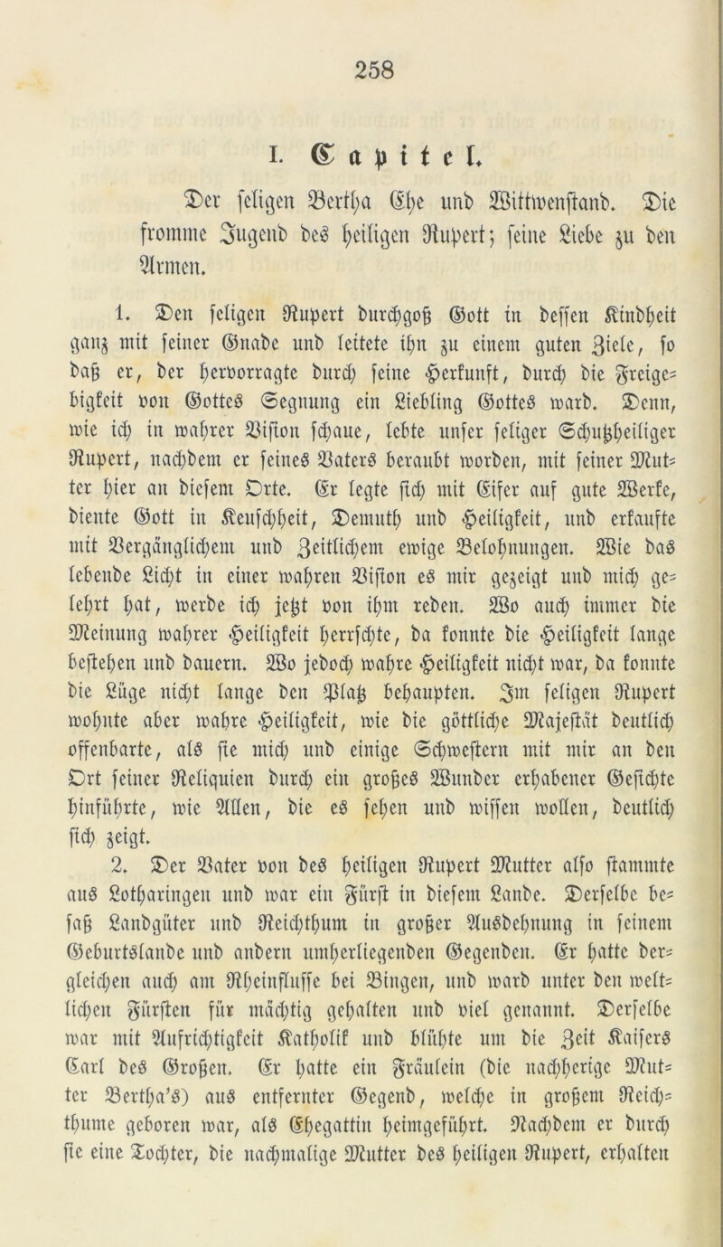 i. <£ a M t c L 3)et feti g en 23ertt;a ©t;e unb Bittioenftanb. 3)ie fromme Sugenb be3 fyeitigen O^u^ert 5 fcinc 2tebe §u ben 2trmen. 1. SDeit feligen fRupert but^gop ©ott in beffen ^inbpeit gaitj mit feiner ©ttabe unb teitete tpti Su einem guten 3iete, fo bajj er, ber peroorragte bitrd; feine <£jerfuttft, butcp bie $reigc- bigfeit oon ©ottee* ©egnung ein Siebting ©otteS matb. £>enn, nue id; in maprer Sifton fd;aue, tcbtc unfer fettger ©(Spujjpeitiger tRupert, nad;bent er feineS SaterS beraubt morben, mit feiner 2Rut= ter I;ier an btefent Drte. ©r legte ftcp mit ©ifer auf gute 2Berfe, biente ©ott in toifcppeit, 2)emutp unb «^eitigfeit, unb erfaufte mit Sergdttg(id;em unb 3eittid;em emige SSetopnungen. 2Bie ba8 tebenbe Sicpt in einer mapren 33ifton eS mir ge$eigt unb micp ge= Iel;rt pat, merbe id) jefct oon ipnt reben. 2Bo aucp tmmer bie SReinung maprer #eitigfeit perrfd;te, ba fonnte bie ^eitigfeit tange bepepen unb bauern. 2Bo jebod; rnapre «gfeitigfeit nid;t mar, ba fonnte bie Suge nid;t tange ben $ta£ bepaupten* 3«^ fetigen fRupert mopnte aber rnapre #eitigfeit, mic bie gbtttid;e S^ajefiat beuttic^) offenbarte, ats pe mid; unb einige ©cpmepern mit mir an beit Drt feiner tRetiquien bitrd; ein grofieg SBunber erp ab ener ©efid;te ptnfitprte, mie 5ttten, bie e$ fet;en unb miffett motten, beuttid; fid; geigt. 2. £>er Sater oon beS peitigen fRupert 2Rutter atfo ftammtc auS 2otparingen unb mar ein gurft in biefeut 2anbe. SDerfetbc be= fafj Sanbguter unb fReicptpum iit groffer 9tu8bepnung in fcinem ©eburtstanbe unb anbern umperliegenben ©egenbcn. ©r patte ber^ gteiepen and; ant iRpeinfluffe bei 23tngen, unb marb nuter ben mett= tiepen gitrften fur mdd;tig gepatten unb oiet genannt. £)crfetbe mar mit 5tufrid;tigfeit $atpotif unb btitpte unt bie 3e^ ^iferS ©art beS ©ropen. ©r l;atte ein grdutein (bie natpperige 2Rut- tcr 99ertpa*8) au8 entfernter ©egenb, metd;e in groffem tReid;= tpume geboren mar, ats ©pegattin peimgefuprt. *Racpbem er bitrd; pe eiite £od;tcr, bie nacpmatige 2Rutter beS peitigen fRupert, erpatteu