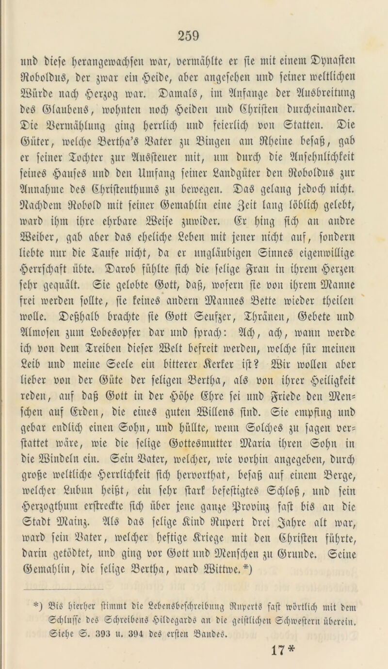 unb biefe fyerangemacfyfeu mar, nermdfdte er fte mit einem 2)t)naflen OiobolbuS, bcr jrnar ein «fpcibc, abcr angefeben unb feiner meitlid)en SBiirbe nad) «£er$og mar. $)amalS, irn 9tnfange ber ^{ubbreitung be3 ©taubenS, motynten nod) «fpeibeit unb ©tyrifien bur$einanber. $)te Serntdl)lung ging Ijerrlid) unb fcieriid) non ©tatten. SDie ©liter, toeld)e Sertj)a’S Satet §u Singen am 9^r>eine befajj, gab er feiner $od)ter jur 9lu$jleuer mit, um burd; bie 51nfefjnlt$feit fetne^ #aufe$ unb ben Utnfang feiner Sanbguter ben (RobolbuS §ut 9lttnal)me be§ ©Jjrtfteutljumg ju bemegen. 2)a8 gelaitg jcbod) nidjt. 9Zad)bent fftoboib mit feiner ©emabltn eitie 3eit lemg loblid) getebt, marb if;nt ityrc efjrbate 2Beife $umiber. ©t l)ing ftd) an anbre SBeiber, gab abcr baS el)clid)e Scben mit jener nid)t auf, fonberit liebte nur bte £aufe nid)t, ba er itngldubtgen ©inne$ eigenmidige «g>errfd;aft ubte. £)arob fitfdte ftd) bic felige grau in it>rem <fper$eit febr gequdlt. ©ie gelobte ©ott, baf, mofetn fte non ijrern fDZanne frei merben fodte, fte feitteS artberit 2ftanne8 Sette mieber t^eiCen mode. £)efi)alb brad)te fie ©ott ©euf§er, £I)rdnen, ©ebete unb Sltmofen §um 2obeSopfet bar unb fprad;: 9Id), ad), inanit merbe id; non bem Xreiben biefer 2Bc(t befreit merben, meld)e fur mciuctt Seib unb meine ©cete ein bitterer Perfer tfi? 2Bir motteit abcr lieber noit ber ©utc ber feligen 23ert£;a, al$ non tf)rer §eiiigfeit rebeit, auf baf ©ott in ber £oi)e ©Ijre fei unb griebe ben Sien^ fd)ett auf ©tbeit, bie eiiteS guteit 2Biden$ ftitb. ©ie entpftng unb gebar enbtid) einen ©ol)n, unb f)itdte, meitit ©old)c$ $u fageit ncr= flattet mare, mie bie fetige ©otteSmutter fUZaria if)ren ©oi)n iit bie SBitibeln ein. ©citt Sater, meld)er, mie oorj)in angegeben, burd) gtofje meitiid)e £>errtid)feit ftd) £;ernortf;at, befajj auf einem Serge, mctd)er Subun feift, ein feft flarf bcfcftigteS ©d)lof, unb feitt £er$ogtf>uut erfhecftc fid) uber jene gaitje ffroninj faft bi3 an bie ©tabt SZainj. ba$ felige $inb CRupert brei att mar, marb feiit Sater, metd)er tyeftige $riege mit ben ©()rifteit futyrte, barin getbbtct, unb giitg nor ©ott unb 2)ienfd)en p ©rmtbe. ©eine ©emaidin, bie felige Sertfya, marb SBittme. *) *) Sty tderber ftimmt bte £ebenSbefcbtei(nittg 9tityert8 faft mortticb mit bcnt Sdituffc bey @cbveibert3 &itbegarb8 ait bie geiftttcbcn ©cjjroejtern iiberetit. ©iebe 6. 393 it. 394 be$ evftett Saitbe^. 17*