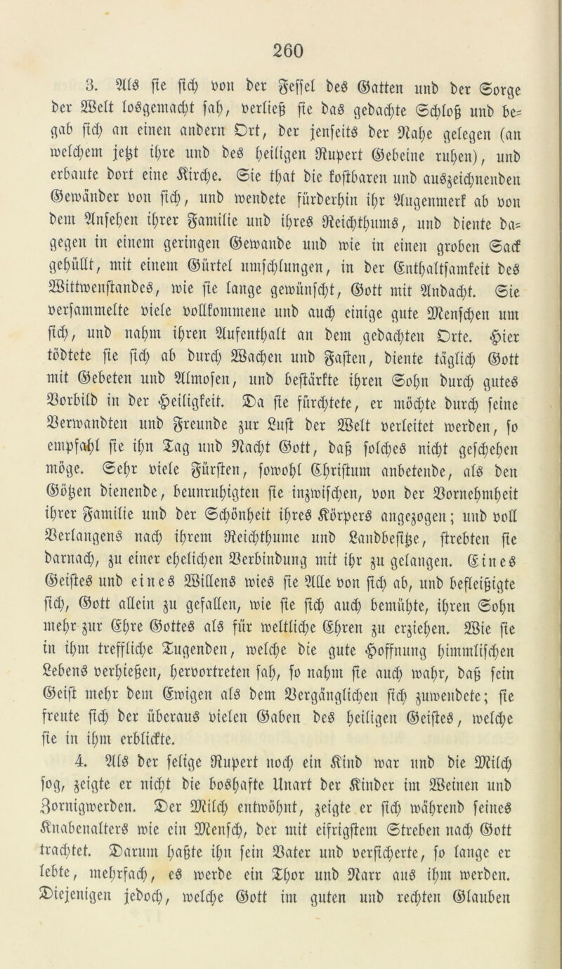 3. 211$ fte fici) Don ber geffel be$ ©atten ltnb ber ©orge bcr 2Beit to$gemacbt faf), Deriiefc fte ba$ gebad;te ©d;io§ unb be^ c^ab fid; an etnen anbern Drt, bcr jenfeit$ ber 9Zaf;e geiegen (an mld)m jetd tf)re unb be$ ^etiigen Nuperi ©ebetne ruben), unb erbaute bort eine $trd;e. ©te ibat bie fofibarett unb ait$$eid;ncnben ©erodnber Don ftd;, unb menbete furberbin ii;r 2iugennterf ab Don bent 2infei;en ti;rer gamilie unb ii;re$ 0teid;t[;um$, unb biente ba= gegen in einem geringen ©emanbe unb tute in etnen groben ©ad gebiiilt, mit einem ©iirtel nntfd;(ungen, in ber ©ntbaitfauifeit be$ 2Bittmenfknbe$, nue fte iange genmnfcbt, ©ott mit 2lnbad)t. ©ie Derfammeite Dieie Dodfomntene unb au$ einige gute 2tfenfd;en unt [id;, unb nafmt ii;ren 2iufcnti;ait an bent gebacften Drte. £icr tbbtete fte ftd; ab bnrd; 2Bad;en unb gaflen, biente tdgiid; ©ott mit ©ebeten unb 2iimofen, unb befbdrfte if)ren ©oi;n burd; gute$ Sorbiib in ber £eiligfeit. 3)a fte [iird;tete, er mod;te burc^ feinc 23ermanbten unb greunbe §ur Sufi ber SBelt Derieitet merbett, fo empfc^i fte ibn £ag unb 9tad;t ©ott, bafj foid;c$ nid;t gefcbeben moge. ©ef>r Dieie gitrfien, fomobi (Sfjrtftum anbetenbe, aU beit ©o^en bienenbe, beitnrui)igten fte injmi[d;en, Don ber 23ornef)mi)eit ii;rer gamiiie unb ber ©d;onbeit ii;re$ ^orperS angegogert; unb ood 23eriangen$ nad; ifrem ffteicbtbunte unb Canbbeftije, [trebten fte barnad;, $u einer ei;eiid;en 23crbtnbung mit ibr §u geiattgen. ©tnc$ ©etfie$ unb eitt c 3 2Biden$ mie$ fte 2t(Ic Don ftd; ab, unb befleifcigte ftd;, ©ott atiein ju gefatlen, mie fie ftd; aud; bemitbte, if;ren ©obn ntebr §ur ©bre ©otte$ ai$ fur meitiid;e ©i^en ju er§ief;en. 2Bie fte in ibnt treffbtd;e Xugenben, n>eid;e bte gute «fpoffttnng btntmiifd;en 2eben$ Deri;iefen, beroortreten [ab, [o nabm fte and; mai;r, baf feitt ©eifi ntebr bent ©migen at$ bent 2krgdngiid;ett ftd) pmenbete; fte freute ftd; ber iiberauS Dieien ©abett be3 ^eitigen ©eifie$, meid;e fte in ibnt erbiidte. 4. 2ti$ ber feiige O^upert ttod; eitt $ittb mar unb bie flftiid; fog, jcigte er nid;t bie bo^fjafte Unart ber $inber tnt 2Bettten unb 3ornigtDerben. 3)er 2Jiiid; entmbbnt, geigte er ftd; toctbrenb feiite$ $nabenalter$ nue cin 2ftenftb, bcr mit eifrigftem ©treben nad; ©ott trad;tet. SDarunt fyafytt ii;n fcin 23ater unb Dcrftd;crte, [o tange er iebte, met;r[ad;, c$ merbe eitt £i;or unb 9tarr au$ ibnt ntcrbcn. £)iejenigen jebod;, n)eid;e ©ott int guten unb red;ten ©iaubett