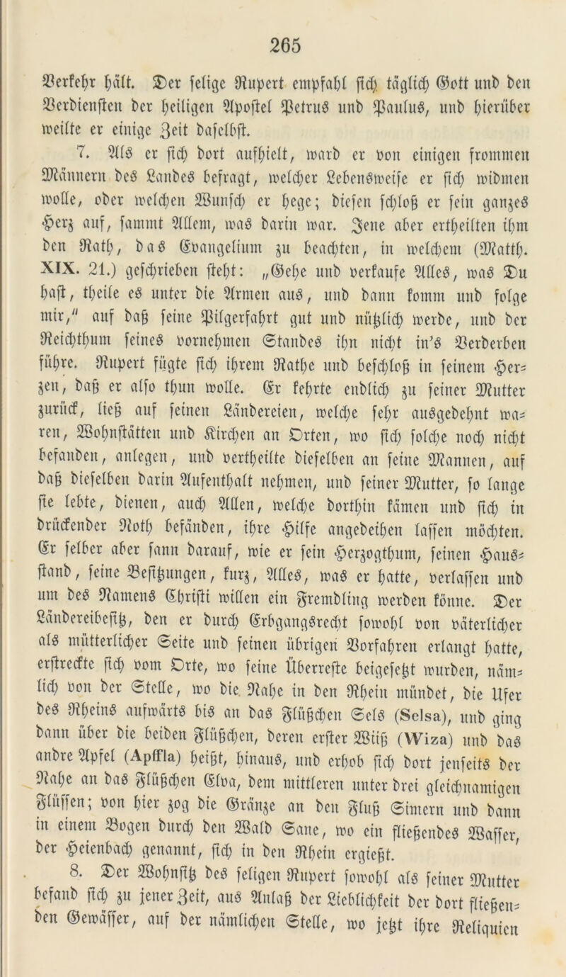 23crfefyr fmit. $)cr felice CRupcrt entpfa^t ftd) tdglicj) ©ott unb ben 23erbienften bcr fjeiligen Sipoflei f]3etruS unb Cpaulu^, unb ^teru6er tneiite er einige 3?it bafeibft. 7. 9US cr ftd) bort auffueit, tuarb cr non cinigeu fromntcu fMnnent beS Canbc^ befragt, tueid)er CebeuStneife er ftd) toibnten tnoiie, ober tucfdjen SBunfd) cr f;ecjc; biefen fd)iof) er fein gan$eS *§>erj anf, fammt 5lttem, tuaS bartn tuar. %?x\t aber ertffeiiten iifm ben Hatj>, baS (Snaitgeliunt gu bead)ten, in tueld)em (£0?attf;. XIX. 21.) gefdfrieben ftei)t: „©ei)e unb nerfaufe 5lUe^, tnaS 2)u bafl, tfyeiie eS unter bte 9irnten auS, unb bann fomm unb foige ntir/' anf ba§ feine fptlgerfafyrt gut unb nitjaitd) tuerbc, unb bcr 9ieid;tf>um feine^ nornefjmen ©tanbeS t&n nid)t inJS 23erberben filare. Diupcrt fugte ft<$ iftrem Hatfte unb befcfjtofj in fetnem &er* $««, *>afe er atfo ti)un tuoiie. @r fef;rte enbitd) §u feiner Culter jurud, (ieB auf fetnen Sanbereien, tucid)e fef)r auSgebefwt tua* ren, 2Bo$nftdtten unb $trd)en an Drten, tuo ftd; fo(d)e nod) nid)t befanben, antegen, unb nertyeiite biefelben an fetne ORannen, auf bajj btcfelbeit barin 9fufentf)ait nefjmen, unb feiner 2Rutter, fo lange fie Iebte, bienen, aud) 3UIen, tuefd)e bortyin fctmen unb ftd) in brucfenber 9?oti) befdnben, if)re *^iifc angebetfjeit laffen mbdjten. ®r feibcr aber fanu barauf, tuie er fein #er$ogt&um, feinen #auS* Panb, fein e 23eftfcungen, fur$, 2lHe$, tuas cr fcatte, neriaffen unb unt beS HarnenS ©foriflt tniden ein grembttng merben fonne. $)er Sdnbereibejttj, bett er burd) (SrbgangSrecbt fotuobt non ndtcriid)cr ai$ mutteriictyer ©cite unb feinen ubrtgeti 93orfaj>ren erlangt tyatte, erfirccfte ftd) oont Orte, tuo feiite itberrcftc beigefe^t tuurben, nant- iid) non ber ©tcUc, tuo bie. Habe in ben Styein mfinbet, bie lifer beS OibeinS auftudrts bis an baS gtfig$en ©efs (Sclsa), unb ging bann uber bie beiben glu§<$en, beren erfier SBiig (Wiza) unb baS anbre 5tpfei (Apffla) beift, binauS, unb erbob ftd) bort jenfeitS ber 9tai)e an baS giu^en (Sina, bem mittieren nuter bret gictdmamigen giitffcn; non bfer ^og bie @rdn$e an ben giufe ©interit unb bann in einent 23ogen bttrd) ben 2Baib ©ane, tuo ein flic&cnbcS SBaffer, ber &eicnbad) genannt, ftd) in ben Hbein crgtefd. 8. ®cr 2Boi)nft^ bcS feiigen Hupert fotuobl ais feiner dKutter befanb ftd) §u jener 3eit, auS bcr 2icbiid)feit ber bort (liegeu^ ben ©etudffer, auf ber nam lichen ©tette, tuo jc^t ii)re Heliquien