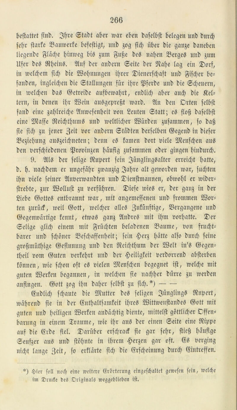 beftattet ftitb. 3bre ©tabt aber n>ar eben bafetbfl betegen unb burd; febr flarfe ©auaerfe fcefejiigt, unb pg ftd; uber bte ganp baneben tiegeitbc glddje f)tm»eg bt§ prn gufse bc8 nat; en 23erge$ unb pm Itfcr beS tftbeinS. 5luf ber aubcru ©eite ber 9iab;e lag etn 3)orf, tu metd;em ftcfy bte S&obnungett if;rer £>ienerfd;aft uub gifd;er be* fanben, iitgteid;en bie ©tattungen fur if;re $ferbe uub bte ©d;euern, iit metd;en bas ©etreibe aufbetratjrt, enbtid; aber aud) bte $el* tern, iit beueu it;r SBein auSgepre§t marb. 5ln beu Drteit fetbft fanb eiite §al)treid)e 9tnroefenbeit oon Seutcit ©tatt; c8 flofj bafebbft eiuc 2ftaffe CReid;t£;unt§ unb mettticber SBitrben pfammen, fo ba§ fte fid; p jeitcr 3^ *>or anbern cStdbten berfetbeu ©egettb in biefer 33ejiebung au$pid;neten; bentt c8 fanteit bort oiete 9J?cnfd;en auS beit berfd)tebenen fprooinpn bduftg pfammen ober gingen biuburcb. 9. 3118 ber felige Nuperi fein 3&ngting§a(ter errcid;t fyatte, b. b- ttatbbem er ungefd£;r $roan$ig 3abre att gemorben mx, fud;teit ibn t>ielc feiner 3tnoermanbten unb 2>ienffrnannen, obmobt er miber* firebtc, pr SMufi p oerfitbren. 2)iefc mieS er, ber gan$ in ber Sicbe ©otte8 entbrannt mx, mtt angemeffenen unb fromnten 2Bor= ten pritcf, meit ©ott, u>etd;er atlcS 3ufunftigc, 33ergangene unb ©cgenmartige fennt, etiraS gan$ 3lnbre8 mit it;m oorf;attc. 2)er ©etige gtid> einent mit $riid;ten belabenen 23aume, Ooit fntd;t- barer uub fcbbner 93efd>affenf>eit; fein «fperj atfo burd; fcinc gro§mittbige ©eftnnung unb beu $tcid;tbum ber SBelt in’8 ©cgcn* tfjeil ootn ©uten oerfcbrt unb ber $eiligfeit oerborrenb abfterben fbmten, «oie fd;on oft c8 oieten 2ftenfd;eit bcgegnet ijt, metd;e mit guten SBerfen begautten, in mctd;en fte nad;t;cr burre p merbcn anftngen. ©ott pg ibn baber fetbft p fid;.*) ©itbtid; fd;aute bie 2Kutter be8 fetigen 2$ngting8 Otipert, mdbrenb fie iit ber ©ntbattfamfeit ibreS 2Bittmenftanbe8 ©ott mit guten uub betligen 2Berfcit aubdoftig bientc, mittetjt gbttticber Dffett* barung in ement £raume, mie if;r au8 ber eincit ©cite eiite Ottppe auf bte ©rbe ftet. SDaritber crfd;racf fte gar febr, fiicft b^uf^9e ©eufpr ciuS uub ftbbnte in ibrcm §ergen gar oft. oerging nicbt tange 3eit, fo erfldrte fid; bie ©rfdieimtng burd; ©iittreffen. *) £>fev foti nod) einc ireitcre Srortcruitg cingefcfiattet gcu^cfcn fctit, WcTcbe iin SDnufc bc8 Originale lueggebltebeit ift.