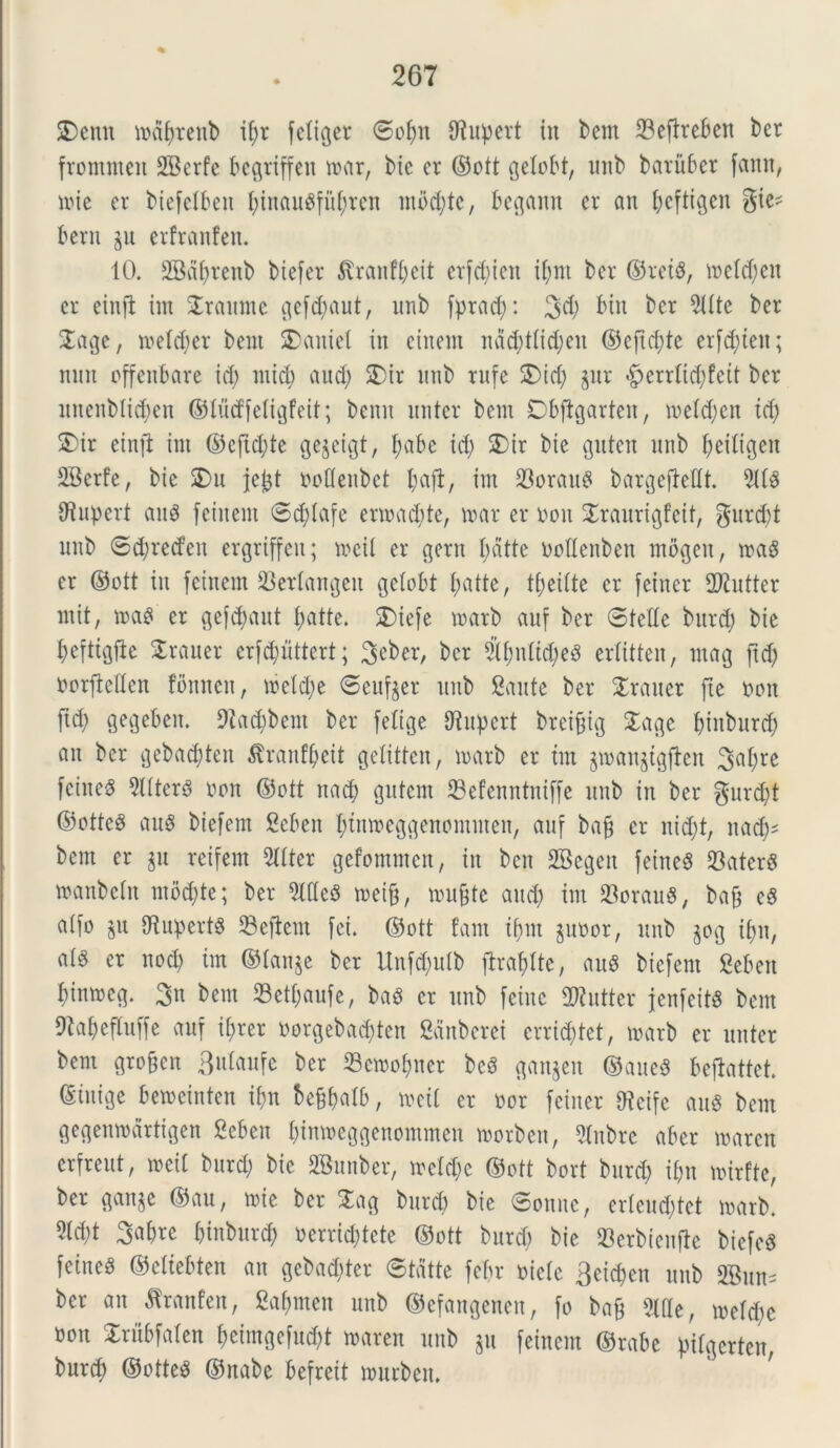 SDcmt tnafjrenb if)r fetifer ©ofm 97npcrt in bent 23effreben ber fromnten 2Berfc begriffen tuar, t>ic cr ©ott gelobt, unb batitber fann, tnie er biefclbeu l;inau$fu()ten mbd;tc, begann er an t;cftigen gte^ bent p erfranfen. 10. 2Bat;renb biefer ^ranf^eit etfd;iett i(;nt ber ©reis, metd;cn cr cinft im Sraunte gef^aut, unb fyracf): 3d; btn ber 9ttte ber $age, n>eld)er bent SDaniet in ctncnt nad;ttid;en ©cftd;te er[d;ten; mut offenbare id; mid) and; SDir nnb rufe £)id; pr <fperrtid;feit ber nnenblid;en ©ludfetigfeit; benn nntcr bent Obfigarten, tnetd;cn td; S)ir einft im ©cfid;te gepigt, fyabe id; £>ir bie guten nnb (;ei£i^eit SBerfe, bie 2)n jejjt uoflenbct l;afl, im Sorani bargejMt. 91(3 (Jiupert au3 feinent ©d;(afe ertnad;te, tuar er non Sraurtgfeit, gnrd;t nnb ©d;recfett ergriffen; tncil er gern battc nollenben mbgen, tna3 er ©ott in feinent $er(angett gctobt (;atte, t(;ei(te er feincr 2ftutter mit, tna3 er gefcfyaut l;atte. 3)iefe tnarb auf ber ©tcttc bnrd; bie f>ettiv3fie traner erfcpttert; 3^ber, ber $()n(td;e3 erlitten, ntag ftd; norfMcn fonncn, tnc(d;e ©cttfpr nnb gaute ber Sratter fte nott ftd; gegeben. 9?ad;bent ber [elige tJiitpcrt brcifjig Sage fytnburd; an ber gebad)ten 5\ranfi;eit geXitten, tnarb er tm pjaupgfien 3a(;re feineS 9l(ter3 non ©ott nad; gutcnt ©efenntniffe nnb in ber gurd;t ©ottc3 au$ btefem Sebett tytitroeggencmmen, auf bafj er nid;t, nadj^ bent er p reifem 9ttter gefommen, in ben SBegett feineS 93ater8 mattbein mod;te; ber Mc3 tneifj, tnufjte and; im 33orau$, bajj e3 aifo p (RupertS 93eftem [ei. ©ott fam iftnt pnor, nnb pg if;u, at§ er nod; im ©tanp ber Unfd;utb [tracte, au3 bicfent £eben Itinmeg. 3n bent 23ctf;aufe, ba$ cr nnb feittc 2Kutter jcnfeitS bent ftafyefluffe auf it;rer norgebadjten ganberei crrid;tct, tnarb er nntcr bent gro&cn Btrtaufe ber 23etnofjnet bc3 ganpn ©aue$ beflattet ©inige betncinten ifm be&balb, foeti er nor feincr tKcifc au$ bent gegenmartigen Sebeu bintoeggenommen tnorbeu, 9lnbre aber tuaren erfreut, tneil bnrd; bie SBunber, trc(d;c ©ott bort bnrd; it;n tuirfte, ber ganje ©au, tnie ber Sag burd; bie ©ottne, ertcnd;tet rnarb. M)t 3abre binbnrd) oerrid;tete ©ott burd; bie 33erbienftc bicfeS fetneS ©etiebten an geba^ter ©tatte feftr niete geicben nnb 2Bun^ ber an ^ranfen, 2at;mcn nnb ©efangenen, fo ba§ Me, metd;c non Srubfafen f)cimgefnd;t tnaren nnb jn feinem ©rabe pifgcrten, burd; ©otte^ ©ttabe befreit tnttrben.