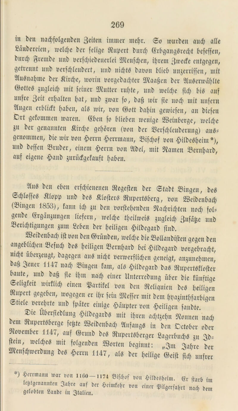 in ben uad;folqenbett imnter mef;r. @o wurbeit and; ade Sauberctcn, iocld;e bcr fetuje dtupert burcl; (Srbgang8red;t befeffen, burd) Srentbc nnb nerfcfyiebeuerlei dftcnfcfyen, ifyrem 3mecfe cntgegen, gctrcnnt uiib nerfd;leubert, unb nid;t$ banon Micb unjerriffen, mit 5tu8naf)me ber £ird;c, moriit norgebad;tcr 2Raa£en bcr 2lu$ern>d&fte ©otte8 gin^Icid; init fctncr SKutter ru(;te, unb tneld;e ftd; bis auf unfre 3c»t erf;alten l;at, unb jtnar fo, bafj mtr (te nod; init unfcrn ^Ui]eit crblicft f;abeit, al$ tntr, noit ©oft baetit gemiefeit, an btefett Crt gefommen mareit. (Sbeit (o btieben tnenige SBctnbcrge, mcldje jit ber genamtten $ird;e gefyoreit (non bcr 33erfd;leuberung) au#? genomntett, bic mir noit §errn ©errmaun, 33ifd)of non ©itbc^eim*), unb bcffen ©ruber, eincnt £errn non 2lbel, mit dtamen ©ernfjarb, au( etgene &anb gurucfgefauft l;aben. bcn et)eu erf^ienenen dtegeflen ber ©tabt ©ingeu, be# ©cfyloffe# «fltopp unb be# $tofier# 9tupert#berg, non SBeibenbad; (^Bingen 1853), fann id) §u ben norfietyeuben 9tacX;rid;teu nod; fol? genbe (Srgan$ungen Itefern, meld;e tt;cihnci# juglcid; 3ufdjje unb ©eric^tigungen gum Sebett bcr $etftgen £t(begarb ftnb, SBeibenbad) ifl non ben ©riinben, meid;e bie ©odanbiften gegcn ben angebltd;en ©efud; be# (jeiligen 33ernt;arb bci £itbegarb norgebrad;t, nid;Mtber$eugt, bagegeit au# nid;t oennerf(id;cn geneigt, angune^men, ba^ 3ener 1147 uad; ©ingeu fam, al# fciibegarb ba# Otupert#flofter baute, unb bafj fte it;m nad; eincr Unterrebmtg uber bie funftiqe ©eiigfeit tnirftid) einen ©artifel non ben SReltquien be# beiligeit ^upert gegeben, tnogegen er i$r fetu 2Kcffcr mit bem t;t)agintf;farbiqen Sttele nerebrte unb (pater einige £aupter non «etCigen fanbte. ’ $>te Ubcrjteblung fcitbegarb# mit tyreu ad;tge(m ftonnen nad) bem dtupert#berge fc^te SBeibenbad; Kufangg in ben October ober 9?onember 1147, auf ®runb bc# Kuperttbcrger Sagerbud)# m 3b? Item, incld;e# mit folgenben SBorten bcginnt: „3m <*abre bcr 2Renf<$»erbung be# $errn 1147, al# bcr l;eilige ©eifl ftd; unfrer *) ferrmatt“ war i»«o-ii74 «ifoof non *«be«$elm. (Er ftarb tm c^tgcnamiteit Sa^re auf ber ^eimfetjr non efncr 5pUger(a^rt nacb bem gelobten Sanbe in 3talien. C