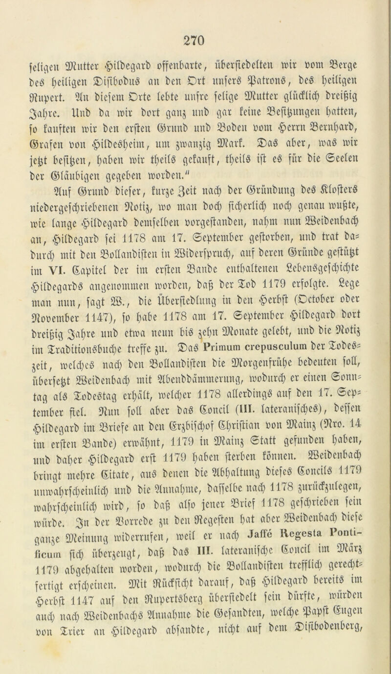 feligett SWuttcr #ilbcgarb offenbatrte, uberftebelten mit nom 33erge beS peiligen SMftbobuS cm ben Drt unferS f]3atronS, beS peiligen fftupert. 5lu biefent Orte lebte unfrc felige 2Jiutter giitdlid) brcipig Sapre. Unb ba mit bort ganj unb gat feine Seftljungen patten, fo fauften mit bctt erflen ©rttnb unb 93oben nont <£>etnt 23ernpatb, ©rafen non «g>Ubc^I>eim r unt $man$ig Tlax f. £)aS aber, in a 6 nur jejjt beftpcn, pabett mit tpeilS gefauft, tpciis ifi eS fur bie Seelen ber ©Idubigen gegeben morbeit. 5(uf ©runb biefet, furje 3eit n<tcp ber ©titnbung beS SllofierS niebergefcpriebencn 9ioti§, mo man bocp ftcperlitp nod) genau inulte, une (ange &ilbegarb bemfelben norgefianbeu, napnt nun 2SeibenbacJ> an, #ilbegarb fei 1178 ani 17. September geflorben, unb trat ba- burd) mit ben Manbiften tu fffiiberfptud), auf bcrcn ©riutbc gejlufct im VI. ©apitel ber im erflen 23anbe eutbaltenen 8eben$gefcpi(pte $ilbegarb§ angenommen rnorben, baj$ ber Xob 1179 crfoigte. 8ege man nun, fagt 2B., bie llberftcbhtug in ben «£)etbfl (October ober 97onember 1147), fo pabe 1178 am 17. September fcilbegarb bort breijjig Sapre unb etma ncun bi$ $epn bonate getebt, unb bie 9loti$ im £rabition$bu(pe treffe ju. 3)aS Primum crepusculum ber XobeS^ jcit, metd)eS uad) ben SBoDaubifien bie SWorgenfrupe bcbcuteu fott, itberfept 2Beibenbacp mit 5lbenbbdmmerung, moburd) er eiuen Sonus tag a(S £obe3tag erpdlt, meld)er 1178 allerbingS auf ben 17. Scp= tember fici. 9tutt foii aber baS ©ottcil (III. laterauifcpeS), beffeit •fpilbegarb im S3riefe an ben ©rjbifcpof ©ptiflian non 2Rain§ (9lto. 14 im erflen 23anbe) ermdpnt, 1179 in SRainj ©tatt gefunben paben, unb baper #ilbegarb erfl 1179 paben fterben fbnnen. SBeibenbacp bringt mepre ©itate, auS bencn bie Slbpaltung biefcS ©onciis 1179 uittnaprfcpeinlid) unb bie 5lnuapme, baffeibc uad) 1118 §urucf§uicgen, roaprfcpeinlid) mirb, fo bag alfo jener 23rief 1178 gefd)ticben fein murbe. 3n ber 23orrebe &u ben Utegeflen pat aber 2Beibenba<p biefe ganje aWeinung miberrufen, meti er uad; Jaffe Regesta Ponti- ficum ftcp fiberjeugt, bap ba« III. lateranifcpe ©oncil im ORar* 1179 abgepalten morbeit, moburd) bic 23o(iaubtflen trefflid) gcred)t= fertigt erfcpeinen. SWit ftucfjlcpt barauf, bafc ^ilbegarb bereits im £erbfl 1147 auf beit OlupertSberg uberftebelt fein burfte, murbcit aud) uad) 2Beibenbad)S «nuapnte bie ©efanbten, melcpe ?apfl ©ugen non Xtiet an &ilbegarb abfaubtc, nid)t auf bem £>iftbobenbetg,
