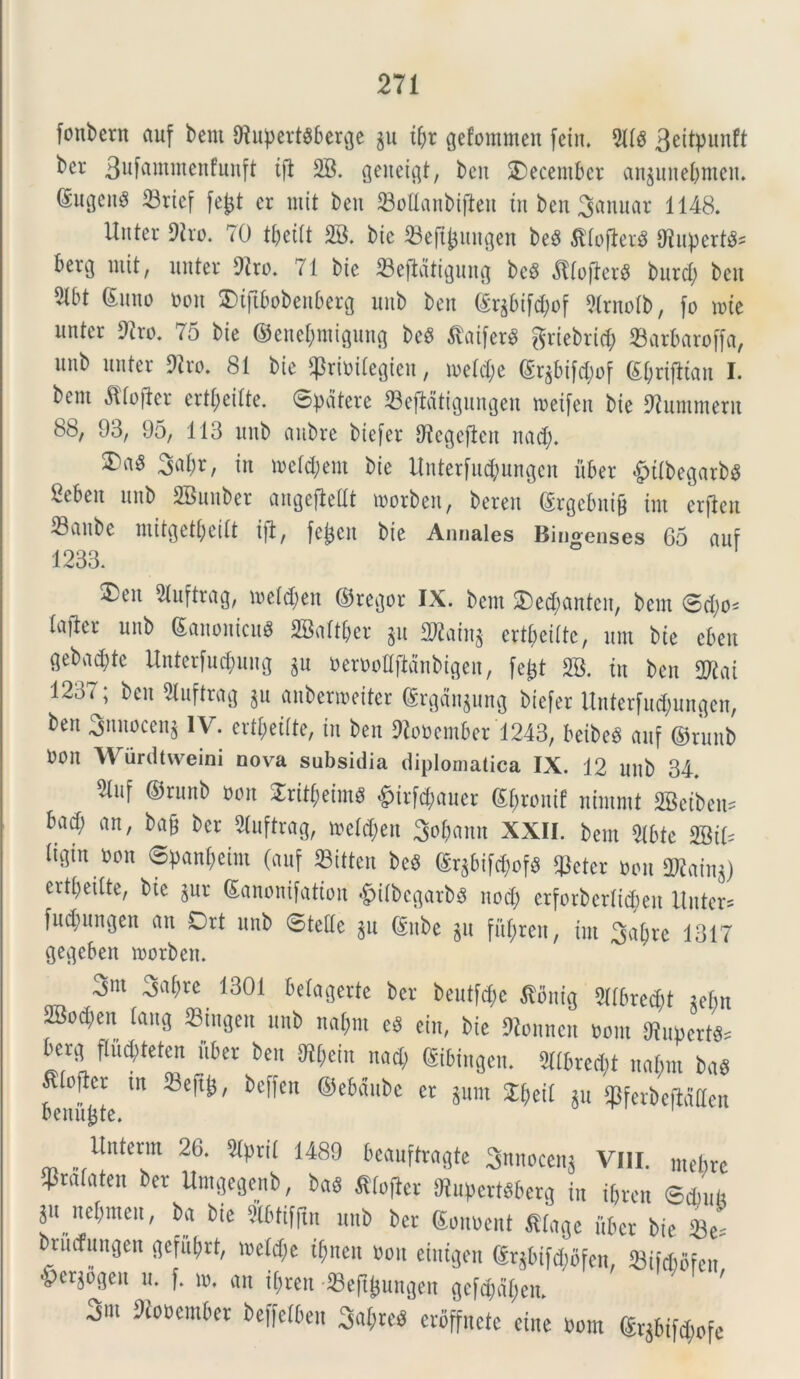 fonbent auf bem {Hupevt$6crcje gu ifyr gefommen fein. 51(5 3e^Pun^ ber 3uf®ttiincnfunft tfl 28. genent, beit december anjnnebmen. ®ugcn§ 23ricf fefct er mit ben ©ottanbtflen tn ben Manuar 1148. Unter 9ho. 70 tpetlt 28. bic 23eftfcungen be6 fllofterS ffiupertt* berg init, nuter 9tro. 71 bte 23efldtigung be$ dllofter# burd) ben 2tbt ©uno non £)tftbobenberg unb ben ©r$bif$of 2lrnolb, fo tote nnter 9?ro. 75 bie ®enef;ntigung beS $atfer$ griebrtd? SBar&aroffa, nnb nnter 9tro. 81 bie ^rioilegieu, ioeld)e ©rgbif^of ©prifltan I. bem «Rfofler ertljeilte. ©patere 23eftatigungeu toeifen bie SRummerit 8b, 93, 95, 113 nnb aubre btefer Utegeften nad). £>«3 3abr, in mcld;em bie Itnterfncpnngcn iiber &tlbegarbs Seben nnb 2Bnuber angefMt toorben, beren ©rgebnig int erfien Saube mitgetbeitt ift, fcjjcit bie Annales Bingenses 65 anf 1233. ®eu 21uftrag, loeldjen ©regor IX. bem 2)ed)anten, bem ©d)0' laficr unb ©anonicuS 2Baltber gu 2^ain§ ert&ei(te, um bte eben gebadjtc Unterfucpuug jn oeroolljidnbigen, fefet 28. tn ben 2Rai 1237; ben Sluftrag $u anbermeiter ©rgdngung biefer Uuterfudjungen, ben 3iuiocen^ IV. ert^etlte, tn ben Oioocmber 1243, beibeS anf ©runb Oon Wurdtvveini nova subsidia diplomatica IX. 12 nnb 34. 21uf ©runb oon £rtt$etm$ $trfc$auer ©fjrontf nimrnt 28etben= bad; an, bafc bcr 2luftrag, meld;en So^ann XXII. bem 9Ibte mu ligin oon ©pan^eim (anf «itten bc$ ©rgbifaof* q^eter oon OKain$) ertpeilte, bie jur ©anonifatton «gjilbcgarbS nod; erforberlttpen itnter= fud)ungen an Drt unb ©telle §u ©ube §u fit^ren, int 3al;re 1317 gegeben roorben. 3m 3af)re 1301 belagerte bcr beutf^e ^ontg 21tbred?t iebn 2Bod;en lang 23iugen unb napnt e3 ein, bie Oionncit oont 9tupert«s berg ffu^teten iiber ben ^ein nad; ©tbtngen. 511bred;t nabm ba$ feui^te m 23e^/ bC^Cn @e6(![ui)C Cr pm %^[[ ¥fw&«Wen Unterm 26. 51pril 1489 beanftragte 3nnocen$ VIII. metire $ralaten ber Umgegenb, ba$ ^tof^er ftupcrttberg in ibren ©dmb ju nebmeit, ba bie Slbtiffin unb bcr ©onoent $lage iiber bie 23e= brucfungen geful;rt, ioetd;e triten oon eiutgen ©r^bifd;bfen, 23ifd)bfeu <pcrgogeu u. f. to. an ipreit 33eft^ungen ge[d;dl;eit. 3m ^em6er Nettcn 3aM crbffncte cute oom ©r5bifd;ofe