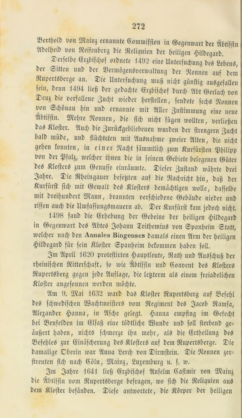 23crtf)o(b bon aKoing ernunntc ©ommiffton in ©egenmart ber fetiffln 2ibeif>ctb bon ^etfcnbcrg bie SReKquien ber beiligen #ifbegatb. SDcrfdbe (Srjbifcbof orbnete 1492 eine Unterfucpung be* Sebent, ber ©itten ltnb ber 23erntflgen8betmaltung ber ftonnen auf bem dtupertPberge an. SDie Unterfudmng mufj ni^t gunflig auggefailen fetu, benn 1494 iief ber gebacbte (Sr§btfrf;of burd; 2lbt (55erlacf; bon bic »«fattene 3ud;t nncber berfMen, fenbete fed;S SRonnen bon 0d;bnan I;tn unb ernannte mit 2Wer 3ufJimmung eine nene ^btifftn. 2)iebre 9tonnen, bie ftd; nid;t fugen modten, bediefcen ba^ $lofter. 2iud) bie 3nrucfgebiiebenen nntrbett ber ftrengern 3ud;t balb inube, unb fliid;tcien mit 2Iu«nabme jtueicr 2Wten, bie'nid;t gefmt fonnten, in ei ner 9M;t fdmmtli<b $um ^urfurjten P;iiipp boit ber SPfaI$, meid;er if>nen bie in [eineut ©ebietc beiegenen ©iiter beS $tofier$ $um ©enuffe einraumte. SDiefer 3uflanb mabrte brei 3ai)re. SDie St&eingauer befejjten anf bie 9?ad;rid;t bin, bajj ber ^nrfitrjt ftd; mit ©emait bcd tfloflerg bemac&tigen mode, baffetbe mit brcibunbert 2Rann, brannten berfcbiebene ©ebdubc niebcr unb riffen and) bie UmfaffungSmauern ab. SDer tfurfurft fain jebod; nid)t. 1498 fanb bie ©ri;cbung ber ©cbeine ber f;eiligen £ilbegarb in ©egenmart beS 21 btcS 3of;ann S£titf;emiu$ bon ©panfmim @tatt, metd;cr nad; ben Annales Bingenses bamalS einert 2(rm ber beiligen «£)iibegarb fur fcin ^lofter ©panf;eint befomnten baben fod. 3*n dprii 1620 proteftirten ^anpttente, Diatf) unb 2tu«f<bufj ber rf;einifd;en 07itterfd;aft, fo mie Sbtifjin unb ©onbent be3 tiofkrS dtupcrtdberg gegcit jebe dnfiage, bie lefcterm ai8 einent freiabeiid;en 3dofter angefonncit mcrben ntod;te. drn 9. 3Jtai 1632 marb baS ^fofier 9lupert8&erg auf 23efebl bc3 fd;mebifd;eit SBacbtmei{ier8 bont diegiment beS %acob dtamfa, 2llejauber ©anna, in 2ifd;e gelegt. <£>anna entpftng irn ©efed;t bei 23enfelben int (Slfajj eine tbbtltd;e 2Bnnbe unb foti flerbenb ge* aufert baben, ntd;t$ fd;nter$e ii;it mei;r, ais bie ©rti;eiiung be$ 23efef)ie$ §ur ©indfd;erung be£ $foficr8 auf bem Dinpertbberge. SDie bamaligc Dberin mar 2Inna £erd; bon SDirmftein. SDie dtonnen $er= ftreuten ftd; nad; ©oin, SWainj, 2ujemburg u. f. m. 3m 1641 liejj ©qbifd;of 2lnfelin ©aftmir bon 997ain§ bie 21btif|tn bont Oinpert^berge befragen, mo ftd; bie dieiiquicit auS bem 5dofter befditben. SDicfe antmortete, bie ^brper ber i;eiiigcit