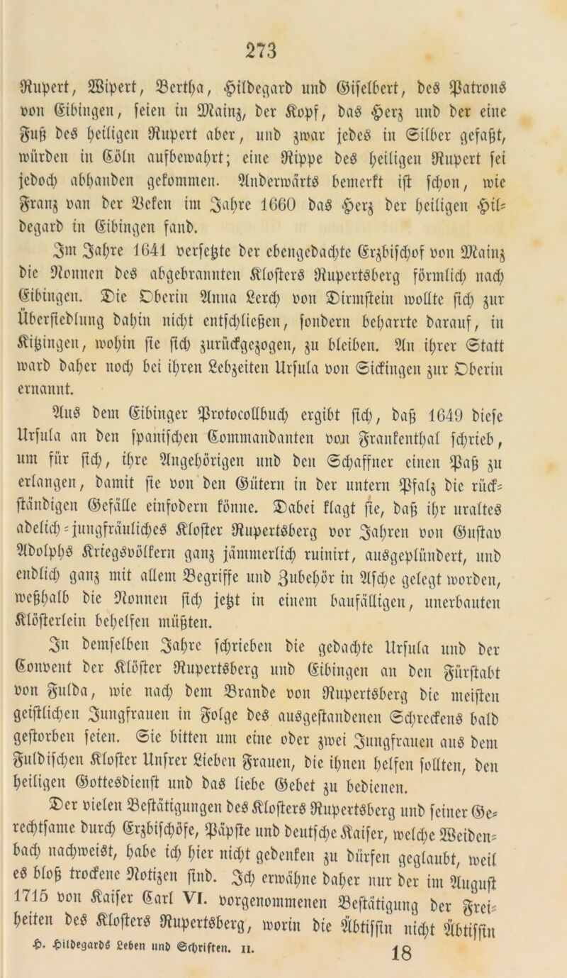 Ofupert, SBipert, 33ertf;a, £)tlbegarb unb ©tfetbert, bc$ $atron$ non ©ibtngen, feieu in 2)taing, ber ^opf, baS £)er^ unb ber eine m Ijetltgcn tRupcrt aber, unb $tnar jcbeS in ©ilber gefajjt, nnirben in ©btn aufbcma^rt; eine Ofippe beS ^eiligen fflupert [ei jcbod; abpanben gefommen. 2lnbenndrtg bemcrft i|t fd;on, me gran§ nan ber 93cfen int 3af>re 1660 baS &cr§ ber l;ciligeit $iU begarb in ©ibingen fanb. 3nt 1641 nerfefcte ber cbettgebadde (Sr^bifd;of non 2Kain$ bte 9tonnen be£ abgebranntett &'(oftcr§ OiupertSberg fdrm(id) nad; ©ibingctt. Oie Dberin Sitita 2crd; non Oinnfteiu modte ftd; §nr Uberftebhtng bapin nid;t entfddiefjen, fottbern beparrte barauf, in tfi&ingen, inopin fte ftd; aurutfge^ogen, ju bteiben. 5tn d;rcr ©tatt marb baf>er itod; bei il;ren fiebjeiten Urfula non ©idingen §ur Oberin ernannt. 9lu$ bent ©ibinger $rotocot!bud; ergtbt fid;, bafc 1649 bicfe Itrfnla an ben fpantfcpen ©ommanbanten non granfentl;al fd;rieb, nm fur fid;, if;re 9litgel;brigen nitb ben ©d;affner cincn *pafj jn erlangen, bamit fte non bctt ©litem in ber untern $Pfat$ bic rucfs jlanbigen ©efdfle einfobern fbnne. Oabet ftagt fte, bajj it;r uralte$ abetid; quugfrdulid;eS ttofter {RuperiSfcerg nor 3af;ren non ©njfan 5tbotpt;S tfrieg$nfl(fern gan$ jdntmerlid; ruinirt, auggeptunbert, unb enblid; gan$ m it aflem 23cgriffe unb 3ubeI;or in 21fd;e gclegt inorben, toc§f;a(b bie Dionnen ftd; jefct in ciuent baufalligcu, unerbauten SKoflertein bet;e(fcn musten. 3« bemfetben 3af;rc fd;ricbcn bie ^cbad;tc Urfula unb ber Soitnent ber $Ibfter 9fupert$berg unb ©ibingcn an bctt gurftabt non gutba, tnie ttad; bent 23ranbe non tflupertSberg bic nteijleu geifHidjen Sungfrauen in golge beS auSgeflanbenen ©d;rcden$ batb gefiorben feien. ©ic bitten unt eine ober $tnei Sungfrauen M bent gu(bifd;en tfloffer Unfrer Sieben grauen, bie if;ucn betfcn foUtcn, ben I;eiligett ©otteSbicnft unb baS liebe ©ebet §n bebienen. Oer nielen 23ejMtigungen be$ ttojlerS ftupertsberg unb feiner ©e* recptfame burd; ©r§bifd;bfe, $dpfle unb beutfae flaifer, metd;c SBeibcn; bad; nacptneist, t;abe id; bier itid;t gebcitfeit $u burfen gegtaubt, mcit eS btoji trodene 9ioti§en ftnb. 3d; enndl;rte bal;er nur ber int 5lugufi 1715 13011 ^ai^er ®arl VL »orgenontntenen S3eftdtigung ber gret* l;eiteu be$ $Iofier$ ^upert^berg, tnoritt bie Sbtiflln nid;t Sbtifjln ■^il^egarDS Ccben unt) @c|}riften. n.