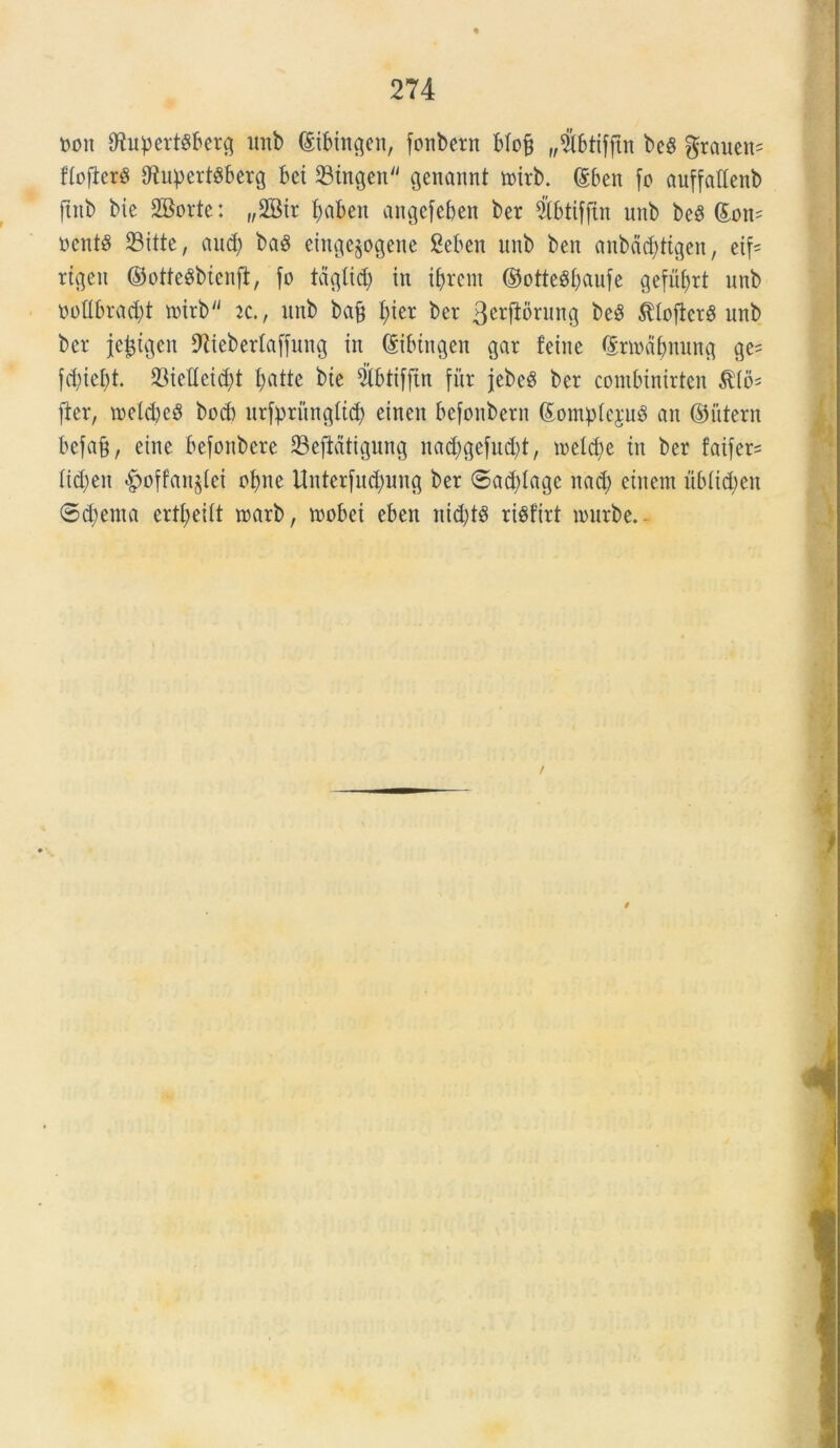 non OJupertSbetg unb dtbingen, fonbent blofj „#btifftn beg groucn^ ffoflerS 9tupert$berg bci SStngcn^ genannt toirb. @ben fo auffatlenb ftttb bie SKorte: „2Bir fyaben angefeben ber 2Mfftn unb be8 (£on= nentg SBitte, and; baS eingejogene Seben unb ben anbdddtgen, eif* rtgeit ©otteSbtenjl, fo tdgtid) in i^reiu ©otteSbaufe gefutyrt unb oodbradjt nnrb k., unb bafj I;ier ber 3crftbrung beg $Iofkr$ unb ber jefctgen 9ltebertaffung in (Sibtngen gar feine Qsrmabnung ge= fd)iei)t. 23ieUcid;t fyattc btc ^tbtifftn fur jcbeS ber combinirten fter, toeldjeS bod) urfprungtic^ cinen befonbern (Eomp(e$u8 an ©iitern befa§, etne befonbere 23efldtigung nad)gefu$t, incidue tu ber faifer* Iict)en «£>offan§Iei obne Unterfucfyung ber 6ad)Iage nacb etnent ub(td;eu ©d;ema ertl;ei(t roarb, trobei eben nid)t8 ri^firt irurbe. /