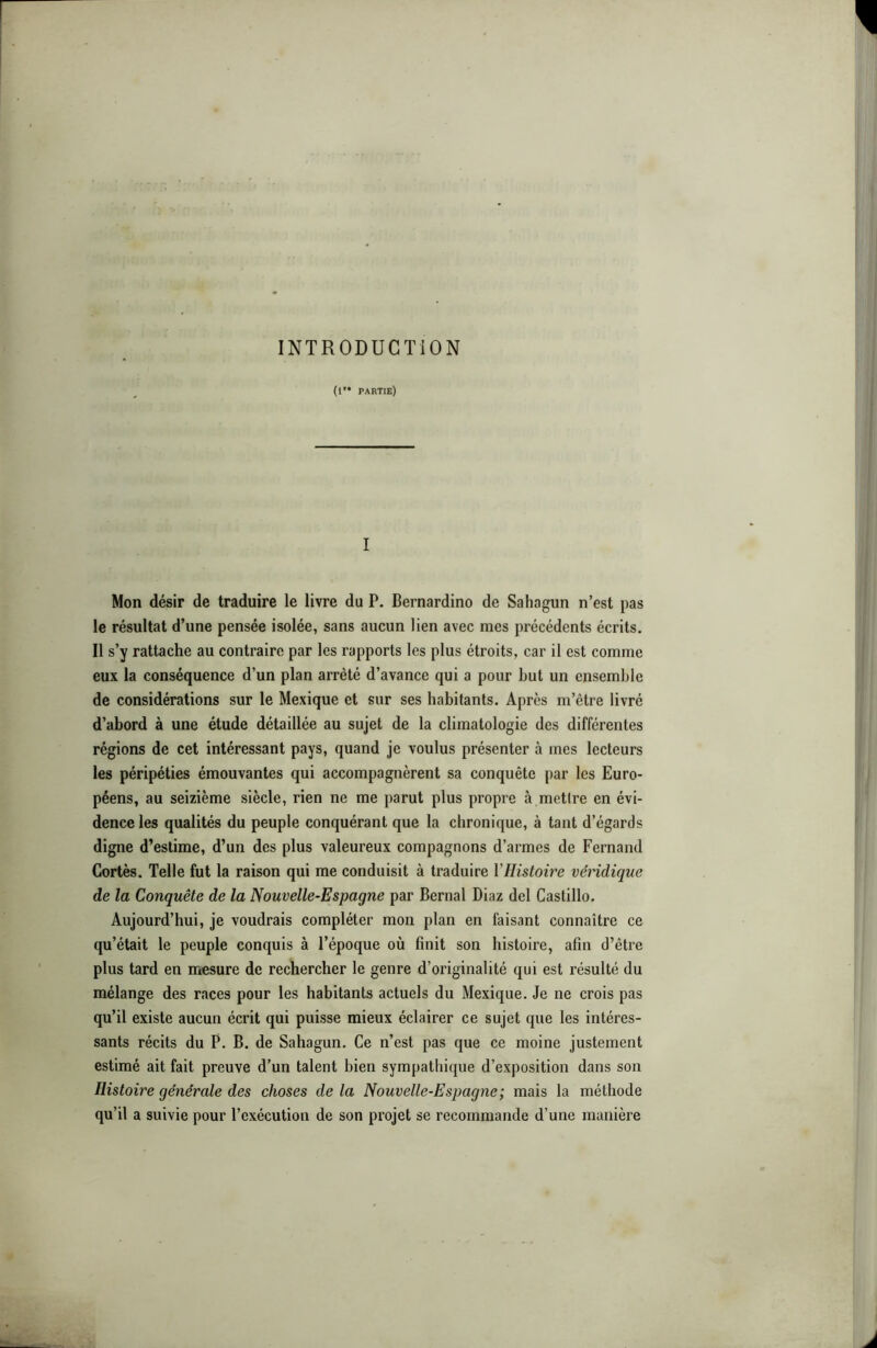 INTRODUCTION (1” partie) I Mon désir de traduire le livre du P. Bernardino de Sahagun n’est pas le résultat d’une pensée isolée, sans aucun lien avec mes précédents écrits. Il s’y rattache au contraire par les rapports les plus étroits, car il est comme eux la conséquence d’un plan arrêté d’avance qui a pour but un ensemble de considérations sur le Mexique et sur ses habitants. Après m’être livré d’abord à une étude détaillée au sujet de la climatologie des différentes régions de cet intéressant pays, quand je voulus présenter à mes lecteurs les péripéties émouvantes qui accompagnèrent sa conquête par les Euro- péens, au seizième siècle, rien ne me parut plus propre à mettre en évi- dence les qualités du peuple conquérant que la chronique, à tant d’égards digne d’estime, d’un des plus valeureux compagnons d’armes de Fernand Cortès. Telle fut la raison qui me conduisit à traduire VHistoire véridique de la Conquête de la Nouvelle-Espagne par Bernai Diaz del Castillo. Aujourd’hui, je voudrais compléter mon plan en faisant connaître ce qu’était le peuple conquis à l’époque où finit son histoire, afin d’être plus tard en niesure de rechercher le genre d’originalité qui est résulté du mélange des races pour les habitants actuels du Mexique. Je ne crois pas qu’il existe aucun écrit qui puisse mieux éclairer ce sujet que les intéres- sants récits du P. B. de Sahagun. Ce n’est pas que ce moine justement estimé ait fait preuve d’un talent bien sympathique d’exposition dans son Histoire générale des choses delà Nouvelle-Espagne; mais la méthode qu’il a suivie pour l’exécution de son projet se recommande d’une manière