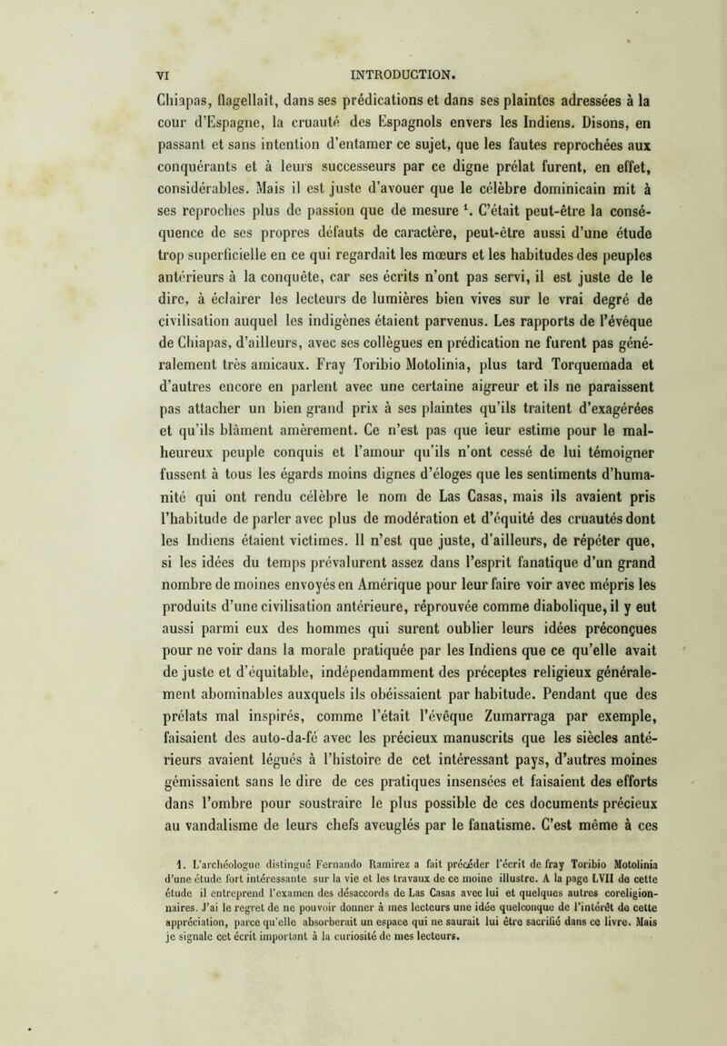 Chiapas, flagellait, dans ses prédications et dans ses plaintes adressées à la cour d’Espagne, la cruauté des Espagnols envers les Indiens. Disons, en passant et sans intention d’entamer ce sujet, que les fautes reprochées aux conquérants et à leurs successeurs par ce digne prélat furent, en effet, considérables. Mais il est juste d’avouer que le célèbre dominicain mit à ses reproches plus de passion que de mesure C’était peut-être la consé- quence de ses propres défauts de caractère, peut-être aussi d’une étude trop superficielle en ce qui regardait les mœurs et les habitudes des peuples antérieurs à la conquête, car ses écrits n’ont pas servi, il est juste de le dire, à éclairer les lecteurs de lumières bien vives sur le vrai degré de civilisation auquel les indigènes étaient parvenus. Les rapports de l’évéque de Chiapas, d’ailleurs, avec ses collègues en prédication ne furent pas géné- ralement très amicaux. Fray Toribio Motolinia, plus tard Torquemada et d’autres encore en parlent avec une certaine aigreur et ils ne paraissent pas attacher un bien grand prix à ses plaintes qu’ils traitent d’exagérées et qu’ils blâment amèrement. Ce n’est pas que leur estime pour le mal- heureux peuple conquis et l’amour qu’ils n’ont cessé de lui témoigner fussent à tous les égards moins dignes d’éloges que les sentiments d’huma- nité qui ont rendu célèbre le nom de Las Casas, mais ils avaient pris l’habitude de parler avec plus de modération et d’équité des cruautés dont les Indiens étaient victimes. 11 n’est que juste, d’ailleurs, de répéter que, si les idées du temps prévalurent assez dans l’esprit fanatique d’un grand nombre de moines envoyés en Amérique pour leur faire voir avec mépris les produits d’une civilisation antérieure, réprouvée comme diabolique, il y eut aussi parmi eux des hommes qui surent oublier leurs idées préconçues pour ne voir dans la morale pratiquée par les Indiens que ce qu’elle avait de juste et d’équitable, indépendamment des préceptes religieux générale- ment abominables auxquels ils obéissaient par habitude. Pendant que des prélats mal inspirés, comme l’était l’évêque Zumarraga par exemple, faisaient des auto-da-fé avec les précieux manuscrits que les siècles anté- rieurs avaient légués à l’histoire de cet intéressant pays, d’autres moines gémissaient sans le dire de ces pratiques insensées et faisaient des efforts dans l’ombre pour soustraire le plus possible de ces documents précieux au vandalisme de leurs chefs aveuglés par le fanatisme. C’est même à ces I. L’archéologue distingué Fernando Ramirez a fait précéder l’écrit de fray Toribio Motolinia d’une étude fort intéressante sur la vie et les travaux de ce moine illustre. A la page LVII de cette étude il entreprend l’examen des désaccords de Las Casas avec lui et quelques autres coreligion- naires. J’ai le regret de ne pouvoir donner à mes lecteurs une idée quelconque de l’intérét de cette appréciation, parce qu’elle absorberait un espace qui ne saurait lui être sacriGé dans ce livre. Mais je signale cet écrit important à la curiosité de mes lecteurs.