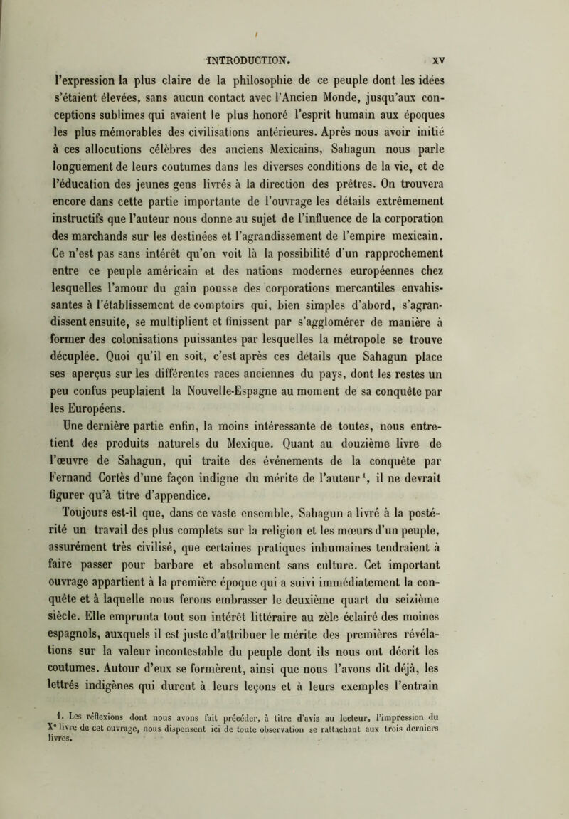 / INTRODUCTION. XV l’expression la plus claire de la philosophie de ce peuple dont les idées s’étaient élevées, sans aucun contact avec l’Ancien Monde, jusqu’aux con- ceptions sublimes qui avaient le plus honoré l’esprit humain aux époques les plus mémorables des civilisations antérieures. Après nous avoir initié à ces allocutions célèbres des anciens Mexicains, Sahagun nous parle longuement de leurs coutumes dans les diverses conditions de la vie, et de l’éducation des jeunes gens livrés à la direction des prêtres. On trouvera encore dans cette partie importante de l’ouvrage les détails extrêmement instructifs que l’auteur nous donne au sujet de l’influence de la corporation des marchands sur les destinées et l’agrandissement de l’empire mexicain. Ce n’est pas sans intérêt qu’on voit là la possibilité d’un rapprochement entre ce peuple américain et des nations modernes européennes chez lesquelles l’amour du gain pousse des corporations mercantiles envahis- santes à l’établissement de comptoirs qui, bien simples d’abord, s’agran- dissent ensuite, se multiplient et finissent par s’agglomérer de manière à former des colonisations puissantes par lesquelles la métropole se trouve décuplée. Quoi qu’il en soit, c’est après ces détails que Sahagun place ses aperçus sur les différentes races anciennes du pays, dont les restes un peu confus peuplaient la Nouvelle-Espagne au moment de sa conquête par les Européens. Une dernière partie enfin, la moins intéressante de toutes, nous entre- tient des produits naturels du Mexique. Quant au douzième livre de l’œuvre de Sahagun, qui traite des événements de la conquête par Fernand Cortès d’une façon indigne du mérite de l’auteur’, il ne devrait figurer qu’à titre d’appendice. Toujours est-il que, dans ce vaste ensemble, Sahagun a livré à la posté- rité un travail des plus complets sur la religion et les mœurs d’un peuple, assurément très civilisé, que certaines pratiques inhumaines tendraient à faire passer pour barbare et absolument sans culture. Cet important ouvrage appartient à la première époque qui a suivi immédiatement la con- quête et à laquelle nous ferons embrasser le deuxième quart du seizième siècle. Elle emprunta tout son intérêt littéraire au zèle éclairé des moines espagnols, auxquels il est juste d’attribuer le mérite des premières révéla- tions sur la valeur incontestable du peuple dont ils nous ont décrit les coutumes. Autour d’eux se formèrent, ainsi que nous l’avons dit déjà, les lettrés indigènes qui durent à leurs leçons et à leurs exemples l’entrain 1. Les réflexions dont nous avons fait précéder, à titre d’avis au lecteur, l’impression du X® livre de cet ouvrage, nous dispensent ici de toute observation se rattachant aux trois derniers livres.