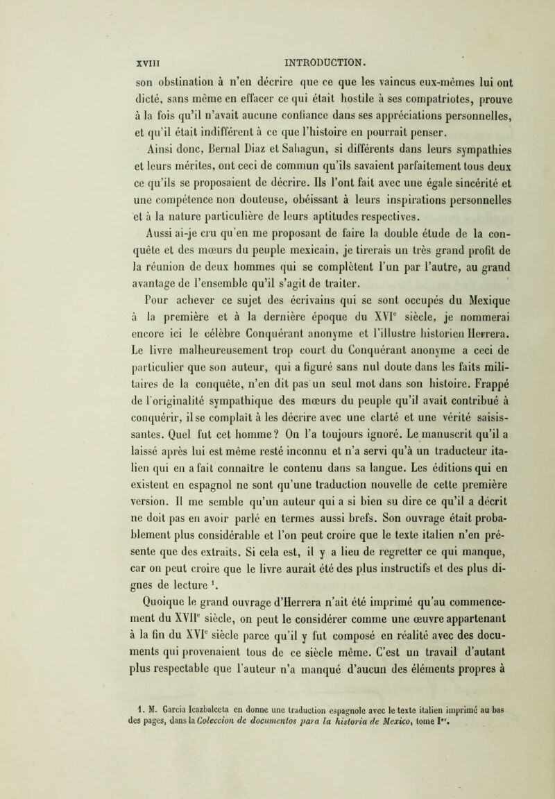 son obstination à n’en décrire que ce que les vaincus eux-mêmes lui ont dicté, sans même en effacer ce qui était hostile à ses compatriotes, prouve à la fois qu’il n’avait aucune conliancc dans ses appréciations personnelles, et qu’il était indifférent à ce que l’histoire en pourrait penser. Ainsi donc, Bernai Diaz et Saliagun, si différents dans leurs sympathies et leurs mérites, ont ceci de commun qu’ils savaient parfaitement tous deux ce qu’ils se proposaient de décrire. Ils l’ont fait avec une égale sincérité et une compétence non douteuse, obéissant à leurs inspirations personnelles et à la nature particulière de leurs aptitudes respectives. Aussi ai-je cru qu’en me proposant de faire la double étude de la con- quête et des mœurs du peuple mexicain, je tirerais un très grand profit de la réunion de deux hommes qui se complètent l’un par l’autre, au grand avantage de l’ensemble qu’il s’agit de traiter. Pour achever ce sujet des écrivains qui se sont occupés du Mexique à la première et à la dernière époque du XVP siècle, je nommerai encore ici le célèbre Conquérant anonyme et l’illustre historien Herrera. Le livre malheureusement trop court du Conquérant anonyme a ceci de particulier que son auteur, qui a figuré sans nul doute dans les faits mili- taires de la conquête, n’en dit pas un seul mot dans son histoire. Frappé de l'originalité sympathique des mœurs du peuple qu’il avait contribué à conquérir, il se complaît à les décrire avec une clarté et une vérité saisis- santes. Quel fut cet homme? On l’a toujours ignoré. Le manuscrit qu’il a laissé après lui est même resté inconnu et n’a servi qu’à un traducteur ita- lien qui en a fait connaître le contenu dans sa langue. Les éditions qui en existent en espagnol ne sont qu’une traduction nouvelle de cette première version. Il me semble qu’un auteur qui a si bien su dire ce qu’il a décrit ne doit pas en avoir parlé en termes aussi brefs. Son ouvrage était proba- blement plus considérable et l’on peut croire que le texte italien n’en pré- sente que des extraits. Si cela est, il y a lieu de regretter ce qui manque, car on peut croire que le livre aurait été des plus instructifs et des plus di- gnes de lecture L Quoique le grand ouvrage d’Herrera n’ait été imprimé qu’au commence- ment du XVIP siècle, on peut le considérer comme une œuvre appartenant à la fin du XVP siècle parce qu’il y fut composé en réalité avec des docu- ments qui provenaient tous de ce siècle même. C’est un travail d’autant plus respectable que l’auteur n’a manqué d’aucun des éléments propres à 1. M. Garcia Icazbalceta en donne une traduction espagnole avec le texte italien imprimé au bas des pages, dans la CoZeccio/i de documentos para la historia de Mexico, tome I.