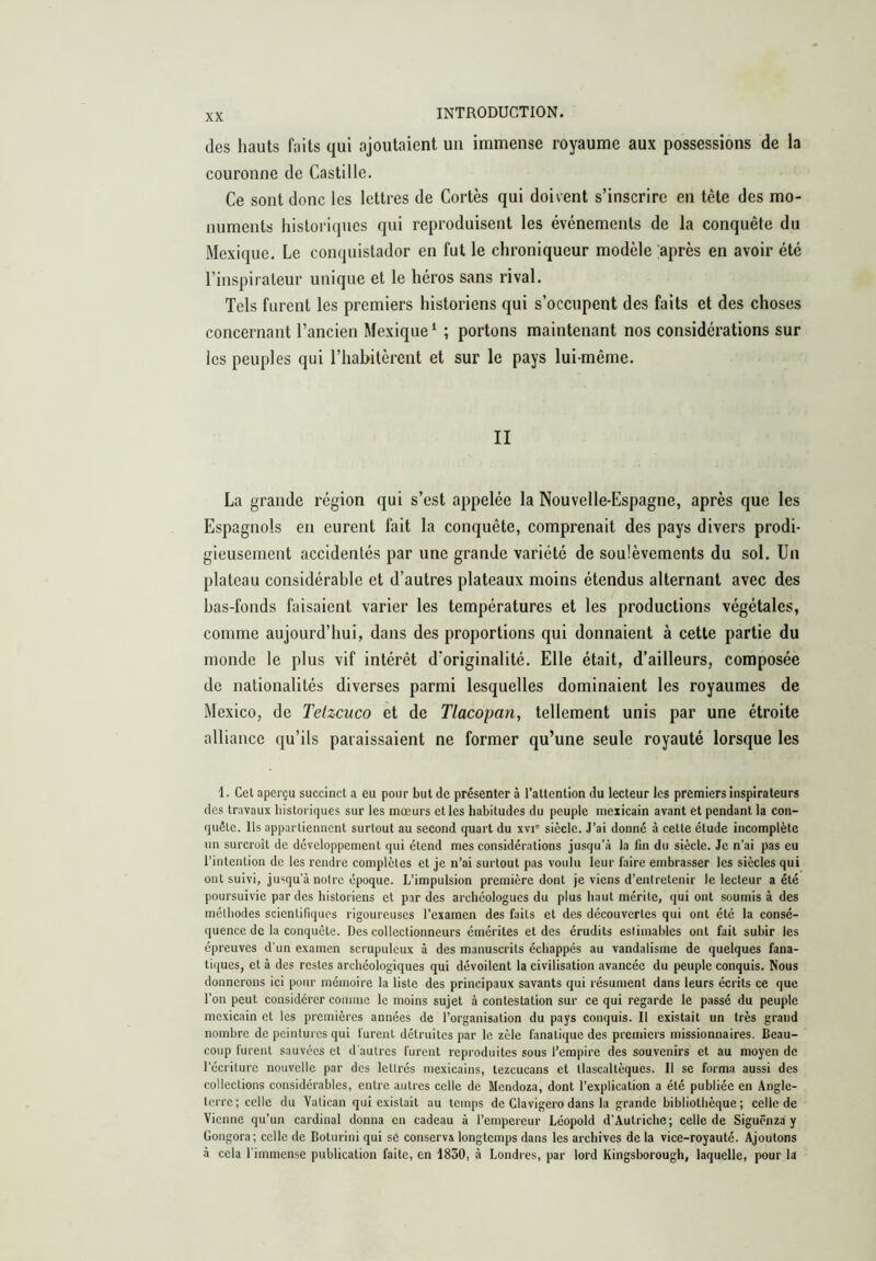 des hauts faits qui ajoutaient un immense royaume aux possessions de la couronne de Castille. Ce sont donc les lettres de Cortès qui doivent s’inscrire en tête des mo- numents historiques qui reproduisent les événements de la conquête du Mexique. Le conquistador en fut le chroniqueur modèle après en avoir été l’inspirateur unique et le héros sans rival. Tels furent les premiers historiens qui s’occupent des faits et des choses concernant l’ancien Mexique ‘ ; portons maintenant nos considérations sur les peuples qui l’habitèrent et sur le pays lui-même. II La grande région qui s’est appelée la Nouvelle-Espagne, après que les Espagnols en eurent fait la conquête, comprenait des pays divers prodi- gieusement accidentés par une grande variété de soulèvements du sol. Un plateau considérable et d’autres plateaux moins étendus alternant avec des has-fonds faisaient varier les températures et les productions végétales, comme aujourd’hui, dans des proportions qui donnaient à cette partie du monde le plus vif intérêt d’originalité. Elle était, d’ailleurs, composée de nationalités diverses parmi lesquelles dominaient les royaumes de Mexico, de Telzcuco et de Tlacopan, tellement unis par une étroite alliance qu’ils paraissaient ne former qu’une seule royauté lorsque les 1. Cet aperçu succinct a eu pour but de présenter à l’attention du lecteur les premiers inspirateurs des travaux historiques sur les mœurs et les habitudes du peuple mexicain avant et pendant la con- quête. Ils appartiennent surtout au second quart du xvi' siècle. J'ai donné à cette étude incomplète un surcroît de développement qui étend mes considérations jusqu’à la fin du siècle. Je n’ai pas eu l'intention de les rendre complètes et je n’ai surtout pas voulu leur faire embrasser les siècles qui ont suivi, jusqu’à notre époque. L’impulsion première dont je viens d’entretenir le lecteur a été poursuivie par des historiens et par des archéologues du plus haut mérite, qui ont soumis à des méthodes scientifiques rigoureuses l’examen des faits et des découvertes qui ont été la consé- quence de la conquête. Des collectionneurs émérites et des érudits esliniables ont fait subir les épreuves d’un examen scrupuleux à des manuscrits échappés au vandalisme de quelques fana- tiques, et à des restes archéologiques qui dévoilent la civilisation avancée du peuple conquis. Nous donnerons ici pour mémoire la liste des principaux savants qui résument dans leurs écrits ce que l’on peut considérer comme le moins sujet à contestation sur ce qui regarde le passé du peuple mexicain et les premières années de l’organisation du pays conquis. Il existait un très grand nombre de peintures qui furent détruites par le zèle fanatique des premiers missionnaires. Beau- coup furent sauvées et d'autres furent reproduites sous l’empire des souvenirs et au moyen de l’écriture nouvelle par des lettrés mexicains, tezcucans et llascaltèques. Il se forma aussi des collections considérables, entre autres celle de Mendoza, dont l’explication a été publiée en Angle- terre; celle du Vatican qui existait au temps de Clavigero dans la grande bibliothèque; celle de Vienne qu’un cardinal donna en cadeau à l’empereur Léopold d’Autriche; celle de Siguênza y Gongora; celle de Boturiui qui se conserva longtemps dans les archives de la vice-royauté. Ajoutons à cela l’immense publication faite, en 1850, à Londres, par lord Kingsborough, laquelle, pour la