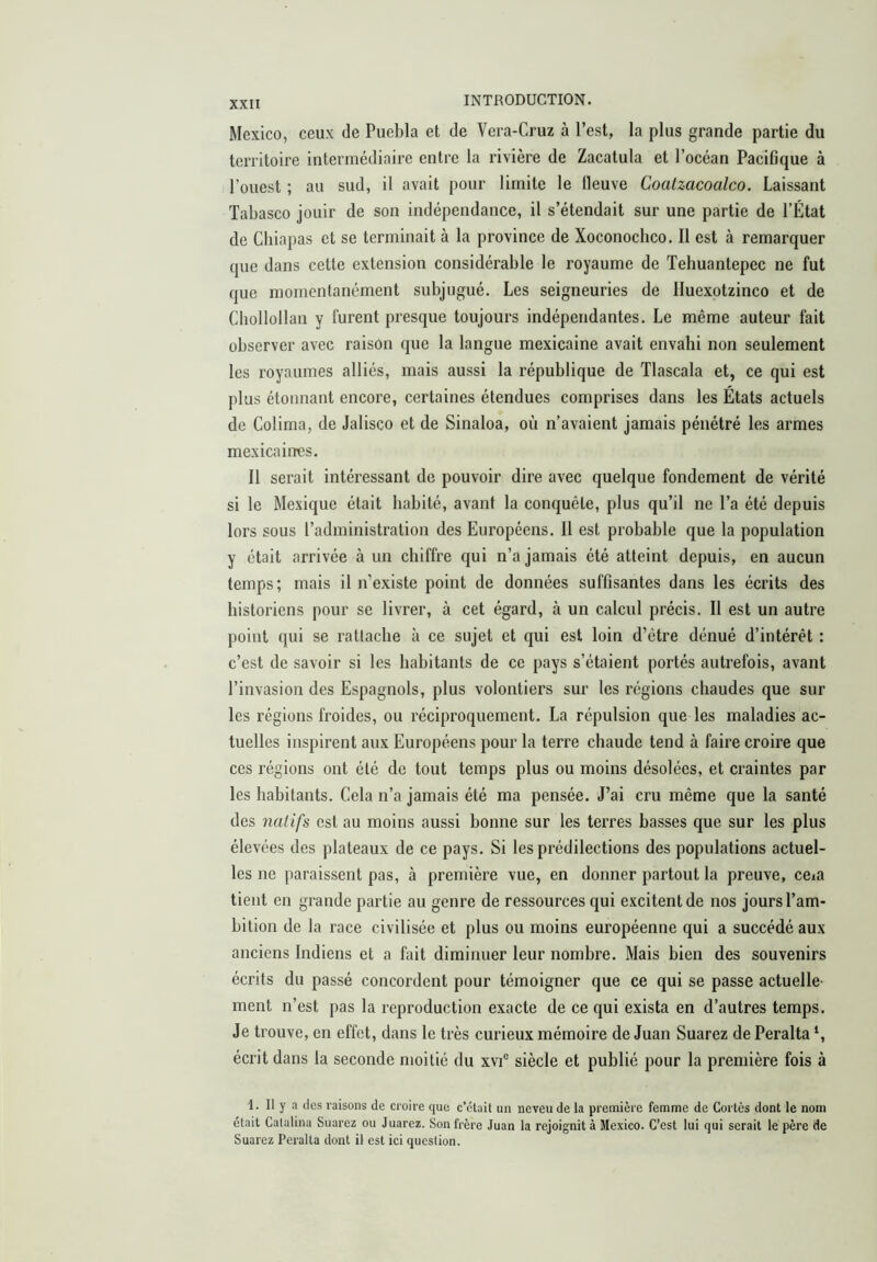 Mexico, ceux de Puebla et de Vera-Cruz à l’est, la plus grande partie du territoire intermédiaire entre la rivière de Zacatula et l’océan Pacifique à l’ouest ; au sud, il avait pour limite le lleuve Coatzacoalco. Laissant Tabasco jouir de son indépendance, il s’étendait sur une partie de l’État de Cbiapas et se terminait à la province de Xoconoclico. Il est à remarquer que dans cette extension considérable le royaume de Tebuantepec ne fut que momentanément subjugué. Les seigneuries de Iluexotzinco et de Chollollan y furent presque toujours indépendantes. Le même auteur fait observer avec raison que la langue mexicaine avait envahi non seulement les royaumes alliés, mais aussi la république de Tlascala et, ce qui est plus étonnant encore, certaines étendues comprises dans les États actuels de Colima, de Jalisco et de Sinaloa, où n’avaient jamais pénétré les armes mexicaines. Il serait intéressant de pouvoir dire avec quelque fondement de vérité si le Mexique était habité, avant la conquête, plus qu’il ne l’a été depuis lors sous l’administration des Européens. Il est probable que la population y était arrivée à un chiffre qui n’a jamais été atteint depuis, en aucun temps; mais il n’existe point de données suffisantes dans les écrits des historiens pour se livrer, à cet égard, à un calcul précis. Il est un autre point qui se rattache à ce sujet et qui est loin d’étre dénué d’intérêt : c’est de savoir si les habitants de ce pays s’étaient portés autrefois, avant l’invasion des Espagnols, plus volontiers sur les régions chaudes que sur les régions froides, ou réciproquement. La répulsion que les maladies ac- tuelles inspirent aux Européens pour la terre chaude tend à faire croire que ces régions ont été de tout temps plus ou moins désolées, et craintes par les habitants. Cela n’a jamais été ma pensée. J’ai cru même que la santé des natifs est au moins aussi bonne sur les terres basses que sur les plus élevées des plateaux de ce pays. Si les prédilections des populations actuel- les ne paraissent pas, à première vue, en donner partout la preuve, ceia tient en grande partie au genre de ressources qui excitent de nos jours l’am- bition de la race civilisée et plus ou moins européenne qui a succédé aux anciens Indiens et a fait diminuer leur nombre. Mais bien des souvenirs écrits du passé concordent pour témoigner que ce qui se passe actuelle- ment n’est pas la reproduction exacte de ce qui exista en d’autres temps. Je trouve, en effet, dans le très curieux mémoire de Juan Suarez de Peralta écrit dans la seconde moitié du xvi® siècle et publié pour la première fois à 1. Il y a des raisons de croire que c’clait un neveu de la première femme de Cortès dont le nom était Catalina Suarez ou Juárez. Son frère Juan la rejoignit à Mexico. C’est lui qui serait le père de Suarez Peralta dont il est ici question.