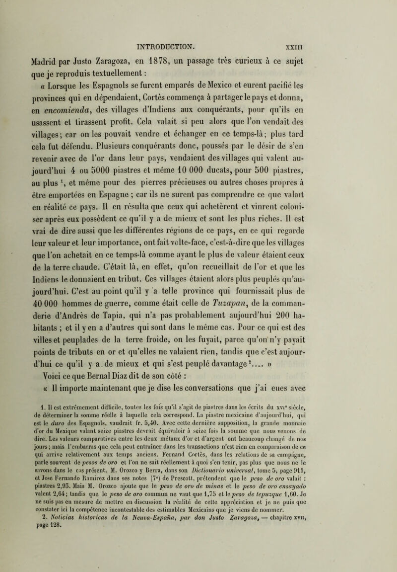 Madrid par Justo Zaragoza, en 1878, un passage très curieux à ce sujet que je reproduis textuellement : « Lorsque les Espagnols se furent emparés de Mexico et eurent pacifié les provinces qui en dépendaient, Cortès commença à partager le pays et donna, en encomienda, des villages d’indiens aux conquérants, pour qu’ils en usassent et tirassent profit. Cela valait si peu alors que l’on vendait des villages; car on les pouvait vendre et échanger en ce temps-là; plus tard cela fut défendu. Plusieurs conquérants donc, poussés par le désir de s’en revenir avec de l’or dans leur pays, vendaient des villages qui valent au- jourd’hui 4 ou 5000 piastres et même 10 000 ducats, pour 500 piastres, au plus S et même pour des pierres précieuses ou autres choses propres à être emportées en Espagne ; car ils ne surent pas comprendre ce que valait en réalité ce pays. Il en résulta que ceux qui achetèrent et vinrent coloni- ser après eux possèdent ce qu’il y a de mieux et sont les plus riclies. Il est vrai de dire aussi que les différentes régions de ce pays, en ce qui regarde leur valeur et leur importance, ont fait volte-face, c’est-à-dire que les villages que l’on achetait en ce temps-là comme ayant le pjus de valeur étaient ceux de la terre chaude. C’était là, en effet, qu’on recueillait de l’or et que les Indiens le donnaient en tribut. Ces villages étaient alors plus peuplés qu’au- jourd’hui. C’est au point qu’il y a telle province qui fournissait plus de 40 000 hommes de guerre, comme était celle de Tuzapan, de la comman- derie d’Andrés de Tapia, qui n’a pas probablement aujourd’hui 200 ha- bitants ; et il y en a d’autres qui sont dans le même cas. Pour ce qui est des villes et peuplades de la terre froide, on les fuyait, parce qu’on n’y payait points de tributs en or et qu’elles ne valaient rien, tandis que c’est aujour- d’hui ce qu’il y a. de mieux et qui s’est peuplé davantage^.... » Voici ce que Bernai Diaz dit de son côté : « II importe maintenant que je dise les conversations que j’ai eues avec 1. Il est exlrêmenienl diflicile, toutes les fois qu’il s’agit de piastres dans les écrits du xvi' siècle, de déterminer la somme réelle à laquelle cela correspond. La piastre mexicaine d’aujourd’hui, qui est le duro des Espagnols, vaudrait l'r. 5,40. Avec cette dernière supposition, la gramle monnaie d’or du Mexique valant seize piastres devrait équivaloir à seize fois la somme que nous venons de dire. Les valeurs comparatives entre les deux métaux d’or et d’argent ont beaucoup changé de nos jours; mais l'embarras que cela peut entraîner dans les transactions n’est rien en comparaison de ce qui arrive relativement aux temps anciens. Fernand Cortès, dans les relations de sa campagne, parle souvent de_pcsos de oro et l’on ne sait réellement à quoi s’en tenir, pas plus que nous ne le savons dans le cas présent. M. Orozeo y Berra, dans son Dictionario universal, tome 5, page 911, et José Fernando Ramirez dans ses notes (7“) de Prescott, prétendent que le peso de oro valait : piastres 2,93. Mais M. Orozeo .ajoute que le peso de oro de minas et le peso de oro ensayado valent 2,64; tandis que le peso de oro commun ne vaut que 1,73 et \opeso de tepuzque 1,60. Je ne suis pas en mesure de mettre en discussion la réalité de cette appréciation et je ne puis que constater ici la compétence incontestable des estimables Mexicains que je viens de nommer. 2. I^oticias históricas de la tieuva-España, par don Justo Zaragoza, — chapitre xvii, page 128.