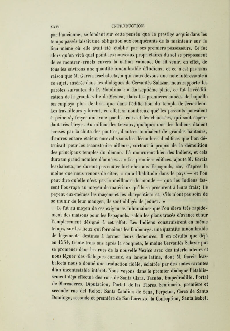 par l’ancienne, se fondant sur celte pensée que le prestige acquis dans les temps passés faisait une obligation aux conquérants de la maintenir sur le lieu même où elle avait été établie par ses premiers possesseurs. Ce fut alors qu’on vit à quel point les nouveaux propriétaires du sol se proposaient de se montrer cruels envers la nation vaincue. On fit venir, en effet, de tous les environs une quantité innombrable d’indiens, et ce n’est pas sans raison que M. Garcia icazbalceta, à qui nous devons une note intéressante à ce sujet, insérée dans les dialogues de Cervantes Salazar, nous rapporte les paroles suivantes du P. Motolinia : « La septième plaie, ce fut la réédifi- cation de la grande ville de Mexico, dans les premières années de laquelle on employa plus de bras que dans l’édification du temple de Jérusalem. Les travailleurs y furent, en effet, si nombreux que'les passants pouvaient à peine s’y frayer une voie par les rues et les chaussées, qui sont cepen- dant très larges. Au milieu des travaux, quelques-uns des Indiens étaient écrasés par la chute des poutres, d’autres tombaient de grandes hauteurs, d'autres encore étaient ensevelis sous les décombres d’édifices que l’on dé- truisait pour les reconstruire ailleurs, surtout à propos de la démolition des principaux temples du démon. Là moururent bien des Indiens, et cela dura un grand nombre d’années... » Ces premiers édifices, ajoute M. Garcia Icazbalceta, ne durent pas coûter fort cher aux Espagnols, car, d’après le moine que nous venons de citer, « on a l’habitude dans le pays — et l’on peut dire qu’elle n’est pas la meilleure du monde — que les Indiens fas- sent l’ouvrage au moyen de matériaux qu’ils se procurent à leurs frais; ils payent eux-mêmes les maçons et les charpentiers et, s’ils n’ont pas soin de se munir de leur manger, ils sont obligés de jeûner. » Ce fut au moyen de ces exigences inhumaines que l’on éleva très rapide- ment des maisons pour les Espagnols, selon les plans tracés d’avance et sur l’emplacement désigné à cet effet. Les Indiens construisirent en même temps, sur les lieux qui formaient les faubourgs, une quantité innombrable de logements destinés à former leurs demeures. Il en résulta que déjà en 1554, trente-trois ans après la conquête, le moine Cervantès Salazar put se promener dans les rues de la nouvelle Mexico avec des interlocuteurs et nous léguer des dialogues curieux, en langue latine, dont M. Garcia Icaz- balceta nous a donné une traduction fidèle, éclairée par des notes savantes d un incontestable intérêt. Nous voyons dans le premier dialogue l’établis- sement déjà effectué des rues de Santa Clara, Tacuba, Empedradillo, Portai de Mercaderes, Diputación, Portal de las Flores, Seminario, première et seconde rue del Reiox, Santa Catalina de Sena, Perpetua, Cerca de Santo Domingo, seconde et première de San Lorenzo, la Conception, Santa Isabel,