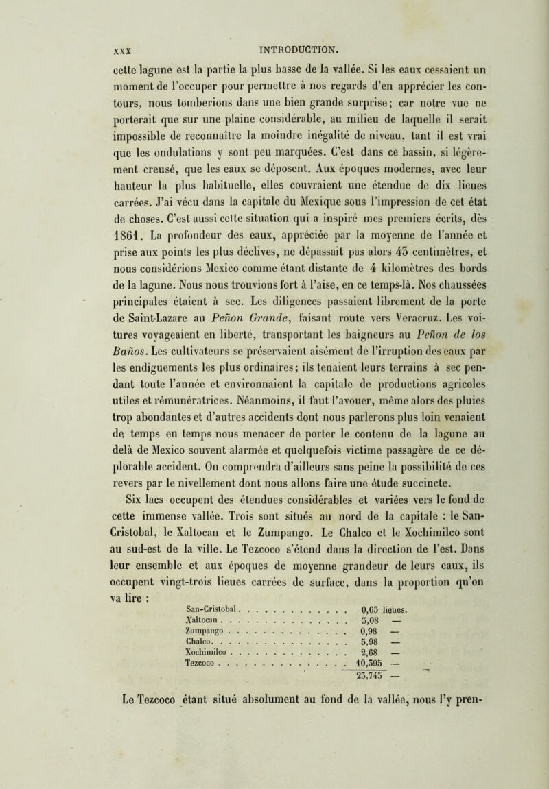 cette lagune est la partie la plus basse de la vallée. Si les eaux cessaient un moment de l’occuper pour permettre à nos regards d’en apprécier les con- tours, nous tomberions dans une bien grande surprise; car notre vue ne porterait que sur une plaine considérable, au milieu de laquelle il serait impossible de reconnaître la moindre inégalité de niveau, tant il est vrai que les ondulations y sont peu marquées. C’est dans ce bassin, si légère- ment creusé, que les eaux se déposent. Aux époques modernes, avec leur hauteur la plus habituelle, elles couvraient une étendue de dix lieues carrées. J’ai vécu dans la capitale du Mexique sous l’impression de cet état de choses. C’est aussi celte situation qui a inspiré mes premiers écrits, dès 1861. La profondeur des eaux, appréciée par la moyenne de l’année et prise aux points les plus déclives, ne dépassait pas alors 43 centimètres, et nous considérions Mexico comme étant distante de 4 kilomètres des bords de la lagune. Nous nous trouvions fort à l’aise, en ce temps-là. Nos chaussées principales étaient à sec. Les diligences passaient librement de la porte de Saint-Lazare au Peñón Grande, faisant route vers Veracruz. Les voi- tures voyageaient en liberté, transportant les baigneurs au Peñón de los Baños. Les cultivateurs se préservaient aisément de l’irruption des eaux par les endiguements les plus ordinaires; ils tenaient leurs terrains à sec pen- dant toute l’année et environnaient la capitale de productions agricoles utiles et rémunératrices. Néanmoins, il faut l’avouer, même alors des pluies trop abondantes et d’autres accidents dont nous parlerons plus loin venaient de temps en temps nous menacer de porter le contenu de la lagune au delà de Mexico souvent alarmée et quelquefois victime passagère de ce dé- plorable accident. On comprendra d’ailleurs sans peine la possibilité de ces revers par le nivellement dont nous allons faire une étude succincte. Six lacs occupent des étendues considérables et variées vers le fond de cette immense vallée. Trois sont situés au nord de la capitale : le San- Cristobal, le Xaltocan et le Zumpango. Le Chalco et le Xochimilco sont au sud-est de la ville. Le Tezcoco s’étend dans la direction de l’est. Dans leur ensemble et aux époques de moyenne grandeur de leurs eaux, ils occupent vingt-trois lieues carrées de surface, dans la proportion qu’on va lire : San-Cristobal 0,63 lieues. Xaltocan 3,08 — Zumpango 0,98 — Chalco 5,98 — Xochimilco 2,68 — Tezcoco 10,395 — 23,745 — Le Tezcoco étant situé absolument au fond de la vallée, nous l’y pren-