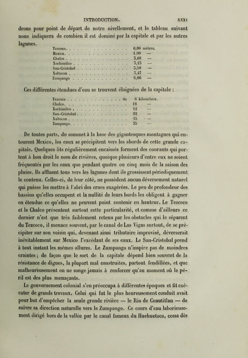 drons pour point de départ de notre nivellement, et le tableau suivant nous indiquera de combien il est dominé par la capitale et par les autres lagunes. Tezcoco 0,00 mètres. Mexico 1,90 — Clialco 3,08 — Xochimilco 5,13 San-Cristobal 5,59 — Xaltocan 3,47 — Zumpango 6,00 — Ces différentes étendues d’eau se trouvent éloignées de la capitale : Tezcoco de 6 kilomètres. Chalco 18 — Xochimilco l‘2 — San-Cristobal 22 — Xaltocan ‘23 — Zumpango 55 — De toutes parts, du sommet à la base des gigantesques montagnes qui en- tourent Mexico, les eaux se précipitent vers les abords de cette grande ca- pitale. Quelques lits régulièrement encaissés forment des courants qui por- tent à bon droit le nom de rivières, quoique plusieurs d’entre eux ne soient fréquentés par les eaux que pendant quatre ou cinq mois de la saison des pluies. Ils affluent tous vers les lagunes dont ils grossissent périodiquement le contenu. Celles-ci, de leur côté, ne possèdent aucun déversement naturel qui puisse les mettre à l’abri des crues exagérées. Le peu de profondeur des bassins qu’elles occupent et la nullité de leurs bords les obligent à gagner en étendue ce qu’elles ne peuvent point contenir en hauteur. Le Tezcoco et le Chalco présentent surtout cette particularité, et comme d’ailleurs ce dernier n’est que très faiblement retenu par les obstacles qui le séparent du Tezcoco, il menace souvent, par le canal de Las Vigas surtout, de se pré- cipiter sur son voisin qui, devenant ainsi tributaire improvisé, déverserait inévitablement sur Mexico l’excédant de ses eaux. Le San-Cristobal prend à tout instant les mêmes allures. Le Zumpango n’inspire pas de moindres craintes ; de façon que le sort de la capitale dépend bien souvent de la résistance de digues, la plupart mat construites, partout fendillées, et que malheureusement on ne songe jamais à renforcer qu’au moment où le pé- ril est des plus menaçants. Le gouvernement colonial s’en préoccupa à différentes époques et fit exé- cuter de grands travaux. Celui qui fut le plus heureusement conduit avait pour but d’empêcher la seule grande rivière — le Rio de Cuautitlan — de suivre sa direction naturelle vers le Zumpango. Ce cours d’eau laborieuse- ment dirigé hors de la vallée par le canal fameux du Huehuetoca, cessa dès