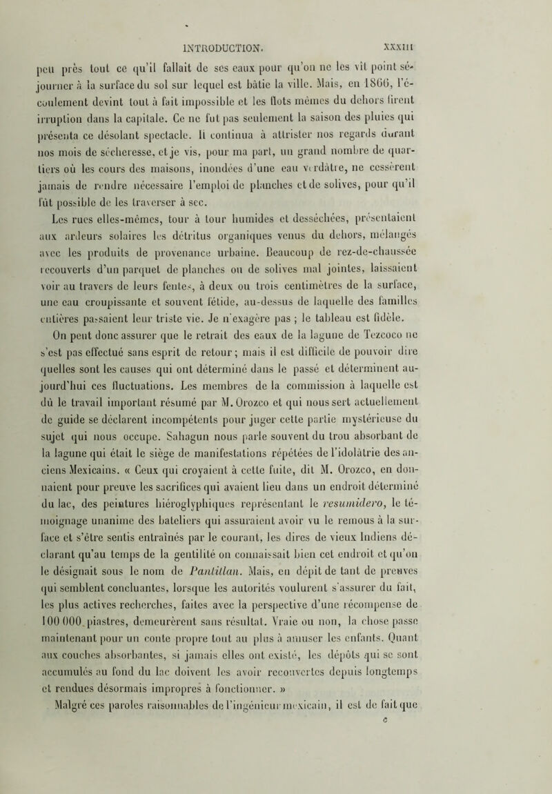 peu près lüul ce ([u’ü fallait de scs eaux pour (pi’oa ne les vîl point sé- journer à la surface du sol sur lequel est bâtie la ville. Mais, en 180(3, l’c- coulcinent devint tout à fait impossible et les Ilots mêmes du dehors lireiit irruption dans la capitale. Ce ne fut pas seulement la saison des pluies qui présenta ce désolant spectacle. Il continua à attrister nos regards durant nos mois de séclicresse, et je vis, pour ma part, un grand nombre de quar- tiers où les cours des maisons, inondées d’une eau vndàtie, ne cessèrent jamais de rendre nécessaire l’emploi de planches et de solives, pour qu’il fût possible de les traverser à sec. Les rues elles-mêmes, tour à tour humides et desséchées, présentaient aux ardeurs solaires les détritus organiques venus du dehors, mélangés avec les produits de provenance urbaine. Beaucoup de rez-de-chaussée lecouvcrts d’un parquet de planches ou de solives mal jointes, laissaient voir au travers de leurs fentes, à deux ou trois centimètres de la surlace, une eau croupissante et souvent fétide, au-dessus de laquelle des familles entières pa^saient leur triste vie. Je n'exagère pas ; le tableau est fidèle. On peut donc assurer que le retrait des eaux de la lagune de Tezcoco ne s’est pas effectué sans esprit de retour; mais il est difficile de pouvoir dire quelles sont les causes qui ont déterminé dans le passé et déterminent au- jourd’hui ces Iluctuations. Les membres de la commission à laquelle est dù le travail important résumé par M.Orozco et qui nous sert actuellement de guide se déclarent incompétents pour juger cette partie mystérieuse du sujet qui nous occupe. Sahagim nous parle souvent du trou absorbant de la lagune qui était le siège de manifestations répétées de l’idolâtrie des an- ciens Mexicains. « Ceux qui croyaient à cette fuite, dit M. Orozeo, en don- naient pour preuve les sacrifices qui avaient lieu dans un endroit déterminé du lac, des peintures hiéroglyphiques représentant le resumidero, le té- moignage unanime des bateliers qui assuraient avoir vu le remous à la sur- face et s’être sentis entraînés par le courant, les dires de vieux Indiens dé- clarant qu’au temps de la gentilité on connaissait bien cet endroit et qu’on le désignait sous le nom de PanLülan. Mais, eu dépit de tant de preuves (jui semblent concluantes, lorsque les autorités voulurent s’assurer du fait, les plus actives recherches, faites avec la perspective d’une lécosnpcnse de 100 000, piastres, demeurèrent sans résultat. Vraie ou non, la chose passe maintenant |)our un conte propre tout au plus â amuser les enfants. Quant aux couches absorbantes, si jamais elles ont existé, les dépôts ¿]ui se sont accumulés au fond du lac doivent les avoir recouvertes depuis longtemps et rendues désormais impropres à ronctionner. » Malgré ces paroles raisonnables de riugénicurmexicain, il est de fait que